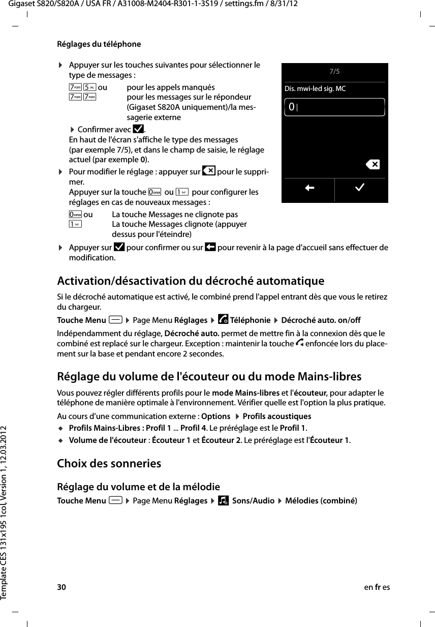 30 en fr esGigaset S820/S820A / USA FR / A31008-M2404-R301-1-3S19 / settings.fm / 8/31/12Template CES 131x195 1col, Version 1, 12.03.2012Réglages du téléphone¤Appuyer sur les touches suivantes pour sélectionner le type de messages :¤ Confirmer avec Þ.  En haut de l&apos;écran s&apos;affiche le type des messages (par exemple 7/5), et dans le champ de saisie, le réglage actuel (par exemple 0).¤Pour modifier le réglage : appuyer sur $ pour le suppri-mer. Appuyer sur la touche 0 ou  pour configurer les réglages en cas de nouveaux messages : ¤Appuyer sur Þ pour confirmer ou sur ‘ pour revenir à la page d’accueil sans effectuer de modification.Activation/désactivation du décroché automatiqueSi le décroché automatique est activé, le combiné prend l&apos;appel entrant dès que vous le retirez du chargeur. Touche Menu v ¤ Page Menu Réglages ¤ « Téléphonie ¤ Décroché auto. on/off Indépendamment du réglage, Décroché auto. permet de mettre fin à la connexion dès que le combiné est replacé sur le chargeur. Exception : maintenir la touche c enfoncée lors du place-ment sur la base et pendant encore 2 secondes.Réglage du volume de l&apos;écouteur ou du mode Mains-libresVous pouvez régler différents profils pour le mode Mains-libres et l&apos;écouteur, pour adapter le téléphone de manière optimale à l&apos;environnement. Vérifier quelle est l&apos;option la plus pratique.Au cours d&apos;une communication externe : Options  ¤ Profils acoustiques uProfils Mains-Libres : Profil 1 ... Profil 4. Le préréglage est le Profil 1.uVolume de l&apos;écouteur : Écouteur 1 et Écouteur 2. Le préréglage est l&apos;Écouteur 1. Choix des sonneriesRéglage du volume et de la mélodieTouche Menu v ¤ Page Menu Réglages ¤ ì  Sons/Audio ¤ Mélodies (combiné)75ou pour les appels manqués77 pour les messages sur le répondeur (Gigaset S820A uniquement)/la mes-sagerie externe0ou La touche Messages ne clignote pasLa touche Messages clignote (appuyer dessus pour l&apos;éteindre)7/5Dis. mwi-led sig. MCL ‰ç0