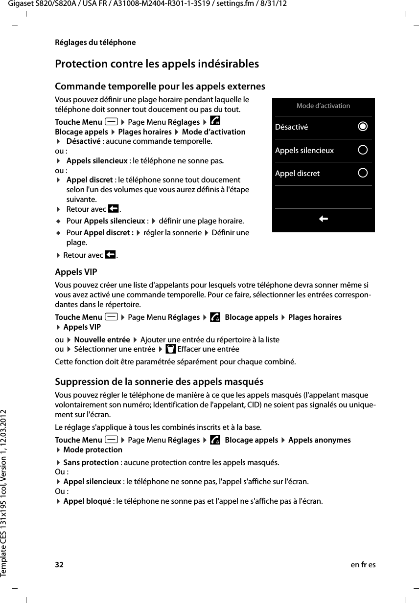 32 en fr esGigaset S820/S820A / USA FR / A31008-M2404-R301-1-3S19 / settings.fm / 8/31/12Template CES 131x195 1col, Version 1, 12.03.2012Réglages du téléphoneProtection contre les appels indésirablesCommande temporelle pour les appels externes Vous pouvez définir une plage horaire pendant laquelle le téléphone doit sonner tout doucement ou pas du tout. Touche Menu v ¤ Page Menu Réglages ¤ 1   Blocage appels ¤ Plages horaires ¤ Mode d’activation ¤Désactivé : aucune commande temporelle.ou :¤Appels silencieux : le téléphone ne sonne pas.ou :¤Appel discret : le téléphone sonne tout doucement selon l&apos;un des volumes que vous aurez définis à l&apos;étape suivante.¤Retour avec ‘ .uPour Appels silencieux : ¤ définir une plage horaire.uPour Appel discret : ¤ régler la sonnerie ¤ Définir une plage.¤ Retour avec ‘ .Appels VIPVous pouvez créer une liste d&apos;appelants pour lesquels votre téléphone devra sonner même si vous avez activé une commande temporelle. Pour ce faire, sélectionner les entrées correspon-dantes dans le répertoire.Touche Menu v ¤ Page Menu Réglages ¤ 1   Blocage appels ¤ Plages horaires  ¤ Appels VIPou ¤ Nouvelle entrée ¤ Ajouter une entrée du répertoire à la liste ou ¤ Sélectionner une entrée ¤ þ Effacer une entréeCette fonction doit être paramétrée séparément pour chaque combiné.Suppression de la sonnerie des appels masqués Vous pouvez régler le téléphone de manière à ce que les appels masqués (l&apos;appelant masque volontairement son numéro; Identification de l&apos;appelant, CID) ne soient pas signalés ou unique-ment sur l&apos;écran.Le réglage s&apos;applique à tous les combinés inscrits et à la base. Touche Menu v ¤ Page Menu Réglages ¤ 1   Blocage appels ¤ Appels anonymes ¤ Mode protection¤ Sans protection : aucune protection contre les appels masqués. Ou : ¤ Appel silencieux : le téléphone ne sonne pas, l&apos;appel s&apos;affiche sur l&apos;écran. Ou : ¤ Appel bloqué : le téléphone ne sonne pas et l&apos;appel ne s&apos;affiche pas à l&apos;écran.Mode d’activationDésactivé ØAppels silencieux ±Appel discret ±L