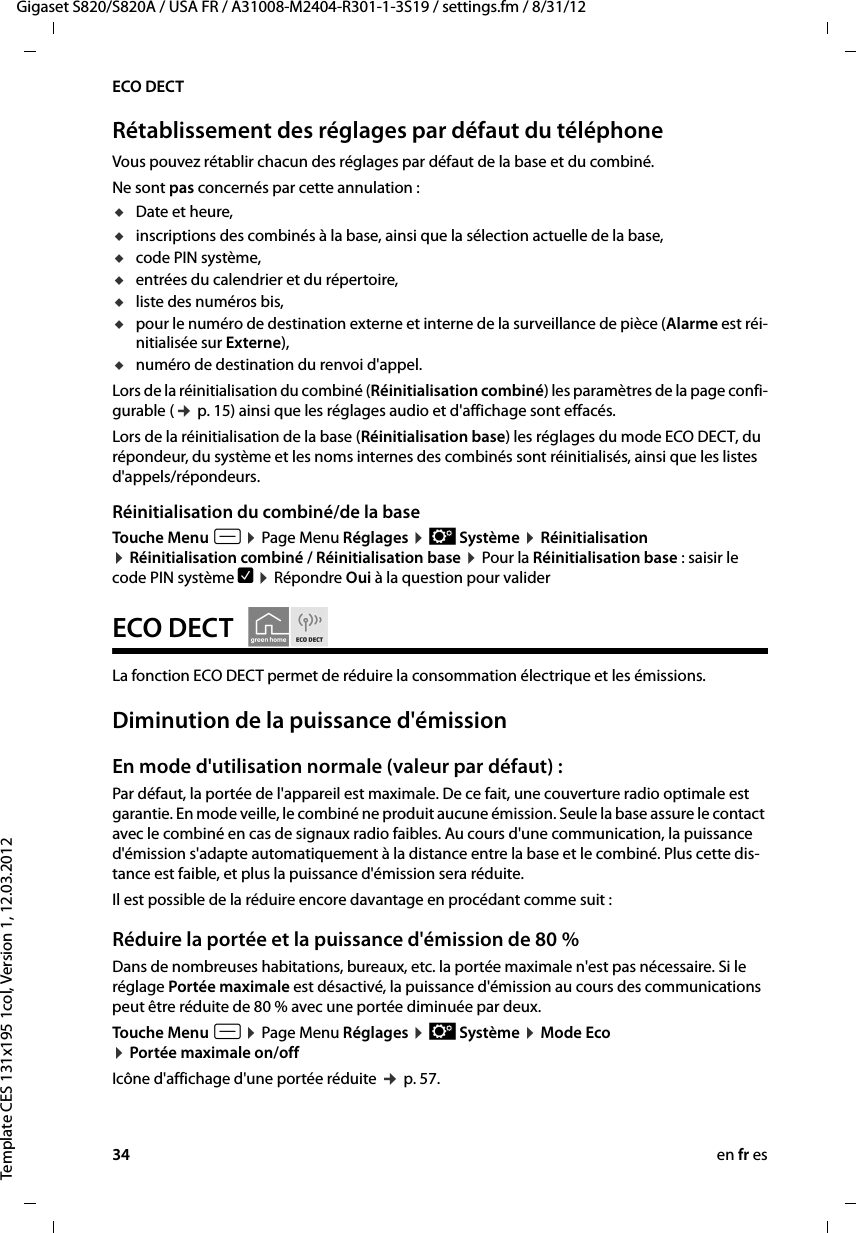 34 en fr esGigaset S820/S820A / USA FR / A31008-M2404-R301-1-3S19 / settings.fm / 8/31/12Template CES 131x195 1col, Version 1, 12.03.2012ECO DECTRétablissement des réglages par défaut du téléphoneVous pouvez rétablir chacun des réglages par défaut de la base et du combiné. Ne sont pas concernés par cette annulation : uDate et heure, uinscriptions des combinés à la base, ainsi que la sélection actuelle de la base,ucode PIN système,uentrées du calendrier et du répertoire,uliste des numéros bis,upour le numéro de destination externe et interne de la surveillance de pièce (Alarme est réi-nitialisée sur Externe),unuméro de destination du renvoi d&apos;appel.Lors de la réinitialisation du combiné (Réinitialisation combiné) les paramètres de la page confi-gurable (¢ p. 15) ainsi que les réglages audio et d&apos;affichage sont effacés. Lors de la réinitialisation de la base (Réinitialisation base) les réglages du mode ECO DECT, du répondeur, du système et les noms internes des combinés sont réinitialisés, ainsi que les listes d&apos;appels/répondeurs. Réinitialisation du combiné/de la baseTouche Menu v ¤ Page Menu Réglages ¤ Ê Système ¤ Réinitialisation ¤ Réinitialisation combiné / Réinitialisation base ¤ Pour la Réinitialisation base : saisir le code PIN système è ¤ Répondre Oui à la question pour valider ECO DECT    La fonction ECO DECT permet de réduire la consommation électrique et les émissions. Diminution de la puissance d&apos;émissionEn mode d&apos;utilisation normale (valeur par défaut) :Par défaut, la portée de l&apos;appareil est maximale. De ce fait, une couverture radio optimale est garantie. En mode veille, le combiné ne produit aucune émission. Seule la base assure le contact avec le combiné en cas de signaux radio faibles. Au cours d&apos;une communication, la puissance d&apos;émission s&apos;adapte automatiquement à la distance entre la base et le combiné. Plus cette dis-tance est faible, et plus la puissance d&apos;émission sera réduite.Il est possible de la réduire encore davantage en procédant comme suit :Réduire la portée et la puissance d&apos;émission de 80 %Dans de nombreuses habitations, bureaux, etc. la portée maximale n&apos;est pas nécessaire. Si le réglage Portée maximale est désactivé, la puissance d&apos;émission au cours des communications peut être réduite de 80 % avec une portée diminuée par deux. Touche Menu v ¤ Page Menu Réglages ¤ Ê Système ¤ Mode Eco  ¤ Portée maximale on/off Icône d&apos;affichage d&apos;une portée réduite ¢ p. 57. 