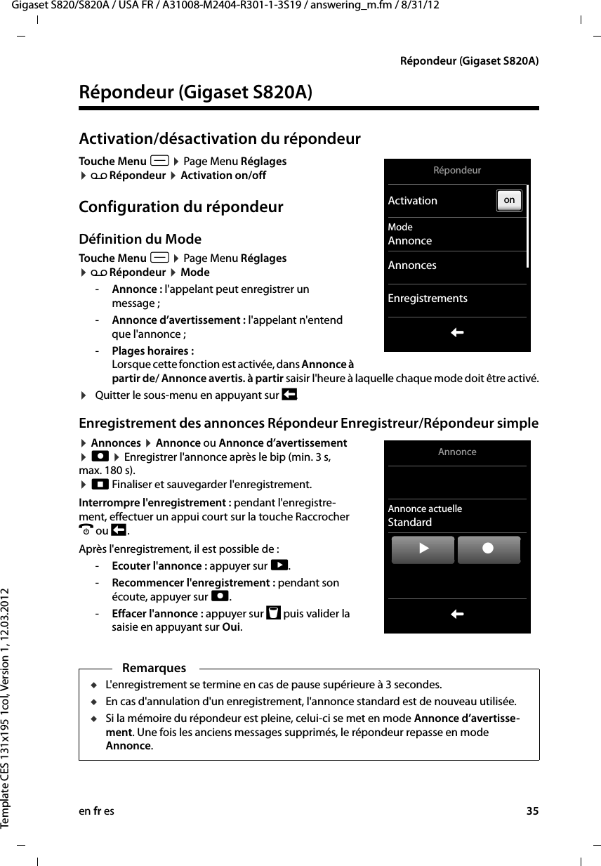 en fr es 35Gigaset S820/S820A / USA FR / A31008-M2404-R301-1-3S19 / answering_m.fm / 8/31/12Template CES 131x195 1col, Version 1, 12.03.2012Répondeur (Gigaset S820A)Répondeur (Gigaset S820A) Activation/désactivation du répondeurTouche Menu v ¤ Page Menu Réglages  ¤ Ã Répondeur ¤ Activation on/offConfiguration du répondeurDéfinition du ModeTouche Menu v ¤ Page Menu Réglages  ¤ Ã Répondeur ¤ Mode-Annonce : l&apos;appelant peut enregistrer un message ;-Annonce d’avertissement : l&apos;appelant n&apos;entend que l&apos;annonce ; -Plages horaires :  Lorsque cette fonction est activée, dans Annonce à partir de/ Annonce avertis. à partir saisir l&apos;heure à laquelle chaque mode doit être activé.¤Quitter le sous-menu en appuyant sur ‘.Enregistrement des annonces Répondeur Enregistreur/Répondeur simple¤ Annonces ¤ Annonce ou Annonce d’avertissement  ¤ ñ ¤ Enregistrer l&apos;annonce après le bip (min. 3 s, max. 180 s).  ¤ ö Finaliser et sauvegarder l&apos;enregistrement. Interrompre l&apos;enregistrement : pendant l&apos;enregistre-ment, effectuer un appui court sur la touche Raccrocher a ou ‘ .Après l&apos;enregistrement, il est possible de : -Ecouter l&apos;annonce : appuyer sur ÿ.-Recommencer l&apos;enregistrement : pendant son écoute, appuyer sur ñ.-Effacer l&apos;annonce : appuyer sur þ puis valider la saisie en appuyant sur Oui.  Remarques uL&apos;enregistrement se termine en cas de pause supérieure à 3 secondes.uEn cas d&apos;annulation d&apos;un enregistrement, l&apos;annonce standard est de nouveau utilisée.uSi la mémoire du répondeur est pleine, celui-ci se met en mode Annonce d’avertisse-ment. Une fois les anciens messages supprimés, le répondeur repasse en mode Annonce. RépondeurActivationModeAnnonceAnnoncesEnregistrementsLonAnnonceAnnonce actuelleStandardLýû