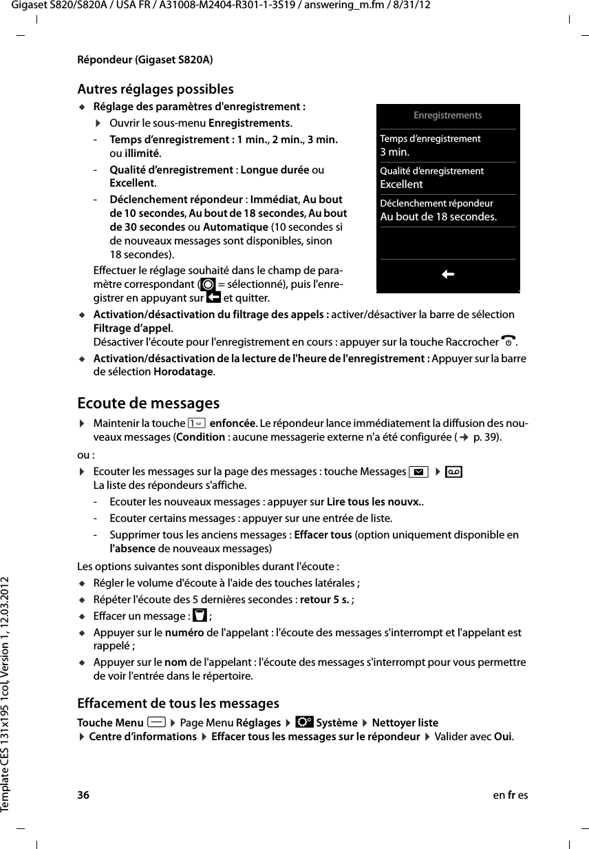 36 en fr esGigaset S820/S820A / USA FR / A31008-M2404-R301-1-3S19 / answering_m.fm / 8/31/12Template CES 131x195 1col, Version 1, 12.03.2012Répondeur (Gigaset S820A)Autres réglages possiblesuRéglage des paramètres d&apos;enregistrement :¤Ouvrir le sous-menu Enregistrements.-Temps d’enregistrement : 1 min., 2 min., 3 min. ou illimité.-Qualité d’enregistrement : Longue durée ou Excellent. -Déclenchement répondeur : Immédiat, Au bout de 10 secondes, Au bout de 18 secondes, Au bout de 30 secondes ou Automatique (10 secondes si de nouveaux messages sont disponibles, sinon 18 secondes). Effectuer le réglage souhaité dans le champ de para-mètre correspondant (´ = sélectionné), puis l&apos;enre-gistrer en appuyant sur ‘ et quitter. uActivation/désactivation du filtrage des appels : activer/désactiver la barre de sélection Filtrage d’appel. Désactiver l&apos;écoute pour l&apos;enregistrement en cours : appuyer sur la touche Raccrocher a.uActivation/désactivation de la lecture de l&apos;heure de l&apos;enregistrement : Appuyer sur la barre de sélection Horodatage.Ecoute de messages¤Maintenir la touche  enfoncée. Le répondeur lance immédiatement la diffusion des nou-veaux messages (Condition : aucune messagerie externe n&apos;a été configurée (¢ p. 39).ou :¤Ecouter les messages sur la page des messages : touche Messages d ¤ ž   La liste des répondeurs s&apos;affiche.- Ecouter les nouveaux messages : appuyer sur Lire tous les nouvx..- Ecouter certains messages : appuyer sur une entrée de liste. - Supprimer tous les anciens messages : Effacer tous (option uniquement disponible en l&apos;absence de nouveaux messages)Les options suivantes sont disponibles durant l&apos;écoute : uRégler le volume d&apos;écoute à l&apos;aide des touches latérales ; uRépéter l&apos;écoute des 5 dernières secondes : retour 5s. ; uEffacer un message : þ ;uAppuyer sur le numéro de l&apos;appelant : l&apos;écoute des messages s&apos;interrompt et l&apos;appelant est rappelé ;uAppuyer sur le nom de l&apos;appelant : l&apos;écoute des messages s&apos;interrompt pour vous permettre de voir l&apos;entrée dans le répertoire.Effacement de tous les messagesTouche Menu v ¤ Page Menu Réglages ¤ Ê Système ¤ Nettoyer liste  ¤ Centre d’informations ¤ Effacer tous les messages sur le répondeur ¤ Valider avec Oui.EnregistrementsTemps d’enregistrement3 min.Qualité d’enregistrementExcellentDéclenchement répondeurAu bout de 18 secondes.L