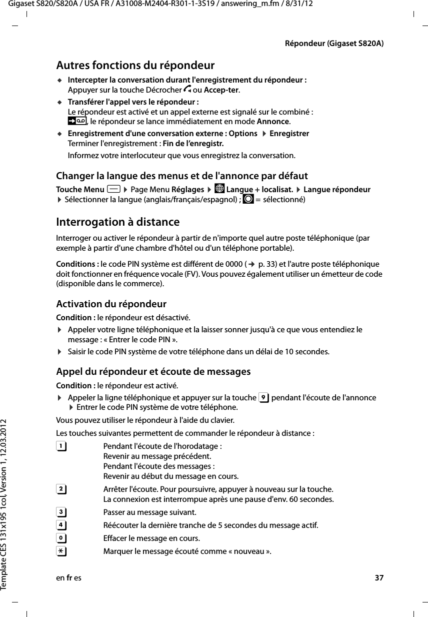 en fr es 37Gigaset S820/S820A / USA FR / A31008-M2404-R301-1-3S19 / answering_m.fm / 8/31/12Template CES 131x195 1col, Version 1, 12.03.2012Répondeur (Gigaset S820A)Autres fonctions du répondeuruIntercepter la conversation durant l&apos;enregistrement du répondeur :  Appuyer sur la touche Décrocher c ou Accep-ter.uTransférer l&apos;appel vers le répondeur :  Le répondeur est activé et un appel externe est signalé sur le combiné :  , le répondeur se lance immédiatement en mode Annonce. uEnregistrement d&apos;une conversation externe : Options  ¤ Enregistrer  Terminer l&apos;enregistrement : Fin de l’enregistr.Informez votre interlocuteur que vous enregistrez la conversation.Changer la langue des menus et de l&apos;annonce par défaut Touche Menu v ¤ Page Menu Réglages ¤ ° Langue + localisat. ¤ Langue répondeur ¤ Sélectionner la langue (anglais/français/espagnol) ; ´ =  sélectionné) Interrogation à distanceInterroger ou activer le répondeur à partir de n&apos;importe quel autre poste téléphonique (par exemple à partir d&apos;une chambre d&apos;hôtel ou d&apos;un téléphone portable).Conditions : le code PIN système est différent de 0000 (¢ p. 33) et l&apos;autre poste téléphonique doit fonctionner en fréquence vocale (FV). Vous pouvez également utiliser un émetteur de code (disponible dans le commerce).Activation du répondeurCondition : le répondeur est désactivé. ¤Appeler votre ligne téléphonique et la laisser sonner jusqu&apos;à ce que vous entendiez le message : « Entrer le code PIN ».¤Saisir le code PIN système de votre téléphone dans un délai de 10 secondes. Appel du répondeur et écoute de messagesCondition : le répondeur est activé. ¤Appeler la ligne téléphonique et appuyer sur la touche 9  pendant l&apos;écoute de l&apos;annonce ¤ Entrer le code PIN système de votre téléphone. Vous pouvez utiliser le répondeur à l&apos;aide du clavier.Les touches suivantes permettent de commander le répondeur à distance : A  Pendant l&apos;écoute de l&apos;horodatage :  Revenir au message précédent.Pendant l&apos;écoute des messages : Revenir au début du message en cours.B  Arrêter l&apos;écoute. Pour poursuivre, appuyer à nouveau sur la touche.La connexion est interrompue après une pause d&apos;env. 60 secondes. 3  Passer au message suivant. D  Réécouter la dernière tranche de 5 secondes du message actif.0  Effacer le message en cours.:  Marquer le message écouté comme « nouveau ». 