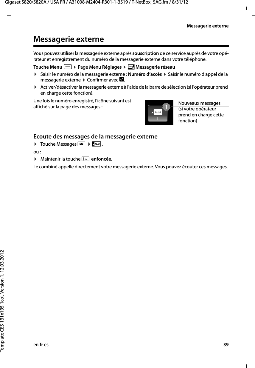 en fr es 39Gigaset S820/S820A / USA FR / A31008-M2404-R301-1-3S19 / T-NetBox_SAG.fm / 8/31/12Template CES 131x195 1col, Version 1, 12.03.2012Messagerie externeMessagerie externeVous pouvez utiliser la messagerie externe après souscription de ce service auprès de votre opé-rateur et enregistrement du numéro de la messagerie externe dans votre téléphone. Touche Menu v ¤ Page Menu Réglages ¤ ¶ Messagerie réseau ¤Saisir le numéro de la messagerie externe : Numéro d’accès ¤ Saisir le numéro d&apos;appel de la messagerie externe ¤ Confirmer avec è. ¤Activer/désactiver la messagerie externe à l&apos;aide de la barre de sélection (si l&apos;opérateur prend en charge cette fonction).Une fois le numéro enregistré, l&apos;icône suivant est affiché sur la page des messages :    Ecoute des messages de la messagerie externe¤Touche Messages d ¤ 5 .ou : ¤Maintenir la touche  enfoncée.Le combiné appelle directement votre messagerie externe. Vous pouvez écouter ces messages. Nouveaux messages (si votre opérateur prend en charge cette fonction)114