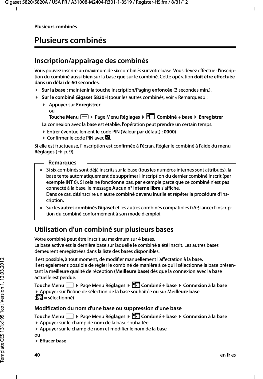 40 en fr esGigaset S820/S820A / USA FR / A31008-M2404-R301-1-3S19 / Register-HS.fm / 8/31/12Template CES 131x195 1col, Version 1, 12.03.2012Plusieurs combinésPlusieurs combinésInscription/appairage des combinésVous pouvez inscrire un maximum de six combinés sur votre base. Vous devez effectuer l&apos;inscrip-tion du combiné aussi bien sur la base que sur le combiné. Cette opération doit être effectuée dans un délai de 60 secondes.¤Sur la base : maintenir la touche Inscription/Paging enfoncée (3 secondes min.). ¤Sur le combiné Gigaset S820H (pour les autres combinés, voir « Remarques » : ¤Appuyer sur Enregistrer ouTouche Menu v ¤ Page Menu Réglages ¤ É  Combiné + base ¤ Enregistrer La connexion avec la base est établie, l&apos;opération peut prendre un certain temps.¤ Entrer éventuellement le code PIN (Valeur par défaut) : 0000)  ¤ Confirmer le code PIN avec è. Si elle est fructueuse, l&apos;inscription est confirmée à l&apos;écran. Régler le combiné à l&apos;aide du menu Réglages (¢ p. 9).Utilisation d&apos;un combiné sur plusieurs basesVotre combiné peut être inscrit au maximum sur 4 bases.  La base active est la dernière base sur laquelle le combiné a été inscrit. Les autres bases demeurent enregistrées dans la liste des bases disponibles.Il est possible, à tout moment, de modifier manuellement l&apos;affectation à la base.  Il est également possible de régler le combiné de manière à ce qu&apos;il sélectionne la base présen-tant la meilleure qualité de réception (Meilleure base) dès que la connexion avec la base actuelle est perdue. Touche Menu v ¤ Page Menu Réglages ¤ É Combiné + base ¤ Connexion à la base ¤ Appuyer sur l&apos;icône de sélection de la base souhaitée ou sur Meilleure base (´ = sélectionné)Modification du nom d&apos;une base ou suppression d&apos;une baseTouche Menu v ¤ Page Menu Réglages ¤ É Combiné + base ¤ Connexion à la base ¤ Appuyer sur le champ de nom de la base souhaitée ¤ Appuyer sur le champ de nom et modifier le nom de la base ou ¤ Effacer baseRemarquesuSi six combinés sont déjà inscrits sur la base (tous les numéros internes sont attribués), la base tente automatiquement de supprimer l&apos;inscription du dernier combiné inscrit (par exemple INT 6). Si cela ne fonctionne pas, par exemple parce que ce combiné n&apos;est pas connecté à la base, le message Aucun n° interne libre s&apos;affiche. Dans ce cas, désinscrire un autre combiné devenu inutile et répéter la procédure d&apos;ins-cription. uSur les autres combinés Gigaset et les autres combinés compatibles GAP, lancer l&apos;inscrip-tion du combiné conformément à son mode d&apos;emploi.