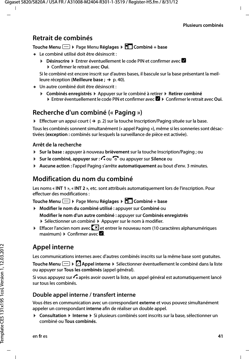 en fr es 41Gigaset S820/S820A / USA FR / A31008-M2404-R301-1-3S19 / Register-HS.fm / 8/31/12Template CES 131x195 1col, Version 1, 12.03.2012Plusieurs combinésRetrait de combinésTouche Menu v ¤ Page Menu Réglages ¤ É Combiné + base uLe combiné utilisé doit être désinscrit : ¤Désinscrire ¤ Entrer éventuellement le code PIN et confirmer avec è  ¤ Confirmer le retrait avec Oui. Si le combiné est encore inscrit sur d&apos;autres bases, il bascule sur la base présentant la meil-leure réception (Meilleure base ; ¢ p. 40). uUn autre combiné doit être désinscrit : ¤Combinés enregistrés ¤ Appuyer sur le combiné à retirer ¤ Retirer combiné  ¤ Entrer éventuellement le code PIN et confirmer avec è ¤ Confirmer le retrait avec Oui. Recherche d&apos;un combiné (« Paging »)¤Effectuer un appui court (¢ p. 2) sur la touche Inscription/Paging située sur la base.Tous les combinés sonnent simultanément (« appel Paging »), même si les sonneries sont désac-tivées (exception : combinés sur lesquels la surveillance de pièce est activée). Arrêt de la recherche¤Sur la base : appuyer à nouveau brièvement sur la touche Inscription/Paging ; ou¤Sur le combiné, appuyer sur : c ou a ou appuyer sur Silence ou ¤Aucune action : l&apos;appel Paging s&apos;arrête automatiquement au bout d&apos;env. 3 minutes.Modification du nom du combinéLes noms « INT 1 », « INT 2 », etc. sont attribués automatiquement lors de l&apos;inscription. Pour effectuer des modifications :Touche Menu v ¤ Page Menu Réglages ¤ É Combiné + base¤Modifier le nom du combiné utilisé : appuyer sur Combiné ouModifier le nom d&apos;un autre combiné : appuyer sur Combinés enregistrés  ¤ Sélectionner un combiné ¤ Appuyer sur le nom à modifier.¤Effacer l&apos;ancien nom avec $ et entrer le nouveau nom (10 caractères alphanumériques maximum) ¤ Confirmer avec è. Appel interneLes communications internes avec d&apos;autres combinés inscrits sur la même base sont gratuites.Touche Menu v ¤ ‡ Appel interne ¤ Sélectionner éventuellement le combiné dans la liste ou appuyer sur Tous les combinés (appel général). Si vous appuyez sur c après avoir ouvert la liste, un appel général est automatiquement lancé sur tous les combinés. Double appel interne / transfert interne Vous êtes en communication avec un correspondant externe et vous pouvez simultanément appeler un correspondant interne afin de réaliser un double appel.¤Consultation ¤ Interne ¤ Si plusieurs combinés sont inscrits sur la base, sélectionner un combiné ou Tous combinés.