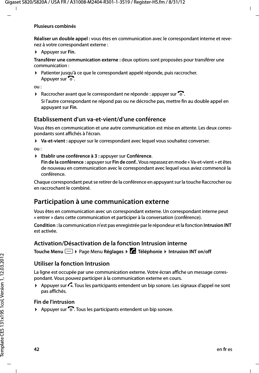 42 en fr esGigaset S820/S820A / USA FR / A31008-M2404-R301-1-3S19 / Register-HS.fm / 8/31/12Template CES 131x195 1col, Version 1, 12.03.2012Plusieurs combinésRéaliser un double appel : vous êtes en communication avec le correspondant interne et reve-nez à votre correspondant externe :¤Appuyer sur Fin. Transférer une communication externe : deux options sont proposées pour transférer une communication :¤Patienter jusqu&apos;à ce que le correspondant appelé réponde, puis raccrocher.  Appuyer sur a. ou :¤Raccrocher avant que le correspondant ne réponde : appuyer sur a. Si l&apos;autre correspondant ne répond pas ou ne décroche pas, mettre fin au double appel en appuyant sur Fin.Etablissement d&apos;un va-et-vient/d&apos;une conférenceVous êtes en communication et une autre communication est mise en attente. Les deux corres-pondants sont affichés à l&apos;écran.¤Va-et-vient : appuyer sur le correspondant avec lequel vous souhaitez converser. ou :¤Etablir une conférence à 3 : appuyer sur Conférence.  Fin de la conférence : appuyer sur Fin de conf.. Vous repassez en mode « Va-et-vient » et êtes de nouveau en communication avec le correspondant avec lequel vous aviez commencé la conférence.Chaque correspondant peut se retirer de la conférence en appuyant sur la touche Raccrocher ou en raccrochant le combiné.Participation à une communication externeVous êtes en communication avec un correspondant externe. Un correspondant interne peut « entrer » dans cette communication et participer à la conversation (conférence). Condition : la communication n&apos;est pas enregistrée par le répondeur et la fonction Intrusion INT est activée. Activation/Désactivation de la fonction Intrusion interneTouche Menu v ¤ Page Menu Réglages ¤ «  Téléphonie ¤ Intrusion INT on/off Utiliser la fonction IntrusionLa ligne est occupée par une communication externe. Votre écran affiche un message corres-pondant. Vous pouvez participer à la communication externe en cours. ¤Appuyer sur c. Tous les participants entendent un bip sonore. Les signaux d&apos;appel ne sont pas affichés. Fin de l&apos;intrusion¤Appuyer sur a. Tous les participants entendent un bip sonore.