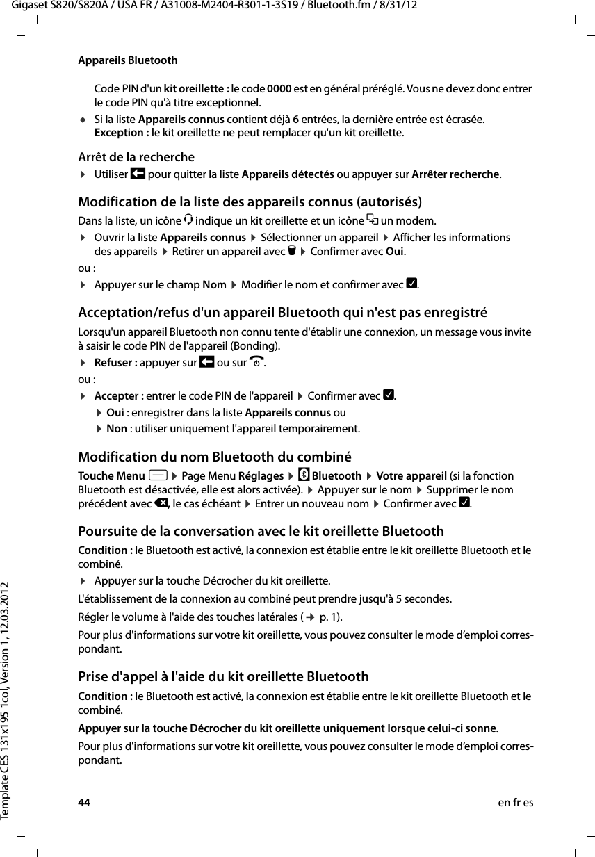 44 en fr esGigaset S820/S820A / USA FR / A31008-M2404-R301-1-3S19 / Bluetooth.fm / 8/31/12Template CES 131x195 1col, Version 1, 12.03.2012Appareils BluetoothCode PIN d&apos;un kit oreillette : le code 0000 est en général préréglé. Vous ne devez donc entrer le code PIN qu&apos;à titre exceptionnel. uSi la liste Appareils connus contient déjà 6 entrées, la dernière entrée est écrasée. Exception : le kit oreillette ne peut remplacer qu&apos;un kit oreillette.Arrêt de la recherche¤Utiliser ‘ pour quitter la liste Appareils détectés ou appuyer sur Arrêter recherche. Modification de la liste des appareils connus (autorisés)Dans la liste, un icône ô indique un kit oreillette et un icône = un modem. ¤Ouvrir la liste Appareils connus ¤ Sélectionner un appareil ¤ Afficher les informations des appareils ¤ Retirer un appareil avec ü ¤ Confirmer avec Oui.ou :¤Appuyer sur le champ Nom ¤ Modifier le nom et confirmer avec è.Acceptation/refus d&apos;un appareil Bluetooth qui n&apos;est pas enregistréLorsqu&apos;un appareil Bluetooth non connu tente d&apos;établir une connexion, un message vous invite à saisir le code PIN de l&apos;appareil (Bonding). ¤Refuser : appuyer sur ‘ ou sur a.ou :¤Accepter : entrer le code PIN de l&apos;appareil ¤ Confirmer avec è. ¤ Oui : enregistrer dans la liste Appareils connus ou ¤ Non : utiliser uniquement l&apos;appareil temporairement.Modification du nom Bluetooth du combinéTouche Menu v ¤ Page Menu Réglages ¤ ³ Bluetooth ¤ Votre appareil (si la fonction Bluetooth est désactivée, elle est alors activée). ¤ Appuyer sur le nom ¤ Supprimer le nom précédent avec ç, le cas échéant ¤ Entrer un nouveau nom ¤ Confirmer avec è. Poursuite de la conversation avec le kit oreillette BluetoothCondition : le Bluetooth est activé, la connexion est établie entre le kit oreillette Bluetooth et le combiné.¤Appuyer sur la touche Décrocher du kit oreillette.L&apos;établissement de la connexion au combiné peut prendre jusqu&apos;à 5 secondes.Régler le volume à l&apos;aide des touches latérales (¢ p. 1). Pour plus d&apos;informations sur votre kit oreillette, vous pouvez consulter le mode d’emploi corres-pondant.Prise d&apos;appel à l&apos;aide du kit oreillette BluetoothCondition : le Bluetooth est activé, la connexion est établie entre le kit oreillette Bluetooth et le combiné.Appuyer sur la touche Décrocher du kit oreillette uniquement lorsque celui-ci sonne.Pour plus d&apos;informations sur votre kit oreillette, vous pouvez consulter le mode d’emploi corres-pondant.