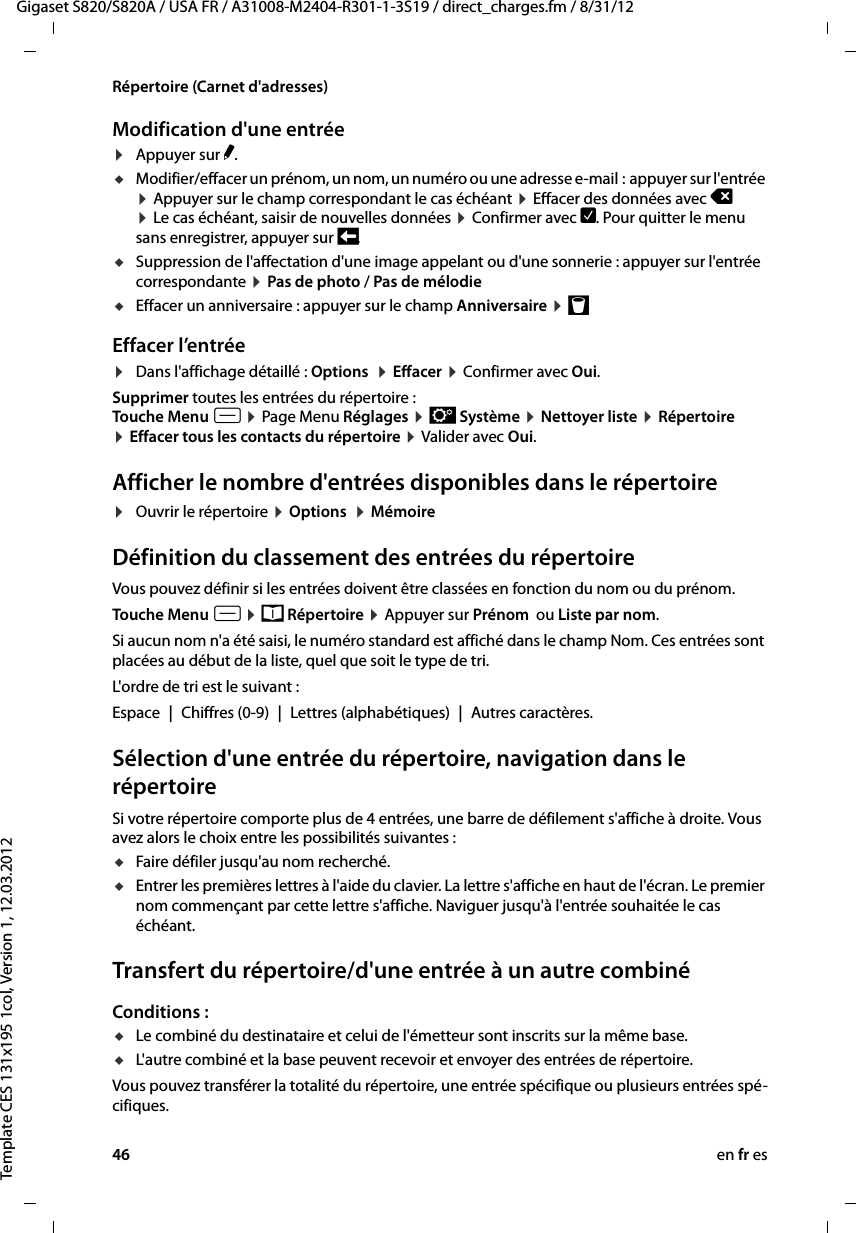 46 en fr esGigaset S820/S820A / USA FR / A31008-M2404-R301-1-3S19 / direct_charges.fm / 8/31/12Template CES 131x195 1col, Version 1, 12.03.2012Répertoire (Carnet d&apos;adresses)Modification d&apos;une entrée ¤Appuyer sur N. uModifier/effacer un prénom, un nom, un numéro ou une adresse e-mail :  appuyer sur l&apos;entrée ¤ Appuyer sur le champ correspondant le cas échéant ¤ Effacer des données avec ç  ¤ Le cas échéant, saisir de nouvelles données ¤ Confirmer avec è. Pour quitter le menu sans enregistrer, appuyer sur ‘.uSuppression de l&apos;affectation d&apos;une image appelant ou d&apos;une sonnerie : appuyer sur l&apos;entrée correspondante ¤ Pas de photo / Pas de mélodie uEffacer un anniversaire : appuyer sur le champ Anniversaire ¤ þ Effacer l’entrée¤Dans l&apos;affichage détaillé : Options  ¤ Effacer ¤ Confirmer avec Oui. Supprimer toutes les entrées du répertoire :Touche Menu v ¤ Page Menu Réglages ¤ Ê Système ¤ Nettoyer liste ¤ Répertoire ¤ Effacer tous les contacts du répertoire ¤ Valider avec Oui.Afficher le nombre d&apos;entrées disponibles dans le répertoire ¤Ouvrir le répertoire ¤ Options  ¤ MémoireDéfinition du classement des entrées du répertoireVous pouvez définir si les entrées doivent être classées en fonction du nom ou du prénom.Touche Menu v ¤ œ Répertoire ¤ Appuyer sur Prénom  ou Liste par nom.Si aucun nom n&apos;a été saisi, le numéro standard est affiché dans le champ Nom. Ces entrées sont placées au début de la liste, quel que soit le type de tri. L&apos;ordre de tri est le suivant :Espace | Chiffres (0-9) | Lettres (alphabétiques) | Autres caractères.Sélection d&apos;une entrée du répertoire, navigation dans le répertoireSi votre répertoire comporte plus de 4 entrées, une barre de défilement s&apos;affiche à droite. Vous avez alors le choix entre les possibilités suivantes : uFaire défiler jusqu&apos;au nom recherché. uEntrer les premières lettres à l&apos;aide du clavier. La lettre s&apos;affiche en haut de l&apos;écran. Le premier nom commençant par cette lettre s&apos;affiche. Naviguer jusqu&apos;à l&apos;entrée souhaitée le cas échéant. Transfert du répertoire/d&apos;une entrée à un autre combinéConditions :uLe combiné du destinataire et celui de l&apos;émetteur sont inscrits sur la même base. uL&apos;autre combiné et la base peuvent recevoir et envoyer des entrées de répertoire.Vous pouvez transférer la totalité du répertoire, une entrée spécifique ou plusieurs entrées spé-cifiques.