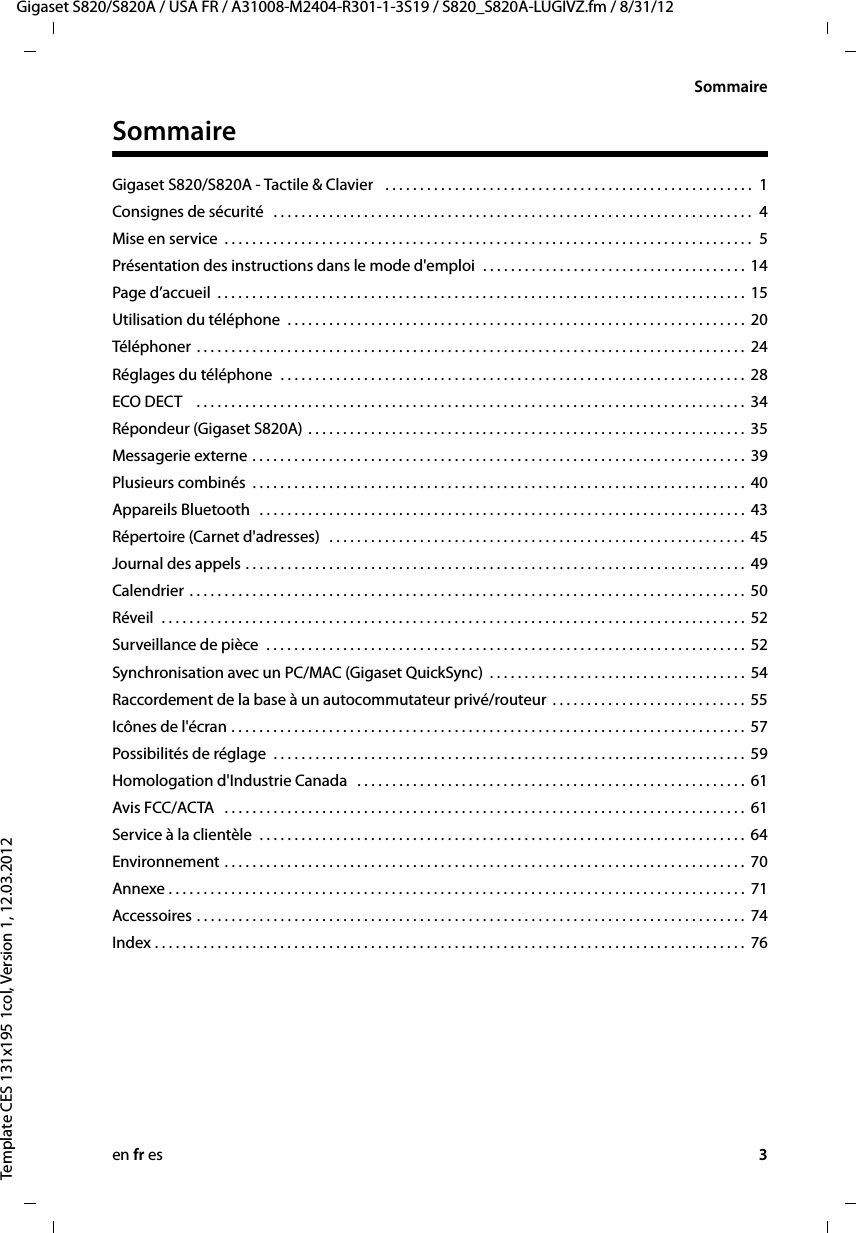 en fr es 3Gigaset S820/S820A / USA FR / A31008-M2404-R301-1-3S19 / S820_S820A-LUGIVZ.fm / 8/31/12Template CES 131x195 1col, Version 1, 12.03.2012SommaireSommaireGigaset S820/S820A - Tactile &amp; Clavier   . . . . . . . . . . . . . . . . . . . . . . . . . . . . . . . . . . . . . . . . . . . . . . . . . . . . .  1Consignes de sécurité   . . . . . . . . . . . . . . . . . . . . . . . . . . . . . . . . . . . . . . . . . . . . . . . . . . . . . . . . . . . . . . . . . . . . .  4Mise en service  . . . . . . . . . . . . . . . . . . . . . . . . . . . . . . . . . . . . . . . . . . . . . . . . . . . . . . . . . . . . . . . . . . . . . . . . . . . .  5Présentation des instructions dans le mode d&apos;emploi  . . . . . . . . . . . . . . . . . . . . . . . . . . . . . . . . . . . . . . 14Page d’accueil  . . . . . . . . . . . . . . . . . . . . . . . . . . . . . . . . . . . . . . . . . . . . . . . . . . . . . . . . . . . . . . . . . . . . . . . . . . . .  15Utilisation du téléphone  . . . . . . . . . . . . . . . . . . . . . . . . . . . . . . . . . . . . . . . . . . . . . . . . . . . . . . . . . . . . . . . . . .  20Téléphoner . . . . . . . . . . . . . . . . . . . . . . . . . . . . . . . . . . . . . . . . . . . . . . . . . . . . . . . . . . . . . . . . . . . . . . . . . . . . . . .  24Réglages du téléphone  . . . . . . . . . . . . . . . . . . . . . . . . . . . . . . . . . . . . . . . . . . . . . . . . . . . . . . . . . . . . . . . . . . .  28ECO DECT    . . . . . . . . . . . . . . . . . . . . . . . . . . . . . . . . . . . . . . . . . . . . . . . . . . . . . . . . . . . . . . . . . . . . . . . . . . . . . . .  34Répondeur (Gigaset S820A) . . . . . . . . . . . . . . . . . . . . . . . . . . . . . . . . . . . . . . . . . . . . . . . . . . . . . . . . . . . . . . .  35Messagerie externe . . . . . . . . . . . . . . . . . . . . . . . . . . . . . . . . . . . . . . . . . . . . . . . . . . . . . . . . . . . . . . . . . . . . . . .  39Plusieurs combinés  . . . . . . . . . . . . . . . . . . . . . . . . . . . . . . . . . . . . . . . . . . . . . . . . . . . . . . . . . . . . . . . . . . . . . . .  40Appareils Bluetooth   . . . . . . . . . . . . . . . . . . . . . . . . . . . . . . . . . . . . . . . . . . . . . . . . . . . . . . . . . . . . . . . . . . . . . .  43Répertoire (Carnet d&apos;adresses)  . . . . . . . . . . . . . . . . . . . . . . . . . . . . . . . . . . . . . . . . . . . . . . . . . . . . . . . . . . . .  45Journal des appels . . . . . . . . . . . . . . . . . . . . . . . . . . . . . . . . . . . . . . . . . . . . . . . . . . . . . . . . . . . . . . . . . . . . . . . .  49Calendrier . . . . . . . . . . . . . . . . . . . . . . . . . . . . . . . . . . . . . . . . . . . . . . . . . . . . . . . . . . . . . . . . . . . . . . . . . . . . . . . .  50Réveil  . . . . . . . . . . . . . . . . . . . . . . . . . . . . . . . . . . . . . . . . . . . . . . . . . . . . . . . . . . . . . . . . . . . . . . . . . . . . . . . . . . . .  52Surveillance de pièce  . . . . . . . . . . . . . . . . . . . . . . . . . . . . . . . . . . . . . . . . . . . . . . . . . . . . . . . . . . . . . . . . . . . . .  52Synchronisation avec un PC/MAC (Gigaset QuickSync)  . . . . . . . . . . . . . . . . . . . . . . . . . . . . . . . . . . . . .  54Raccordement de la base à un autocommutateur privé/routeur  . . . . . . . . . . . . . . . . . . . . . . . . . . . .  55Icônes de l&apos;écran . . . . . . . . . . . . . . . . . . . . . . . . . . . . . . . . . . . . . . . . . . . . . . . . . . . . . . . . . . . . . . . . . . . . . . . . . .  57Possibilités de réglage  . . . . . . . . . . . . . . . . . . . . . . . . . . . . . . . . . . . . . . . . . . . . . . . . . . . . . . . . . . . . . . . . . . . .  59Homologation d&apos;Industrie Canada   . . . . . . . . . . . . . . . . . . . . . . . . . . . . . . . . . . . . . . . . . . . . . . . . . . . . . . . .  61Avis FCC/ACTA   . . . . . . . . . . . . . . . . . . . . . . . . . . . . . . . . . . . . . . . . . . . . . . . . . . . . . . . . . . . . . . . . . . . . . . . . . . .  61Service à la clientèle  . . . . . . . . . . . . . . . . . . . . . . . . . . . . . . . . . . . . . . . . . . . . . . . . . . . . . . . . . . . . . . . . . . . . . .  64Environnement . . . . . . . . . . . . . . . . . . . . . . . . . . . . . . . . . . . . . . . . . . . . . . . . . . . . . . . . . . . . . . . . . . . . . . . . . . .  70Annexe . . . . . . . . . . . . . . . . . . . . . . . . . . . . . . . . . . . . . . . . . . . . . . . . . . . . . . . . . . . . . . . . . . . . . . . . . . . . . . . . . . .  71Accessoires . . . . . . . . . . . . . . . . . . . . . . . . . . . . . . . . . . . . . . . . . . . . . . . . . . . . . . . . . . . . . . . . . . . . . . . . . . . . . . .  74Index . . . . . . . . . . . . . . . . . . . . . . . . . . . . . . . . . . . . . . . . . . . . . . . . . . . . . . . . . . . . . . . . . . . . . . . . . . . . . . . . . . . . .  76