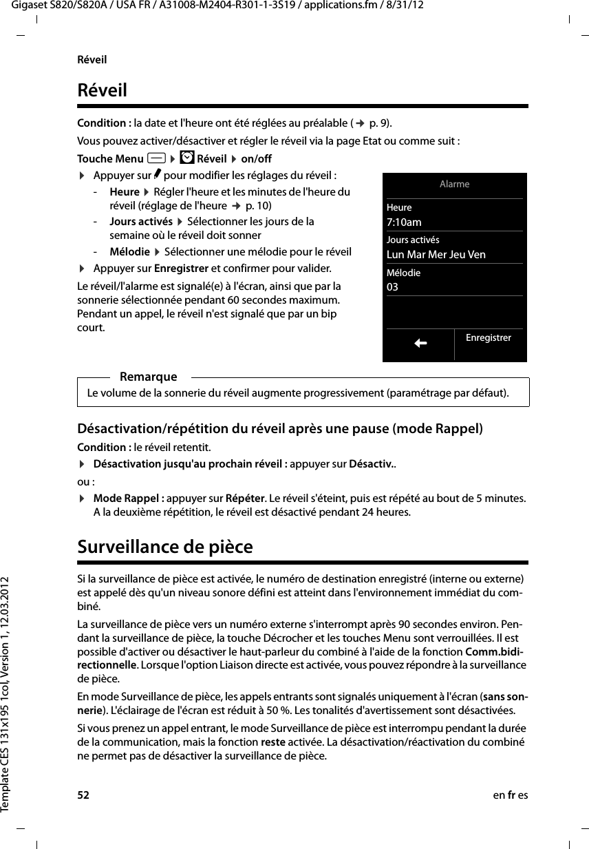 52 en fr esGigaset S820/S820A / USA FR / A31008-M2404-R301-1-3S19 / applications.fm / 8/31/12Template CES 131x195 1col, Version 1, 12.03.2012RéveilRéveilCondition : la date et l&apos;heure ont été réglées au préalable (¢ p. 9).Vous pouvez activer/désactiver et régler le réveil via la page Etat ou comme suit :Touche Menu v ¤ Ü Réveil ¤ on/off¤Appuyer sur N pour modifier les réglages du réveil :-Heure ¤ Régler l&apos;heure et les minutes de l&apos;heure du réveil (réglage de l&apos;heure ¢ p. 10)-Jours activés ¤ Sélectionner les jours de la semaine où le réveil doit sonner -Mélodie ¤ Sélectionner une mélodie pour le réveil¤Appuyer sur Enregistrer et confirmer pour valider. Le réveil/l&apos;alarme est signalé(e) à l&apos;écran, ainsi que par la sonnerie sélectionnée pendant 60 secondes maximum. Pendant un appel, le réveil n&apos;est signalé que par un bip court. Désactivation/répétition du réveil après une pause (mode Rappel)Condition : le réveil retentit.¤Désactivation jusqu&apos;au prochain réveil : appuyer sur Désactiv.. ou :¤Mode Rappel : appuyer sur Répéter. Le réveil s&apos;éteint, puis est répété au bout de 5 minutes. A la deuxième répétition, le réveil est désactivé pendant 24 heures. Surveillance de pièceSi la surveillance de pièce est activée, le numéro de destination enregistré (interne ou externe) est appelé dès qu&apos;un niveau sonore défini est atteint dans l&apos;environnement immédiat du com-biné.La surveillance de pièce vers un numéro externe s&apos;interrompt après 90 secondes environ. Pen-dant la surveillance de pièce, la touche Décrocher et les touches Menu sont verrouillées. Il est possible d&apos;activer ou désactiver le haut-parleur du combiné à l&apos;aide de la fonction Comm.bidi-rectionnelle. Lorsque l&apos;option Liaison directe est activée, vous pouvez répondre à la surveillance de pièce.En mode Surveillance de pièce, les appels entrants sont signalés uniquement à l&apos;écran (sans son-nerie). L&apos;éclairage de l&apos;écran est réduit à 50 %. Les tonalités d&apos;avertissement sont désactivées.Si vous prenez un appel entrant, le mode Surveillance de pièce est interrompu pendant la durée de la communication, mais la fonction reste activée. La désactivation/réactivation du combiné ne permet pas de désactiver la surveillance de pièce. RemarqueLe volume de la sonnerie du réveil augmente progressivement (paramétrage par défaut).AlarmeHeure7:10amJours activésLun Mar Mer Jeu Ven Mélodie03LEnregistrer