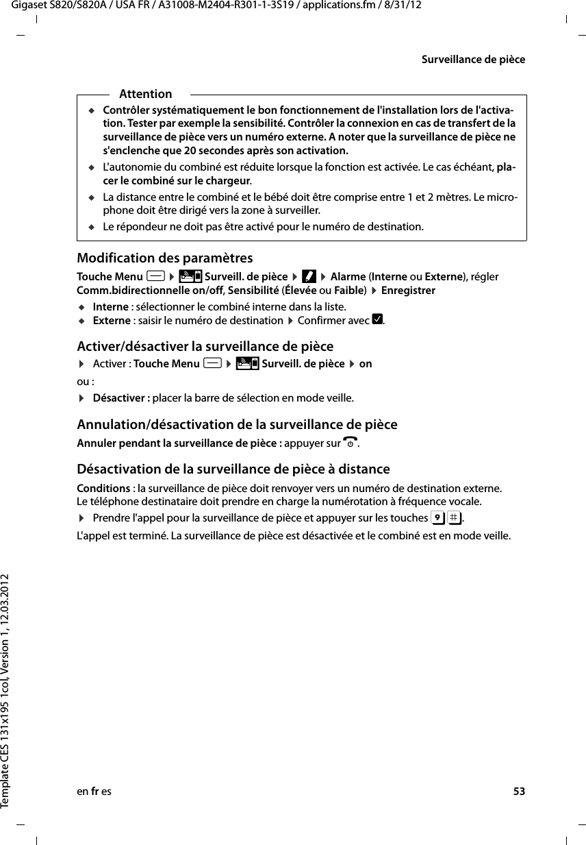 en fr es 53Gigaset S820/S820A / USA FR / A31008-M2404-R301-1-3S19 / applications.fm / 8/31/12Template CES 131x195 1col, Version 1, 12.03.2012Surveillance de pièceModification des paramètres Touche Menu v ¤ Ç Surveill. de pièce ¤ f ¤ Alarme (Interne ou Externe), régler Comm.bidirectionnelle on/off, Sensibilité (Élevée ou Faible) ¤ EnregistreruInterne : sélectionner le combiné interne dans la liste.uExterne : saisir le numéro de destination ¤ Confirmer avec è.Activer/désactiver la surveillance de pièce¤Activer : Touche Menu v ¤ Ç Surveill. de pièce ¤ on ou :¤Désactiver : placer la barre de sélection en mode veille.Annulation/désactivation de la surveillance de pièceAnnuler pendant la surveillance de pièce : appuyer sur a. Désactivation de la surveillance de pièce à distanceConditions : la surveillance de pièce doit renvoyer vers un numéro de destination externe. Le téléphone destinataire doit prendre en charge la numérotation à fréquence vocale. ¤Prendre l&apos;appel pour la surveillance de pièce et appuyer sur les touches 9 ;. L&apos;appel est terminé. La surveillance de pièce est désactivée et le combiné est en mode veille. AttentionuContrôler systématiquement le bon fonctionnement de l&apos;installation lors de l&apos;activa-tion. Tester par exemple la sensibilité. Contrôler la connexion en cas de transfert de la surveillance de pièce vers un numéro externe. A noter que la surveillance de pièce ne s&apos;enclenche que 20 secondes après son activation. uL&apos;autonomie du combiné est réduite lorsque la fonction est activée. Le cas échéant, pla-cer le combiné sur le chargeur. uLa distance entre le combiné et le bébé doit être comprise entre 1 et 2 mètres. Le micro-phone doit être dirigé vers la zone à surveiller. uLe répondeur ne doit pas être activé pour le numéro de destination.