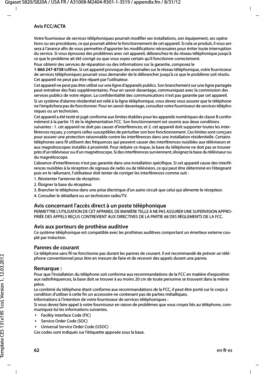 62 en fr esGigaset S820/S820A / USA FR / A31008-M2404-R301-1-3S19 / appendix.fm / 8/31/12Template CES 131x195 1col, Version 1, 12.03.2012Avis FCC/ACTAVotre fournisseur de services téléphoniques pourrait modifier ses installations, son équipement, ses opéra-tions ou ses procédures, ce qui pourrait altérer le fonctionnement de cet appareil. Si cela se produit, il vous avi-sera à l&apos;avance afin de vous permettre d&apos;apporter les modifications nécessaires pour éviter toute interruption du service. Si vous éprouvez des problèmes avec cet appareil, débranchez-le du réseau téléphonique jusqu&apos;à ce que le problème ait été corrigé ou que vous soyez certain qu&apos;il fonctionne correctement.Pour obtenir des services de réparation ou des informations sur la garantie, composez le  1-866 247-8758 tollfree. Si cet appareil provoque des anomalies sur le réseau téléphonique, votre fournisseur de services téléphoniques pourrait vous demander de le débrancher jusqu&apos;à ce que le problème soit résolu. Cet appareil ne peut pas être réparé par l&apos;utilisateur.Cet appareil ne peut pas être utilisé sur une ligne d&apos;appareils publics. Son branchement sur une ligne partagée peut entraîner des frais supplémentaires. Pour en savoir davantage, communiquez avec la commission des services publics de votre région. La confidentialité des communications n&apos;est pas garantie par cet appareil.Si un système d&apos;alarme résidentiel est relié à la ligne téléphonique, vous devez vous assurer que le téléphone ne l&apos;empêchera pas de fonctionner. Pour en savoir davantage, consultez votre fournisseur de services télépho-niques ou un technicien.Cet appareil a été testé et jugé conforme aux limites établies pour les appareils numériques de classe B confor-mément à la partie 15 de la réglementation FCC. Son fonctionnement est soumis aux deux conditions suivantes : 1. cet appareil ne doit pas causer d&apos;interférences; et 2. cet appareil doit supporter toutes les inter-férences reçues, y compris celles susceptibles de perturber son bon fonctionnement. Ces limites sont conçues pour assurer une protection raisonnable contre les interférences dans une installation résidentielle. Certains téléphones sans fil utilisent des fréquences qui peuvent causer des interférences nuisibles aux téléviseurs et aux magnétoscopes installés à proximité. Pour réduire ce risque, la base du téléphone ne doit pas se trouver près d&apos;un téléviseur ou d&apos;un magnétoscope. Si des interférences surviennent, éloignez la base du téléviseur ou du magnétoscope. L&apos;absence d&apos;interférences n&apos;est pas garantie dans une installation spécifique. Si cet appareil cause des interfé-rences nuisibles à la réception de signaux de radio ou de télévision, ce qui peut être déterminé en l&apos;éteignant puis en le rallumant, l&apos;utilisateur doit tenter de corriger les interférences comme suit :1. Réorienter l&apos;antenne de réception.2. Éloigner la base du récepteur.3. Brancher le téléphone dans une prise électrique d&apos;un autre circuit que celui qui alimente le récepteur.4. Consulter le détaillant ou un technicien radio/TV.Avis concernant l&apos;accès direct à un poste téléphoniquePERMETTRE L&apos;UTILISATION DE CET APPAREIL DE MANIÈRE TELLE À NE PAS ASSURER UNE SUPERVISION APPRO-PRIÉE DES APPELS REÇUS CONTREVIENT AUX DIRECTIVES DE LA PARTIE 68 DES RÈGLEMENTS DE LA FCC.Avis aux porteurs de prothèse auditive Ce système téléphonique est compatible avec les prothèses auditives comportant un émetteur externe cou-plé par induction.Pannes de courant Ce téléphone sans fil ne fonctionne pas durant les pannes de courant. Il est recommandé de prévoir un télé-phone conventionnel pour être en mesure de faire et de recevoir des appels durant une panne.Remarque : Pour que l&apos;installation du téléphone soit conforme aux recommandations de la FCC en matière d&apos;exposition aux radiofréquences, la base doit se trouver à au moins 20 cm de toute personne se trouvant dans la même pièce. Le combiné du téléphone étant conforme aux recommandations de la FCC, il peut être porté sur le corps à condition d&apos;utiliser à cette fin un accessoire ne contenant pas de parties métalliques. Informations à l&apos;intention de votre fournisseur de services téléphoniques : Si vous devez faire appel à votre fournisseur en raison de problèmes que vous croyez liés au téléphone, com-muniquez-lui les informations suivantes.¥Facility interface Code (FIC)¥Service Order Code (SOC)¥Universal Service Order Code (USOC) Ces codes sont indiqués sur l&apos;étiquette apposée sous la base.