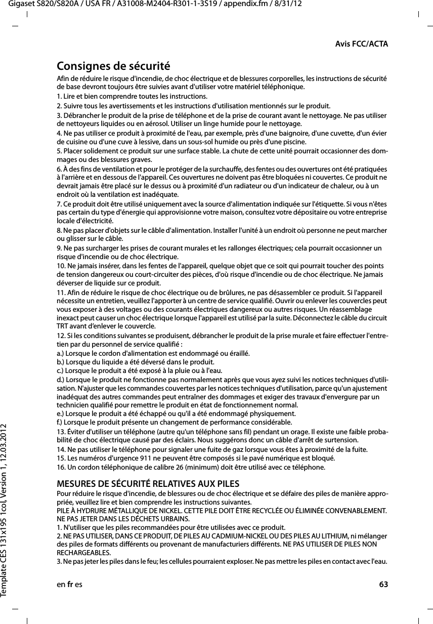 en fr es 63Gigaset S820/S820A / USA FR / A31008-M2404-R301-1-3S19 / appendix.fm / 8/31/12Template CES 131x195 1col, Version 1, 12.03.2012Avis FCC/ACTAConsignes de sécuritéAfin de réduire le risque d&apos;incendie, de choc électrique et de blessures corporelles, les instructions de sécurité de base devront toujours être suivies avant d&apos;utiliser votre matériel téléphonique. 1. Lire et bien comprendre toutes les instructions.2. Suivre tous les avertissements et les instructions d&apos;utilisation mentionnés sur le produit.3. Débrancher le produit de la prise de téléphone et de la prise de courant avant le nettoyage. Ne pas utiliser de nettoyeurs liquides ou en aérosol. Utiliser un linge humide pour le nettoyage. 4. Ne pas utiliser ce produit à proximité de l&apos;eau, par exemple, près d&apos;une baignoire, d&apos;une cuvette, d&apos;un évier de cuisine ou d&apos;une cuve à lessive, dans un sous-sol humide ou près d&apos;une piscine.5. Placer solidement ce produit sur une surface stable. La chute de cette unité pourrait occasionner des dom-mages ou des blessures graves.6. À des fins de ventilation et pour le protéger de la surchauffe, des fentes ou des ouvertures ont été pratiquées à l&apos;arrière et en dessous de l&apos;appareil. Ces ouvertures ne doivent pas être bloquées ni couvertes. Ce produit ne devrait jamais être placé sur le dessus ou à proximité d&apos;un radiateur ou d&apos;un indicateur de chaleur, ou à un endroit où la ventilation est inadéquate.7. Ce produit doit être utilisé uniquement avec la source d&apos;alimentation indiquée sur l&apos;étiquette. Si vous n&apos;êtes pas certain du type d&apos;énergie qui approvisionne votre maison, consultez votre dépositaire ou votre entreprise locale d&apos;électricité.8. Ne pas placer d&apos;objets sur le câble d&apos;alimentation. Installer l&apos;unité à un endroit où personne ne peut marcher ou glisser sur le câble.9. Ne pas surcharger les prises de courant murales et les rallonges électriques; cela pourrait occasionner un risque d&apos;incendie ou de choc électrique.10. Ne jamais insérer, dans les fentes de l&apos;appareil, quelque objet que ce soit qui pourrait toucher des points de tension dangereux ou court-circuiter des pièces, d&apos;où risque d&apos;incendie ou de choc électrique. Ne jamais déverser de liquide sur ce produit.11. Afin de réduire le risque de choc électrique ou de brûlures, ne pas désassembler ce produit. Si l&apos;appareil nécessite un entretien, veuillez l&apos;apporter à un centre de service qualifié. Ouvrir ou enlever les couvercles peut vous exposer à des voltages ou des courants électriques dangereux ou autres risques. Un réassemblage inexact peut causer un choc électrique lorsque l&apos;appareil est utilisé par la suite. Déconnectez le câble du circuit TRT avant d’enlever le couvercle.12. Si les conditions suivantes se produisent, débrancher le produit de la prise murale et faire effectuer l&apos;entre-tien par du personnel de service qualifié :a.) Lorsque le cordon d&apos;alimentation est endommagé ou éraillé. b.) Lorsque du liquide a été déversé dans le produit.  c.) Lorsque le produit a été exposé à la pluie ou à l&apos;eau. d.) Lorsque le produit ne fonctionne pas normalement après que vous ayez suivi les notices techniques d&apos;utili-sation. N&apos;ajuster que les commandes couvertes par les notices techniques d&apos;utilisation, parce qu&apos;un ajustement inadéquat des autres commandes peut entraîner des dommages et exiger des travaux d&apos;envergure par un technicien qualifié pour remettre le produit en état de fonctionnement normal.  e.) Lorsque le produit a été échappé ou qu&apos;il a été endommagé physiquement.  f.) Lorsque le produit présente un changement de performance considérable. 13. Éviter d&apos;utiliser un téléphone (autre qu&apos;un téléphone sans fil) pendant un orage. Il existe une faible proba-bilité de choc électrique causé par des éclairs. Nous suggérons donc un câble d&apos;arrêt de surtension.14. Ne pas utiliser le téléphone pour signaler une fuite de gaz lorsque vous êtes à proximité de la fuite. 15. Les numéros d&apos;urgence 911 ne peuvent être composés si le pavé numérique est bloqué.16. Un cordon téléphonique de calibre 26 (minimum) doit être utilisé avec ce téléphone.MESURES DE SÉCURITÉ RELATIVES AUX PILESPour réduire le risque d&apos;incendie, de blessures ou de choc électrique et se défaire des piles de manière appro-priée, veuillez lire et bien comprendre les instructions suivantes. PILE À HYDRURE MÉTALLIQUE DE NICKEL. CETTE PILE DOIT ÊTRE RECYCLÉE OU ÉLIMINÉE CONVENABLEMENT. NE PAS JETER DANS LES DÉCHETS URBAINS. 1. N&apos;utiliser que les piles recommandées pour être utilisées avec ce produit. 2. NE PAS UTILISER, DANS CE PRODUIT, DE PILES AU CADMIUM-NICKEL OU DES PILES AU LITHIUM, ni mélanger des piles de formats différents ou provenant de manufacturiers différents. NE PAS UTILISER DE PILES NON RECHARGEABLES. 3. Ne pas jeter les piles dans le feu; les cellules pourraient exploser. Ne pas mettre les piles en contact avec l&apos;eau. 