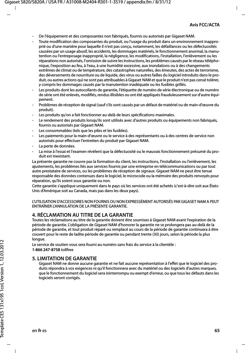 en fr es 65Gigaset S820/S820A / USA FR / A31008-M2404-R301-1-3S19 / appendix.fm / 8/31/12Template CES 131x195 1col, Version 1, 12.03.2012Avis FCC/ACTA- De l&apos;équipement et des composantes non fabriqués, fournis ou autorisés par Gigaset NAM.- Toute modification des composantes du produit, ou l&apos;usage du produit dans un environnement inappro-prié ou d&apos;une manière pour laquelle il n&apos;est pas conçu, notamment, les défaillances ou les défectuosités causées par un usage abusif, les accidents, les dommages matériels, le fonctionnement anormal, la manu-tention ou l&apos;entreposage inapproprié, la négligence, les modifications, l&apos;installation, l&apos;enlèvement ou les réparations non autorisés, l&apos;omission de suivre les instructions, les problèmes causés par le réseau télépho-nique, l&apos;exposition au feu, à l&apos;eau, à une humidité excessive, aux inondations ou à des changements extrêmes de climat ou de température, des catastrophes naturelles, des émeutes, des actes de terrorisme, des déversements de nourriture ou de liquide, des virus ou autres failles du logiciel introduits dans le pro-duit, ou autres actions qui ne sont pas attribuables à Gigaset NAM et que le produit n&apos;est pas censé tolérer, y compris les dommages causés par la manutention inadéquate ou les fusibles grillés.- Les produits dont les autocollants de garantie, l&apos;étiquette de numéro de série électronique ou de numéro de série ont été enlevés, modifiés, rendus illisibles ou ont été appliqués frauduleusement sur d&apos;autre équi-pement.- Problèmes de réception de signal (sauf s&apos;ils sont causés par un défaut de matériel ou de main-d&apos;œuvre du produit).- Les produits qu&apos;on a fait fonctionner au-delà de leurs spécifications maximales.- Le rendement des produits lorsqu&apos;ils sont utilisés avec d&apos;autres produits ou équipements non fabriqués, fournis ou autorisés par Gigaset NAM.- Les consommables (tels que les piles et les fusibles).- Les paiements pour la main-d&apos;œuvre ou le service à des représentants ou à des centres de service non autorisés pour effectuer l&apos;entretien du produit par Gigaset NAM.- La perte de données.- La mise à l&apos;essai et l&apos;examen révèlent que la défectuosité ou le mauvais fonctionnement présumé du pro-duit est inexistant.La présente garantie ne couvre pas la formation du client, les instructions, l&apos;installation ou l&apos;enlèvement, les ajustements, les problèmes liés aux services fournis par une entreprise en télécommunications ou par tout autre prestataire de services, ou les problèmes de réception de signaux. Gigaset NAM ne peut être tenue responsable des données contenues dans le logiciel, le microcode ou la mémoire des produits renvoyés pour réparation, qu&apos;ils soient sous garantie ou non. Cette garantie s&apos;applique uniquement dans le pays où les services ont été achetés (c&apos;est-à-dire soit aux États-Unis d&apos;Amérique soit au Canada, mais pas dans les deux pays).L&apos;UTILISATION D&apos;ACCESSOIRES NON FOURNIS OU NON EXPRESSÉMENT AUTORISÉS PAR GIGASET NAM A PEUT ENTRAÎNER L&apos;ANNULATION DE LA PRÉSENTE GARANTIE.4. RÉCLAMATION AU TITRE DE LA GARANTIEToutes les réclamations au titre de la garantie doivent être soumises à Gigaset NAM avant l&apos;expiration de la période de garantie. L&apos;obligation de Gigaset NAM d&apos;honorer la garantie ne se prolongera pas au-delà de la période de garantie, et tout produit réparé ou remplacé au cours de la période de garantie continuera à être couvert pour le reste de ladite période de garantie ou pendant trente (30) jours, selon la période la plus longue. Le service de soutien vous sera fourni au numéro sans frais du service à la clientèle :1-866 247-8758 tollfree5. LIMITATION DE GARANTIEGigaset NAM ne donne aucune garantie et ne fait aucune représentation à l&apos;effet que le logiciel des pro-duits répondra à vos exigences ni qu&apos;il fonctionnera avec du matériel ou des logiciels d&apos;autres marques, que le fonctionnement du logiciel sera ininterrompu ou exempt d&apos;erreur, ou que tous les défauts dans les logiciels seront corrigés. 