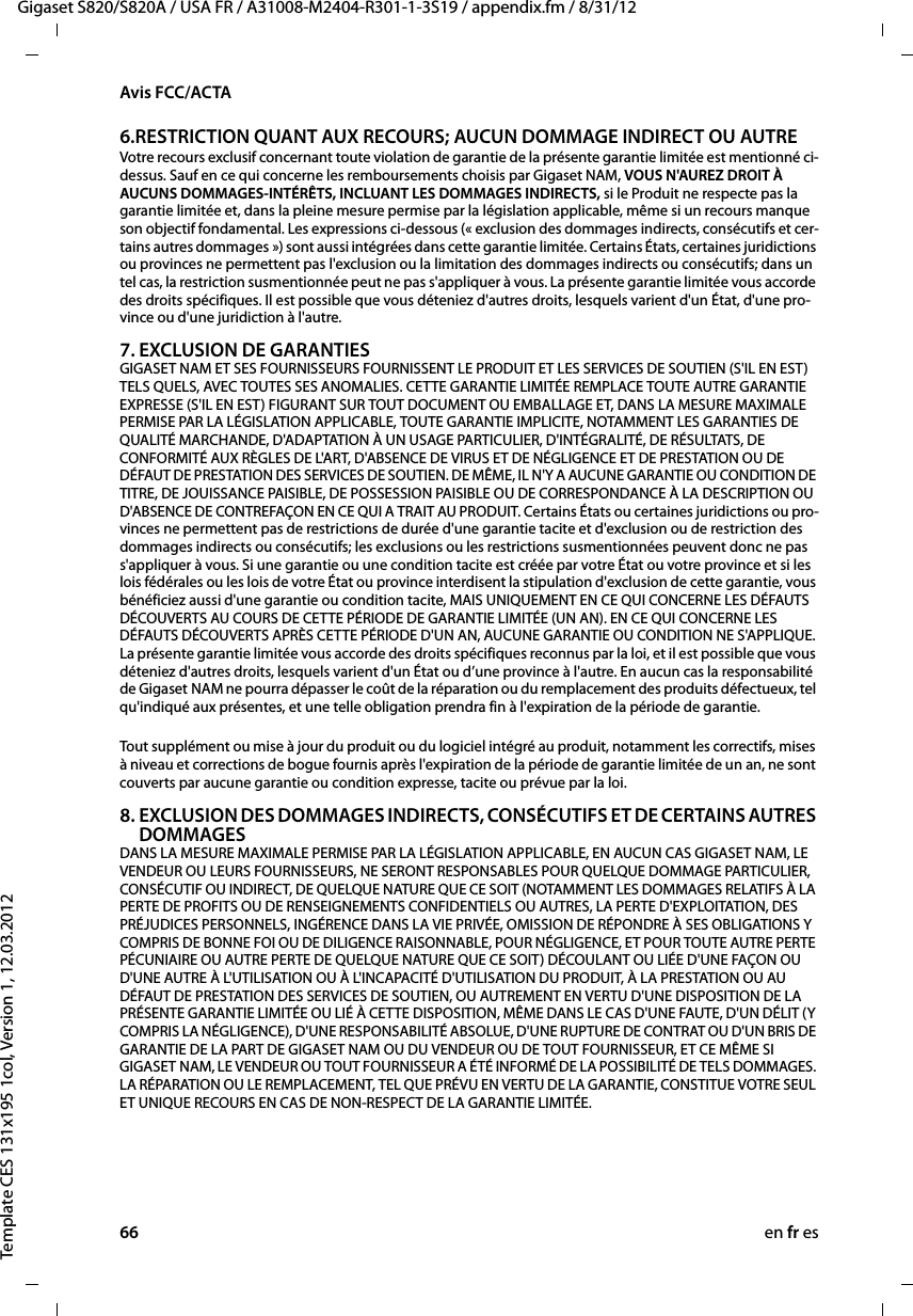 66 en fr esGigaset S820/S820A / USA FR / A31008-M2404-R301-1-3S19 / appendix.fm / 8/31/12Template CES 131x195 1col, Version 1, 12.03.2012Avis FCC/ACTA6.RESTRICTION QUANT AUX RECOURS; AUCUN DOMMAGE INDIRECT OU AUTRE Votre recours exclusif concernant toute violation de garantie de la présente garantie limitée est mentionné ci-dessus. Sauf en ce qui concerne les remboursements choisis par Gigaset NAM, VOUS N&apos;AUREZ DROIT À AUCUNS DOMMAGES-INTÉRÊTS, INCLUANT LES DOMMAGES INDIRECTS, si le Produit ne respecte pas la garantie limitée et, dans la pleine mesure permise par la législation applicable, même si un recours manque son objectif fondamental. Les expressions ci-dessous (« exclusion des dommages indirects, consécutifs et cer-tains autres dommages ») sont aussi intégrées dans cette garantie limitée. Certains États, certaines juridictions ou provinces ne permettent pas l&apos;exclusion ou la limitation des dommages indirects ou consécutifs; dans un tel cas, la restriction susmentionnée peut ne pas s&apos;appliquer à vous. La présente garantie limitée vous accorde des droits spécifiques. Il est possible que vous déteniez d&apos;autres droits, lesquels varient d&apos;un État, d&apos;une pro-vince ou d&apos;une juridiction à l&apos;autre.7. EXCLUSION DE GARANTIES GIGASET NAM ET SES FOURNISSEURS FOURNISSENT LE PRODUIT ET LES SERVICES DE SOUTIEN (S&apos;IL EN EST) TELS QUELS, AVEC TOUTES SES ANOMALIES. CETTE GARANTIE LIMITÉE REMPLACE TOUTE AUTRE GARANTIE EXPRESSE (S&apos;IL EN EST) FIGURANT SUR TOUT DOCUMENT OU EMBALLAGE ET, DANS LA MESURE MAXIMALE PERMISE PAR LA LÉGISLATION APPLICABLE, TOUTE GARANTIE IMPLICITE, NOTAMMENT LES GARANTIES DE QUALITÉ MARCHANDE, D&apos;ADAPTATION À UN USAGE PARTICULIER, D&apos;INTÉGRALITÉ, DE RÉSULTATS, DE CONFORMITÉ AUX RÈGLES DE L&apos;ART, D&apos;ABSENCE DE VIRUS ET DE NÉGLIGENCE ET DE PRESTATION OU DE DÉFAUT DE PRESTATION DES SERVICES DE SOUTIEN. DE MÊME, IL N&apos;Y A AUCUNE GARANTIE OU CONDITION DE TITRE, DE JOUISSANCE PAISIBLE, DE POSSESSION PAISIBLE OU DE CORRESPONDANCE À LA DESCRIPTION OU D&apos;ABSENCE DE CONTREFAÇON EN CE QUI A TRAIT AU PRODUIT. Certains États ou certaines juridictions ou pro-vinces ne permettent pas de restrictions de durée d&apos;une garantie tacite et d&apos;exclusion ou de restriction des dommages indirects ou consécutifs; les exclusions ou les restrictions susmentionnées peuvent donc ne pas s&apos;appliquer à vous. Si une garantie ou une condition tacite est créée par votre État ou votre province et si les lois fédérales ou les lois de votre État ou province interdisent la stipulation d&apos;exclusion de cette garantie, vous bénéficiez aussi d&apos;une garantie ou condition tacite, MAIS UNIQUEMENT EN CE QUI CONCERNE LES DÉFAUTS DÉCOUVERTS AU COURS DE CETTE PÉRIODE DE GARANTIE LIMITÉE (UN AN). EN CE QUI CONCERNE LES DÉFAUTS DÉCOUVERTS APRÈS CETTE PÉRIODE D&apos;UN AN, AUCUNE GARANTIE OU CONDITION NE S&apos;APPLIQUE. La présente garantie limitée vous accorde des droits spécifiques reconnus par la loi, et il est possible que vous déteniez d&apos;autres droits, lesquels varient d&apos;un État ou d’une province à l&apos;autre. En aucun cas la responsabilité de Gigaset NAM ne pourra dépasser le coût de la réparation ou du remplacement des produits défectueux, tel qu&apos;indiqué aux présentes, et une telle obligation prendra fin à l&apos;expiration de la période de garantie.Tout supplément ou mise à jour du produit ou du logiciel intégré au produit, notamment les correctifs, mises à niveau et corrections de bogue fournis après l&apos;expiration de la période de garantie limitée de un an, ne sont couverts par aucune garantie ou condition expresse, tacite ou prévue par la loi.8. EXCLUSION DES DOMMAGES INDIRECTS, CONSÉCUTIFS ET DE CERTAINS AUTRES DOMMAGES DANS LA MESURE MAXIMALE PERMISE PAR LA LÉGISLATION APPLICABLE, EN AUCUN CAS GIGASET NAM, LE VENDEUR OU LEURS FOURNISSEURS, NE SERONT RESPONSABLES POUR QUELQUE DOMMAGE PARTICULIER, CONSÉCUTIF OU INDIRECT, DE QUELQUE NATURE QUE CE SOIT (NOTAMMENT LES DOMMAGES RELATIFS À LA PERTE DE PROFITS OU DE RENSEIGNEMENTS CONFIDENTIELS OU AUTRES, LA PERTE D&apos;EXPLOITATION, DES PRÉJUDICES PERSONNELS, INGÉRENCE DANS LA VIE PRIVÉE, OMISSION DE RÉPONDRE À SES OBLIGATIONS Y COMPRIS DE BONNE FOI OU DE DILIGENCE RAISONNABLE, POUR NÉGLIGENCE, ET POUR TOUTE AUTRE PERTE PÉCUNIAIRE OU AUTRE PERTE DE QUELQUE NATURE QUE CE SOIT) DÉCOULANT OU LIÉE D&apos;UNE FAÇON OU D&apos;UNE AUTRE À L&apos;UTILISATION OU À L&apos;INCAPACITÉ D&apos;UTILISATION DU PRODUIT, À LA PRESTATION OU AU DÉFAUT DE PRESTATION DES SERVICES DE SOUTIEN, OU AUTREMENT EN VERTU D&apos;UNE DISPOSITION DE LA PRÉSENTE GARANTIE LIMITÉE OU LIÉ À CETTE DISPOSITION, MÊME DANS LE CAS D&apos;UNE FAUTE, D&apos;UN DÉLIT (Y COMPRIS LA NÉGLIGENCE), D&apos;UNE RESPONSABILITÉ ABSOLUE, D&apos;UNE RUPTURE DE CONTRAT OU D&apos;UN BRIS DE GARANTIE DE LA PART DE GIGASET NAM OU DU VENDEUR OU DE TOUT FOURNISSEUR, ET CE MÊME SI GIGASET NAM, LE VENDEUR OU TOUT FOURNISSEUR A ÉTÉ INFORMÉ DE LA POSSIBILITÉ DE TELS DOMMAGES. LA RÉPARATION OU LE REMPLACEMENT, TEL QUE PRÉVU EN VERTU DE LA GARANTIE, CONSTITUE VOTRE SEUL ET UNIQUE RECOURS EN CAS DE NON-RESPECT DE LA GARANTIE LIMITÉE. 