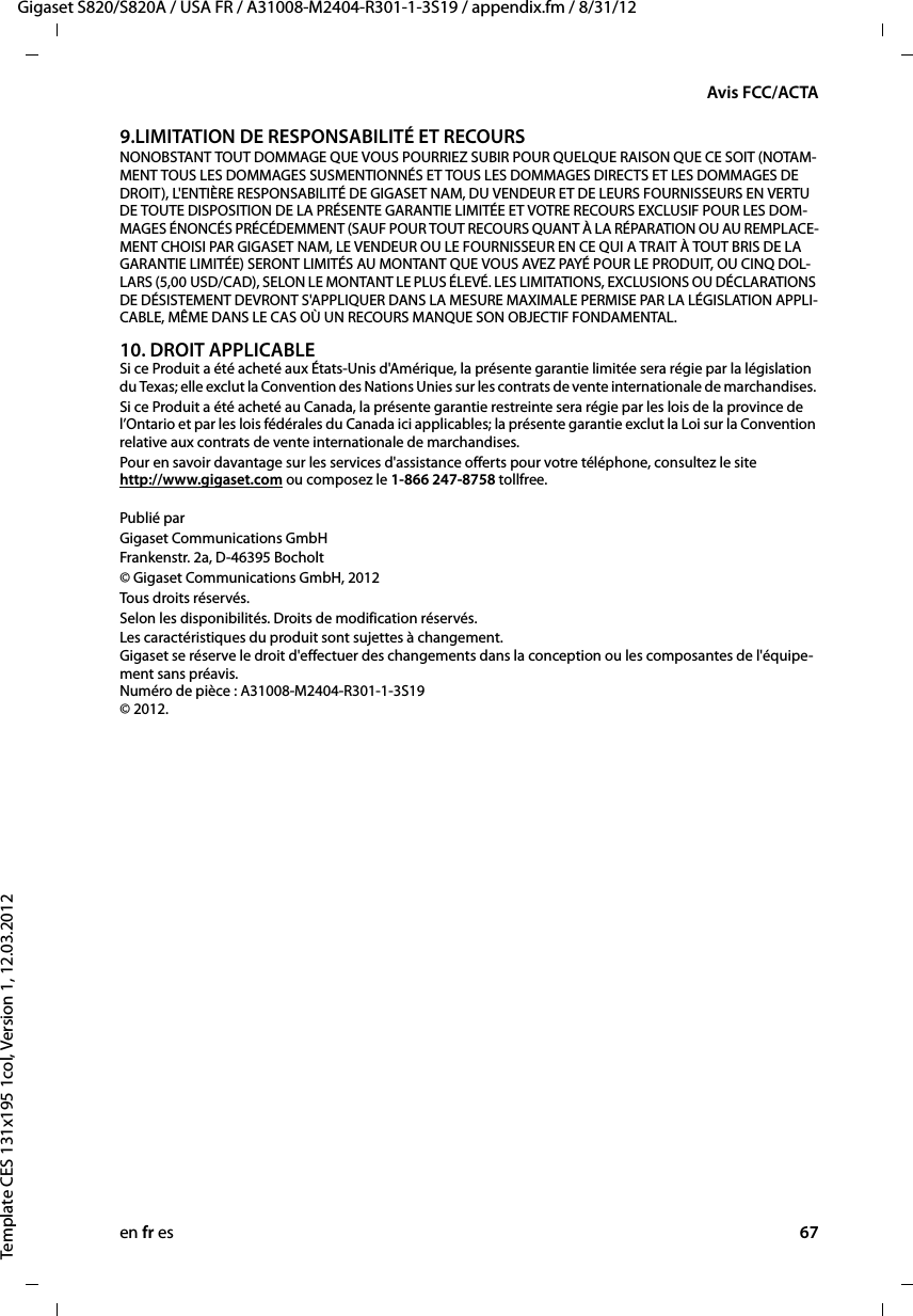 en fr es 67Gigaset S820/S820A / USA FR / A31008-M2404-R301-1-3S19 / appendix.fm / 8/31/12Template CES 131x195 1col, Version 1, 12.03.2012Avis FCC/ACTA9.LIMITATION DE RESPONSABILITÉ ET RECOURS NONOBSTANT TOUT DOMMAGE QUE VOUS POURRIEZ SUBIR POUR QUELQUE RAISON QUE CE SOIT (NOTAM-MENT TOUS LES DOMMAGES SUSMENTIONNÉS ET TOUS LES DOMMAGES DIRECTS ET LES DOMMAGES DE DROIT), L&apos;ENTIÈRE RESPONSABILITÉ DE GIGASET NAM, DU VENDEUR ET DE LEURS FOURNISSEURS EN VERTU DE TOUTE DISPOSITION DE LA PRÉSENTE GARANTIE LIMITÉE ET VOTRE RECOURS EXCLUSIF POUR LES DOM-MAGES ÉNONCÉS PRÉCÉDEMMENT (SAUF POUR TOUT RECOURS QUANT À LA RÉPARATION OU AU REMPLACE-MENT CHOISI PAR GIGASET NAM, LE VENDEUR OU LE FOURNISSEUR EN CE QUI A TRAIT À TOUT BRIS DE LA GARANTIE LIMITÉE) SERONT LIMITÉS AU MONTANT QUE VOUS AVEZ PAYÉ POUR LE PRODUIT, OU CINQ DOL-LARS (5,00 USD/CAD), SELON LE MONTANT LE PLUS ÉLEVÉ. LES LIMITATIONS, EXCLUSIONS OU DÉCLARATIONS DE DÉSISTEMENT DEVRONT S&apos;APPLIQUER DANS LA MESURE MAXIMALE PERMISE PAR LA LÉGISLATION APPLI-CABLE, MÊME DANS LE CAS OÙ UN RECOURS MANQUE SON OBJECTIF FONDAMENTAL.10. DROIT APPLICABLE Si ce Produit a été acheté aux États-Unis d&apos;Amérique, la présente garantie limitée sera régie par la législation du Texas; elle exclut la Convention des Nations Unies sur les contrats de vente internationale de marchandises. Si ce Produit a été acheté au Canada, la présente garantie restreinte sera régie par les lois de la province de l’Ontario et par les lois fédérales du Canada ici applicables; la présente garantie exclut la Loi sur la Convention relative aux contrats de vente internationale de marchandises. Pour en savoir davantage sur les services d&apos;assistance offerts pour votre téléphone, consultez le site  http://www.gigaset.com ou composez le 1-866 247-8758 tollfree. Publié parGigaset Communications GmbH Frankenstr. 2a, D-46395 Bocholt© Gigaset Communications GmbH, 2012Tous droits réser vés.Selon les disponibilités. Droits de modification réservés.Les caractéristiques du produit sont sujettes à changement.  Gigaset se réserve le droit d&apos;effectuer des changements dans la conception ou les composantes de l&apos;équipe-ment sans préavis.  Numéro de pièce : A31008-M2404-R301-1-3S19  © 2012.