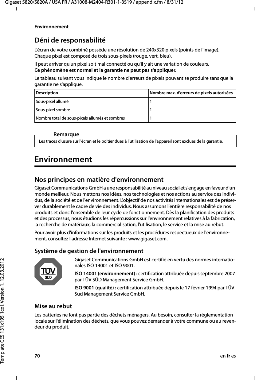 70 en fr esGigaset S820/S820A / USA FR / A31008-M2404-R301-1-3S19 / appendix.fm / 8/31/12Template CES 131x195 1col, Version 1, 12.03.2012EnvironnementDéni de responsabilitéL&apos;écran de votre combiné possède une résolution de 240x320 pixels (points de l&apos;image). Chaque pixel est composé de trois sous-pixels (rouge, vert, bleu). Il peut arriver qu&apos;un pixel soit mal connecté ou qu&apos;il y ait une variation de couleurs. Ce phénomène est normal et la garantie ne peut pas s&apos;appliquer. Le tableau suivant vous indique le nombre d&apos;erreurs de pixels pouvant se produire sans que la garantie ne s&apos;applique. EnvironnementNos principes en matière d&apos;environnement Gigaset Communications GmbH a une responsabilité au niveau social et s&apos;engage en faveur d&apos;un monde meilleur. Nous mettons nos idées, nos technologies et nos actions au service des indivi-dus, de la société et de l&apos;environnement. L&apos;objectif de nos activités internationales est de préser-ver durablement le cadre de vie des individus. Nous assumons l&apos;entière responsabilité de nos produits et donc l&apos;ensemble de leur cycle de fonctionnement. Dès la planification des produits et des processus, nous étudions les répercussions sur l&apos;environnement relatives à la fabrication, la recherche de matériaux, la commercialisation, l&apos;utilisation, le service et la mise au rebut. Pour avoir plus d&apos;informations sur les produits et les procédures respectueux de l&apos;environne-ment, consultez l&apos;adresse Internet suivante : www.gigaset.com.Système de gestion de l&apos;environnementGigaset Communications GmbH est certifié en vertu des normes internatio-nales ISO 14001 et ISO 9001.ISO 14001 (environnement) : certification attribuée depuis septembre 2007 par TÜV SÜD Management Service GmbH.ISO 9001 (qualité) : certification attribuée depuis le 17 février 1994 par TÜV Süd Management Service GmbH.Mise au rebutLes batteries ne font pas partie des déchets ménagers. Au besoin, consulter la réglementation locale sur l&apos;élimination des déchets, que vous pouvez demander à votre commune ou au reven-deur du produit.Description Nombre max. d&apos;erreurs de pixels autoriséesSous-pixel allumé 1Sous-pixel sombre 1Nombre total de sous-pixels allumés et sombres 1RemarqueLes traces d&apos;usure sur l&apos;écran et le boîtier dues à l&apos;utilisation de l&apos;appareil sont exclues de la garantie.