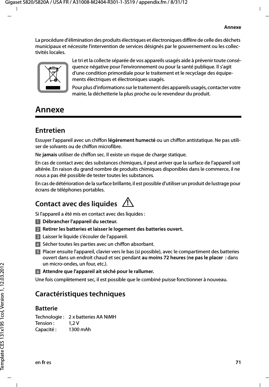 en fr es 71Gigaset S820/S820A / USA FR / A31008-M2404-R301-1-3S19 / appendix.fm / 8/31/12Template CES 131x195 1col, Version 1, 12.03.2012AnnexeLa procédure d&apos;élimination des produits électriques et électroniques diffère de celle des déchets municipaux et nécessite l&apos;intervention de services désignés par le gouvernement ou les collec-tivités locales.Le tri et la collecte séparée de vos appareils usagés aide à prévenir toute consé-quence négative pour l&apos;environnement ou pour la santé publique. Il s&apos;agit d&apos;une condition primordiale pour le traitement et le recyclage des équipe-ments électriques et électroniques usagés.Pour plus d&apos;informations sur le traitement des appareils usagés, contacter votre mairie, la déchetterie la plus proche ou le revendeur du produit.AnnexeEntretienEssuyer l&apos;appareil avec un chiffon légèrement humecté ou un chiffon antistatique. Ne pas utili-ser de solvants ou de chiffon microfibre.Ne jamais utiliser de chiffon sec. Il existe un risque de charge statique.En cas de contact avec des substances chimiques, il peut arriver que la surface de l&apos;appareil soit altérée. En raison du grand nombre de produits chimiques disponibles dans le commerce, il ne nous a pas été possible de tester toutes les substances.En cas de détérioration de la surface brillante, il est possible d&apos;utiliser un produit de lustrage pour écrans de téléphones portables.Contact avec des liquides Si l&apos;appareil a été mis en contact avec des liquides :1Débrancher l&apos;appareil du secteur.2Retirer les batteries et laisser le logement des batteries ouvert.3Laisser le liquide s&apos;écouler de l&apos;appareil.4Sécher toutes les parties avec un chiffon absorbant. 5Placer ensuite l&apos;appareil, clavier vers le bas (si possible), avec le compartiment des batteries ouvert dans un endroit chaud et sec pendant au moins 72heures (ne pas le placer : dans un micro-ondes, un four, etc.). 6Attendre que l&apos;appareil ait séché pour le rallumer.Une fois complètement sec, il est possible que le combiné puisse fonctionner à nouveau.Caractéristiques techniquesBatterieTechnologie : 2 x batteries AA NiMH Tension :1,2 V Capacité :1300 mAh!