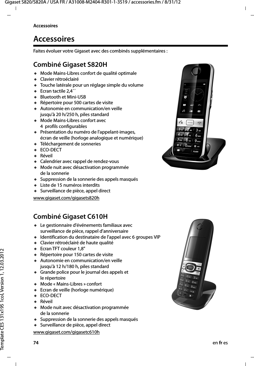 74 en fr esGigaset S820/S820A / USA FR / A31008-M2404-R301-1-3S19 / accessories.fm / 8/31/12Template CES 131x195 1col, Version 1, 12.03.2012AccessoiresAccessoiresFaites évoluer votre Gigaset avec des combinés supplémentaires :Combiné Gigaset S820HuMode Mains-Libres confort de qualité optimaleuClavier rétroéclairéuTouche latérale pour un réglage simple du volumeuEcran tactile 2,4´´uBluetooth et Mini-USBuRépertoire pour 500 cartes de visiteuAutonomie en communication/en veille  jusqu&apos;à 20 h/250 h, piles standarduMode Mains-Libres confort avec  4  profils configurablesuPrésentation du numéro de l&apos;appelant-images, écran de veille (horloge analogique et numérique)uTéléchargement de sonneriesuECO-DECTuRéveiluCalendrier avec rappel de rendez-vousuMode nuit avec désactivation programmée de la sonnerieuSuppression de la sonnerie des appels masquésuListe de 15 numéros interditsuSurveillance de pièce, appel directwww.gigaset.com/gigasets820hCombiné Gigaset C610HuLe gestionnaire d&apos;événements familiaux avec surveillance de pièce, rappel d&apos;anniversaireuIdentification du destinataire de l&apos;appel avec 6 groupes VIPuClavier rétroéclairé de haute qualitéuEcran TFT couleur 1,8&quot;uRépertoire pour 150 cartes de visiteuAutonomie en communication/en veille  jusqu&apos;à 12 h/180 h, piles standarduGrande police pour le journal des appels et  le répertoireuMode « Mains-Libres » confort uEcran de veille (horloge numérique)uECO-DECTuRéveiluMode nuit avec désactivation programmée  de la sonnerieuSuppression de la sonnerie des appels masquésuSurveillance de pièce, appel directwww.gigaset.com/gigasetc610h