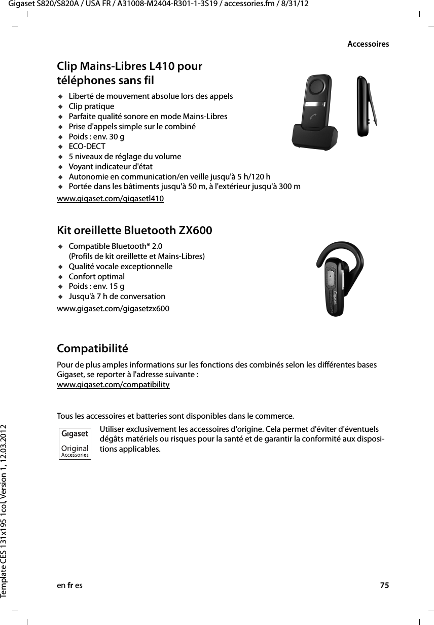 en fr es 75Gigaset S820/S820A / USA FR / A31008-M2404-R301-1-3S19 / accessories.fm / 8/31/12Template CES 131x195 1col, Version 1, 12.03.2012AccessoiresClip Mains-Libres L410 pour téléphones sans filuLiberté de mouvement absolue lors des appels uClip pratique uParfaite qualité sonore en mode Mains-Libres uPrise d&apos;appels simple sur le combiné uPoids : env. 30 guECO-DECTu5 niveaux de réglage du volume uVoyant indicateur d&apos;étatuAutonomie en communication/en veille jusqu&apos;à 5 h/120 huPortée dans les bâtiments jusqu&apos;à 50 m, à l&apos;extérieur jusqu&apos;à 300 mwww.gigaset.com/gigasetl410Kit oreillette Bluetooth ZX600uCompatible Bluetooth® 2.0 (Profils de kit oreillette et Mains-Libres)uQualité vocale exceptionnelleuConfort optimal uPoids : env. 15 guJusqu&apos;à 7 h de conversationwww.gigaset.com/gigasetzx600 CompatibilitéPour de plus amples informations sur les fonctions des combinés selon les différentes bases Gigaset, se reporter à l&apos;adresse suivante : www.gigaset.com/compatibilityTous les accessoires et batteries sont disponibles dans le commerce.Utiliser exclusivement les accessoires d&apos;origine. Cela permet d&apos;éviter d&apos;éventuels dégâts matériels ou risques pour la santé et de garantir la conformité aux disposi-tions applicables.