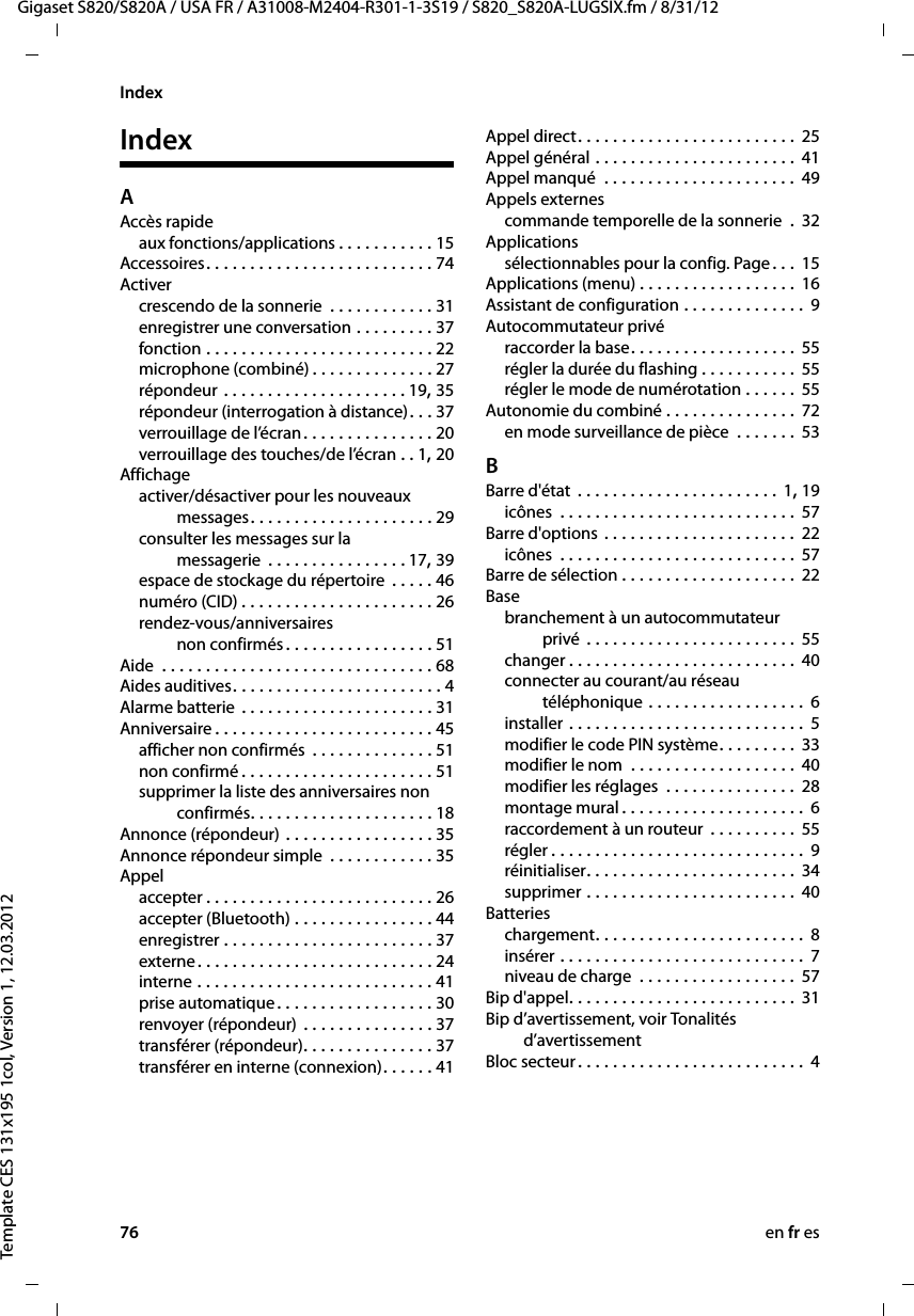 76 en fr esGigaset S820/S820A / USA FR / A31008-M2404-R301-1-3S19 / S820_S820A-LUGSIX.fm / 8/31/12Template CES 131x195 1col, Version 1, 12.03.2012IndexIndexAAccès rapideaux fonctions/applications . . . . . . . . . . . 15Accessoires. . . . . . . . . . . . . . . . . . . . . . . . . . 74Activercrescendo de la sonnerie  . . . . . . . . . . . . 31enregistrer une conversation . . . . . . . . . 37fonction . . . . . . . . . . . . . . . . . . . . . . . . . . 22microphone (combiné) . . . . . . . . . . . . . . 27répondeur . . . . . . . . . . . . . . . . . . . . . 19, 35répondeur (interrogation à distance). . . 37verrouillage de l’écran. . . . . . . . . . . . . . . 20verrouillage des touches/de l’écran . . 1, 20Affichageactiver/désactiver pour les nouveaux  messages. . . . . . . . . . . . . . . . . . . . . 29consulter les messages sur la  messagerie  . . . . . . . . . . . . . . . . 17, 39espace de stockage du répertoire  . . . . . 46numéro (CID) . . . . . . . . . . . . . . . . . . . . . . 26rendez-vous/anniversaires non confirmés. . . . . . . . . . . . . . . . . 51Aide  . . . . . . . . . . . . . . . . . . . . . . . . . . . . . . . 68Aides auditives. . . . . . . . . . . . . . . . . . . . . . . . 4Alarme batterie . . . . . . . . . . . . . . . . . . . . . . 31Anniversaire . . . . . . . . . . . . . . . . . . . . . . . . . 45afficher non confirmés  . . . . . . . . . . . . . . 51non confirmé . . . . . . . . . . . . . . . . . . . . . . 51supprimer la liste des anniversaires non  confirmés. . . . . . . . . . . . . . . . . . . . . 18Annonce (répondeur) . . . . . . . . . . . . . . . . . 35Annonce répondeur simple  . . . . . . . . . . . . 35Appelaccepter . . . . . . . . . . . . . . . . . . . . . . . . . . 26accepter (Bluetooth) . . . . . . . . . . . . . . . . 44enregistrer . . . . . . . . . . . . . . . . . . . . . . . . 37externe. . . . . . . . . . . . . . . . . . . . . . . . . . . 24interne . . . . . . . . . . . . . . . . . . . . . . . . . . . 41prise automatique. . . . . . . . . . . . . . . . . . 30renvoyer (répondeur) . . . . . . . . . . . . . . . 37transférer (répondeur). . . . . . . . . . . . . . . 37transférer en interne (connexion). . . . . . 41Appel direct. . . . . . . . . . . . . . . . . . . . . . . . . 25Appel général . . . . . . . . . . . . . . . . . . . . . . . 41Appel manqué  . . . . . . . . . . . . . . . . . . . . . . 49Appels externescommande temporelle de la sonnerie  .  32Applicationssélectionnables pour la config. Page. . .  15Applications (menu) . . . . . . . . . . . . . . . . . . 16Assistant de configuration . . . . . . . . . . . . . . 9Autocommutateur privéraccorder la base. . . . . . . . . . . . . . . . . . . 55régler la durée du flashing . . . . . . . . . . . 55régler le mode de numérotation . . . . . .  55Autonomie du combiné . . . . . . . . . . . . . . . 72en mode surveillance de pièce  . . . . . . . 53BBarre d&apos;état . . . . . . . . . . . . . . . . . . . . . . . 1, 19icônes  . . . . . . . . . . . . . . . . . . . . . . . . . . . 57Barre d&apos;options . . . . . . . . . . . . . . . . . . . . . . 22icônes  . . . . . . . . . . . . . . . . . . . . . . . . . . . 57Barre de sélection . . . . . . . . . . . . . . . . . . . . 22Basebranchement à un autocommutateur  privé . . . . . . . . . . . . . . . . . . . . . . . . 55changer . . . . . . . . . . . . . . . . . . . . . . . . . . 40connecter au courant/au réseau  téléphonique . . . . . . . . . . . . . . . . . . 6installer . . . . . . . . . . . . . . . . . . . . . . . . . . .  5modifier le code PIN système. . . . . . . . . 33modifier le nom  . . . . . . . . . . . . . . . . . . . 40modifier les réglages  . . . . . . . . . . . . . . .  28montage mural . . . . . . . . . . . . . . . . . . . . .  6raccordement à un routeur . . . . . . . . . . 55régler . . . . . . . . . . . . . . . . . . . . . . . . . . . . .  9réinitialiser. . . . . . . . . . . . . . . . . . . . . . . . 34supprimer . . . . . . . . . . . . . . . . . . . . . . . . 40Batterieschargement. . . . . . . . . . . . . . . . . . . . . . . . 8insérer . . . . . . . . . . . . . . . . . . . . . . . . . . . .  7niveau de charge  . . . . . . . . . . . . . . . . . . 57Bip d&apos;appel. . . . . . . . . . . . . . . . . . . . . . . . . . 31Bip d’avertissement, voir Tonalités  d’avertissementBloc secteur . . . . . . . . . . . . . . . . . . . . . . . . . . 4