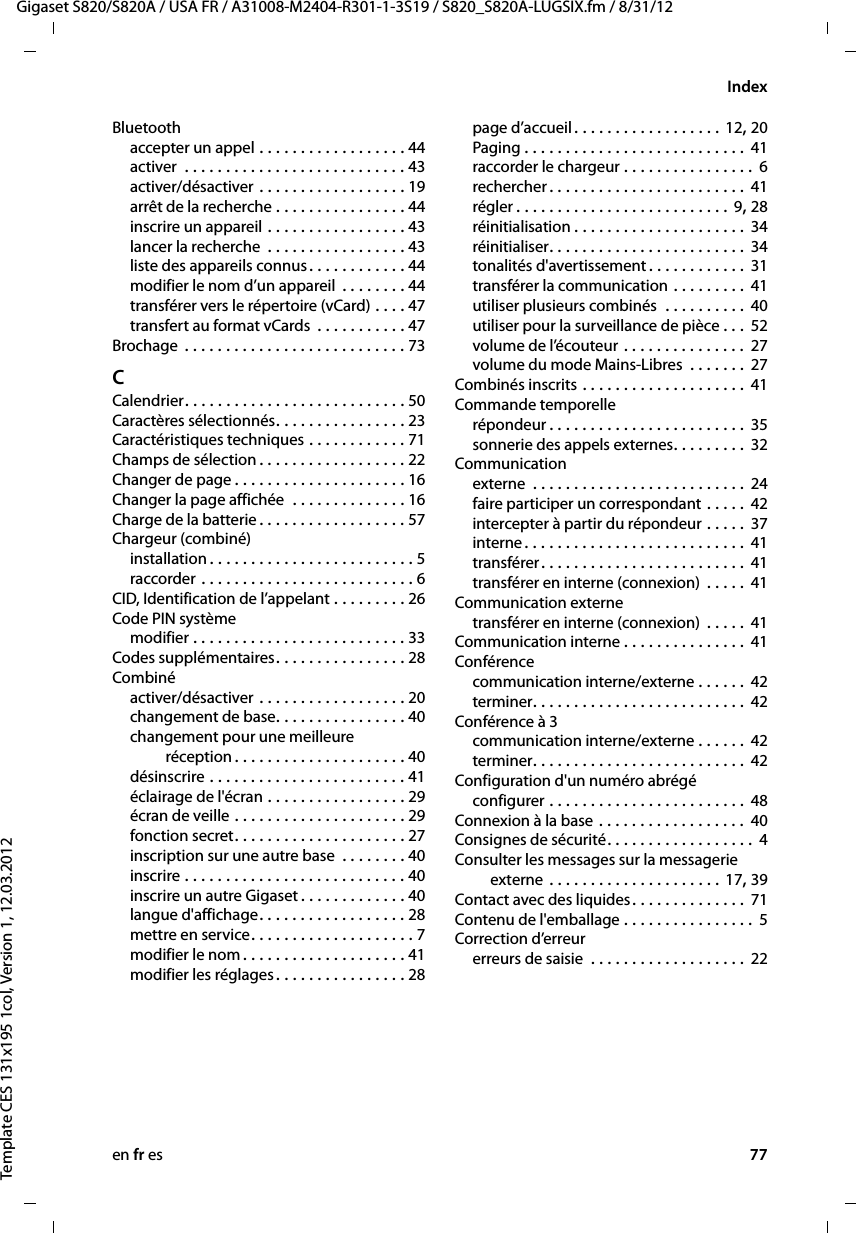 en fr es 77Gigaset S820/S820A / USA FR / A31008-M2404-R301-1-3S19 / S820_S820A-LUGSIX.fm / 8/31/12Template CES 131x195 1col, Version 1, 12.03.2012IndexBluetoothaccepter un appel . . . . . . . . . . . . . . . . . . 44activer  . . . . . . . . . . . . . . . . . . . . . . . . . . . 43activer/désactiver . . . . . . . . . . . . . . . . . . 19arrêt de la recherche . . . . . . . . . . . . . . . . 44inscrire un appareil . . . . . . . . . . . . . . . . . 43lancer la recherche  . . . . . . . . . . . . . . . . . 43liste des appareils connus. . . . . . . . . . . . 44modifier le nom d’un appareil  . . . . . . . . 44transférer vers le répertoire (vCard) . . . . 47transfert au format vCards  . . . . . . . . . . . 47Brochage  . . . . . . . . . . . . . . . . . . . . . . . . . . . 73CCalendrier. . . . . . . . . . . . . . . . . . . . . . . . . . . 50Caractères sélectionnés. . . . . . . . . . . . . . . . 23Caractéristiques techniques . . . . . . . . . . . . 71Champs de sélection . . . . . . . . . . . . . . . . . . 22Changer de page . . . . . . . . . . . . . . . . . . . . . 16Changer la page affichée  . . . . . . . . . . . . . . 16Charge de la batterie . . . . . . . . . . . . . . . . . . 57Chargeur (combiné)installation . . . . . . . . . . . . . . . . . . . . . . . . . 5raccorder . . . . . . . . . . . . . . . . . . . . . . . . . . 6CID, Identification de l’appelant . . . . . . . . . 26Code PIN systèmemodifier . . . . . . . . . . . . . . . . . . . . . . . . . . 33Codes supplémentaires. . . . . . . . . . . . . . . . 28Combinéactiver/désactiver . . . . . . . . . . . . . . . . . . 20changement de base. . . . . . . . . . . . . . . . 40changement pour une meilleure  réception . . . . . . . . . . . . . . . . . . . . . 40désinscrire . . . . . . . . . . . . . . . . . . . . . . . . 41éclairage de l&apos;écran . . . . . . . . . . . . . . . . . 29écran de veille . . . . . . . . . . . . . . . . . . . . . 29fonction secret. . . . . . . . . . . . . . . . . . . . . 27inscription sur une autre base  . . . . . . . . 40inscrire . . . . . . . . . . . . . . . . . . . . . . . . . . . 40inscrire un autre Gigaset . . . . . . . . . . . . . 40langue d&apos;affichage. . . . . . . . . . . . . . . . . . 28mettre en service. . . . . . . . . . . . . . . . . . . . 7modifier le nom . . . . . . . . . . . . . . . . . . . . 41modifier les réglages. . . . . . . . . . . . . . . . 28page d’accueil . . . . . . . . . . . . . . . . . . 12, 20Paging . . . . . . . . . . . . . . . . . . . . . . . . . . .  41raccorder le chargeur . . . . . . . . . . . . . . . .  6rechercher . . . . . . . . . . . . . . . . . . . . . . . .  41régler . . . . . . . . . . . . . . . . . . . . . . . . . . 9, 28réinitialisation . . . . . . . . . . . . . . . . . . . . . 34réinitialiser. . . . . . . . . . . . . . . . . . . . . . . . 34tonalités d&apos;avertissement . . . . . . . . . . . . 31transférer la communication . . . . . . . . . 41utiliser plusieurs combinés  . . . . . . . . . . 40utiliser pour la surveillance de pièce . . . 52volume de l’écouteur . . . . . . . . . . . . . . . 27volume du mode Mains-Libres  . . . . . . . 27Combinés inscrits . . . . . . . . . . . . . . . . . . . . 41Commande temporellerépondeur . . . . . . . . . . . . . . . . . . . . . . . . 35sonnerie des appels externes. . . . . . . . . 32Communicationexterne  . . . . . . . . . . . . . . . . . . . . . . . . . . 24faire participer un correspondant . . . . . 42intercepter à partir du répondeur . . . . .  37interne. . . . . . . . . . . . . . . . . . . . . . . . . . . 41transférer. . . . . . . . . . . . . . . . . . . . . . . . . 41transférer en interne (connexion)  . . . . . 41Communication externetransférer en interne (connexion)  . . . . . 41Communication interne . . . . . . . . . . . . . . . 41Conférencecommunication interne/externe . . . . . . 42terminer. . . . . . . . . . . . . . . . . . . . . . . . . . 42Conférence à 3communication interne/externe . . . . . . 42terminer. . . . . . . . . . . . . . . . . . . . . . . . . . 42Configuration d&apos;un numéro abrégéconfigurer . . . . . . . . . . . . . . . . . . . . . . . . 48Connexion à la base . . . . . . . . . . . . . . . . . . 40Consignes de sécurité. . . . . . . . . . . . . . . . . . 4Consulter les messages sur la messagerie  externe . . . . . . . . . . . . . . . . . . . . . 17, 39Contact avec des liquides. . . . . . . . . . . . . . 71Contenu de l&apos;emballage . . . . . . . . . . . . . . . .  5Correction d’erreurerreurs de saisie  . . . . . . . . . . . . . . . . . . . 22