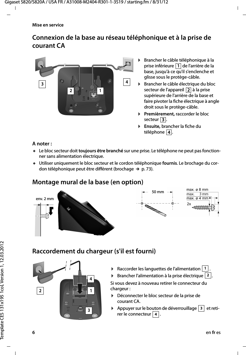 6en fr esGigaset S820/S820A / USA FR / A31008-M2404-R301-1-3S19 / starting.fm / 8/31/12Template CES 131x195 1col, Version 1, 12.03.2012Mise en serviceConnexion de la base au réseau téléphonique et à la prise de courant CAA noter : uLe bloc secteur doit toujours être branché sur une prise. Le téléphone ne peut pas fonction-ner sans alimentation électrique.uUtiliser uniquement le bloc secteur et le cordon téléphonique fournis. Le brochage du cor-don téléphonique peut être différent (brochage ¢ p. 73).Montage mural de la base (en option)Raccordement du chargeur (s&apos;il est fourni)¤Brancher le câble téléphonique à la prise inférieure  de l&apos;arrière de la base, jusqu&apos;à ce qu&apos;il s&apos;enclenche et glisse sous le protège-câble.¤Brancher le câble électrique du bloc secteur de l&apos;appareil   à la prise supérieure de l&apos;arrière de la base et faire pivoter la fiche électrique à angle droit sous le protège-câble.¤Premièrement, raccorder le bloc secteur  .¤Ensuite, brancher la fiche du téléphone  .432 11234env. 2 mm50 mm¤Raccorder les languettes de l&apos;alimentation  .¤Brancher l&apos;alimentation à la prise électrique  .Si vous devez à nouveau retirer le connecteur du chargeur : ¤Déconnecter le bloc secteur de la prise de courant CA.¤Appuyer sur le bouton de déverrouillage   et reti-rer le connecteur  . 12342134