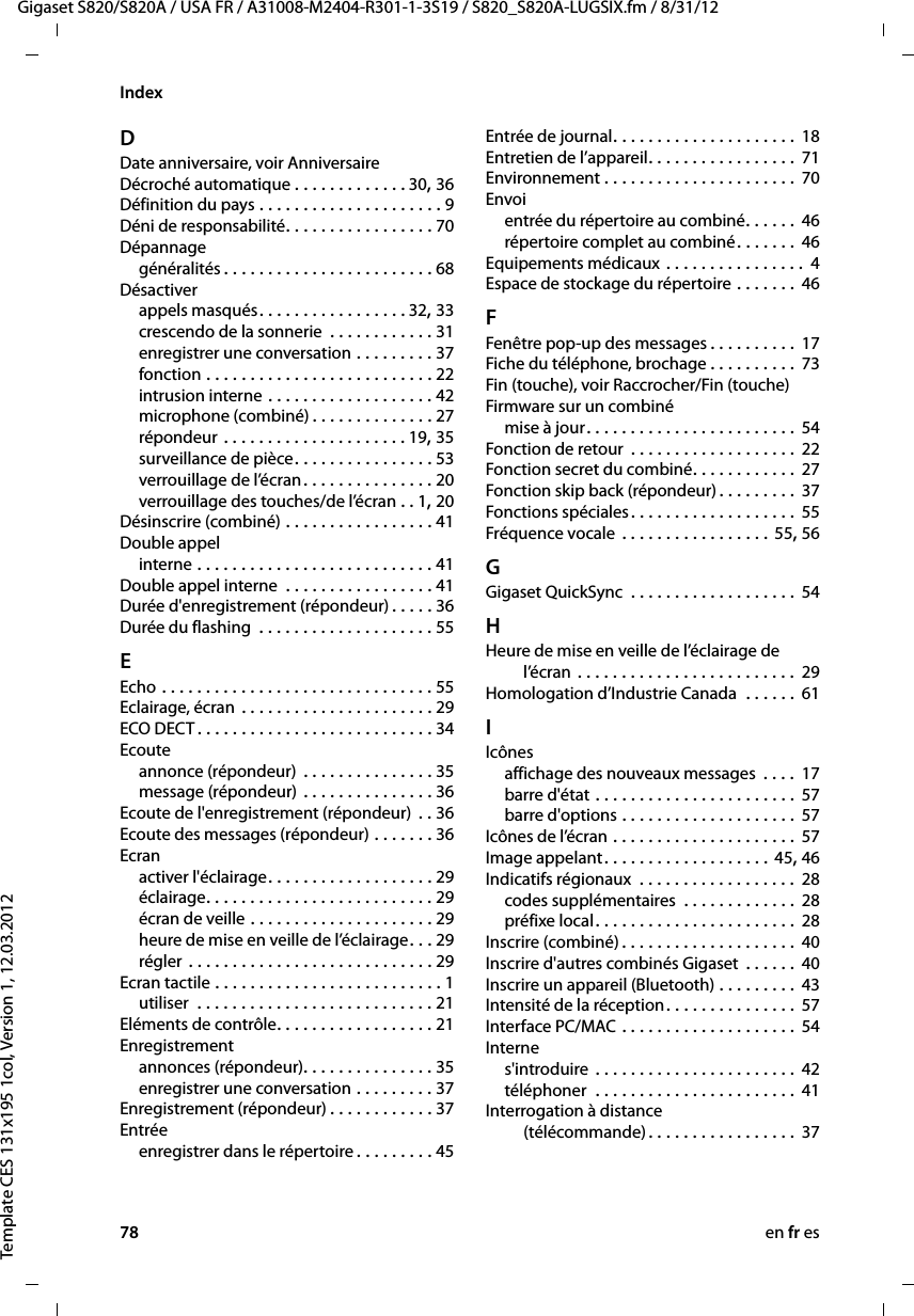 78 en fr esGigaset S820/S820A / USA FR / A31008-M2404-R301-1-3S19 / S820_S820A-LUGSIX.fm / 8/31/12Template CES 131x195 1col, Version 1, 12.03.2012IndexDDate anniversaire, voir AnniversaireDécroché automatique . . . . . . . . . . . . . 30, 36Définition du pays . . . . . . . . . . . . . . . . . . . . . 9Déni de responsabilité. . . . . . . . . . . . . . . . . 70Dépannagegénéralités . . . . . . . . . . . . . . . . . . . . . . . . 68Désactiverappels masqués. . . . . . . . . . . . . . . . . 32, 33crescendo de la sonnerie  . . . . . . . . . . . . 31enregistrer une conversation . . . . . . . . . 37fonction . . . . . . . . . . . . . . . . . . . . . . . . . . 22intrusion interne . . . . . . . . . . . . . . . . . . . 42microphone (combiné) . . . . . . . . . . . . . . 27répondeur . . . . . . . . . . . . . . . . . . . . . 19, 35surveillance de pièce. . . . . . . . . . . . . . . . 53verrouillage de l’écran. . . . . . . . . . . . . . . 20verrouillage des touches/de l’écran . . 1, 20Désinscrire (combiné) . . . . . . . . . . . . . . . . . 41Double appelinterne . . . . . . . . . . . . . . . . . . . . . . . . . . . 41Double appel interne  . . . . . . . . . . . . . . . . . 41Durée d&apos;enregistrement (répondeur) . . . . . 36Durée du flashing  . . . . . . . . . . . . . . . . . . . . 55EEcho . . . . . . . . . . . . . . . . . . . . . . . . . . . . . . . 55Eclairage, écran  . . . . . . . . . . . . . . . . . . . . . . 29ECO DECT . . . . . . . . . . . . . . . . . . . . . . . . . . . 34Ecouteannonce (répondeur)  . . . . . . . . . . . . . . . 35message (répondeur) . . . . . . . . . . . . . . . 36Ecoute de l&apos;enregistrement (répondeur) . . 36Ecoute des messages (répondeur) . . . . . . . 36Ecranactiver l&apos;éclairage. . . . . . . . . . . . . . . . . . . 29éclairage. . . . . . . . . . . . . . . . . . . . . . . . . . 29écran de veille . . . . . . . . . . . . . . . . . . . . . 29heure de mise en veille de l’éclairage. . . 29régler . . . . . . . . . . . . . . . . . . . . . . . . . . . . 29Ecran tactile . . . . . . . . . . . . . . . . . . . . . . . . . . 1utiliser  . . . . . . . . . . . . . . . . . . . . . . . . . . . 21Eléments de contrôle. . . . . . . . . . . . . . . . . . 21Enregistrementannonces (répondeur). . . . . . . . . . . . . . . 35enregistrer une conversation . . . . . . . . . 37Enregistrement (répondeur) . . . . . . . . . . . . 37Entréeenregistrer dans le répertoire . . . . . . . . . 45Entrée de journal. . . . . . . . . . . . . . . . . . . . . 18Entretien de l’appareil. . . . . . . . . . . . . . . . . 71Environnement . . . . . . . . . . . . . . . . . . . . . . 70Envoientrée du répertoire au combiné. . . . . . 46répertoire complet au combiné. . . . . . . 46Equipements médicaux . . . . . . . . . . . . . . . .  4Espace de stockage du répertoire . . . . . . . 46FFenêtre pop-up des messages . . . . . . . . . . 17Fiche du téléphone, brochage . . . . . . . . . .  73Fin (touche), voir Raccrocher/Fin (touche)Firmware sur un combinémise à jour. . . . . . . . . . . . . . . . . . . . . . . . 54Fonction de retour  . . . . . . . . . . . . . . . . . . . 22Fonction secret du combiné. . . . . . . . . . . . 27Fonction skip back (répondeur) . . . . . . . . . 37Fonctions spéciales. . . . . . . . . . . . . . . . . . . 55Fréquence vocale  . . . . . . . . . . . . . . . . . 55, 56GGigaset QuickSync  . . . . . . . . . . . . . . . . . . . 54HHeure de mise en veille de l’éclairage de l’écran . . . . . . . . . . . . . . . . . . . . . . . . .  29Homologation d’Industrie Canada  . . . . . . 61IIcônesaffichage des nouveaux messages  . . . .  17barre d&apos;état . . . . . . . . . . . . . . . . . . . . . . . 57barre d&apos;options . . . . . . . . . . . . . . . . . . . . 57Icônes de l’écran . . . . . . . . . . . . . . . . . . . . . 57Image appelant. . . . . . . . . . . . . . . . . . . 45, 46Indicatifs régionaux  . . . . . . . . . . . . . . . . . . 28codes supplémentaires  . . . . . . . . . . . . . 28préfixe local. . . . . . . . . . . . . . . . . . . . . . . 28Inscrire (combiné) . . . . . . . . . . . . . . . . . . . . 40Inscrire d&apos;autres combinés Gigaset . . . . . . 40Inscrire un appareil (Bluetooth) . . . . . . . . . 43Intensité de la réception. . . . . . . . . . . . . . . 57Interface PC/MAC . . . . . . . . . . . . . . . . . . . . 54Internes&apos;introduire  . . . . . . . . . . . . . . . . . . . . . . . 42téléphoner  . . . . . . . . . . . . . . . . . . . . . . . 41Interrogation à distance  (télécommande). . . . . . . . . . . . . . . . . 37