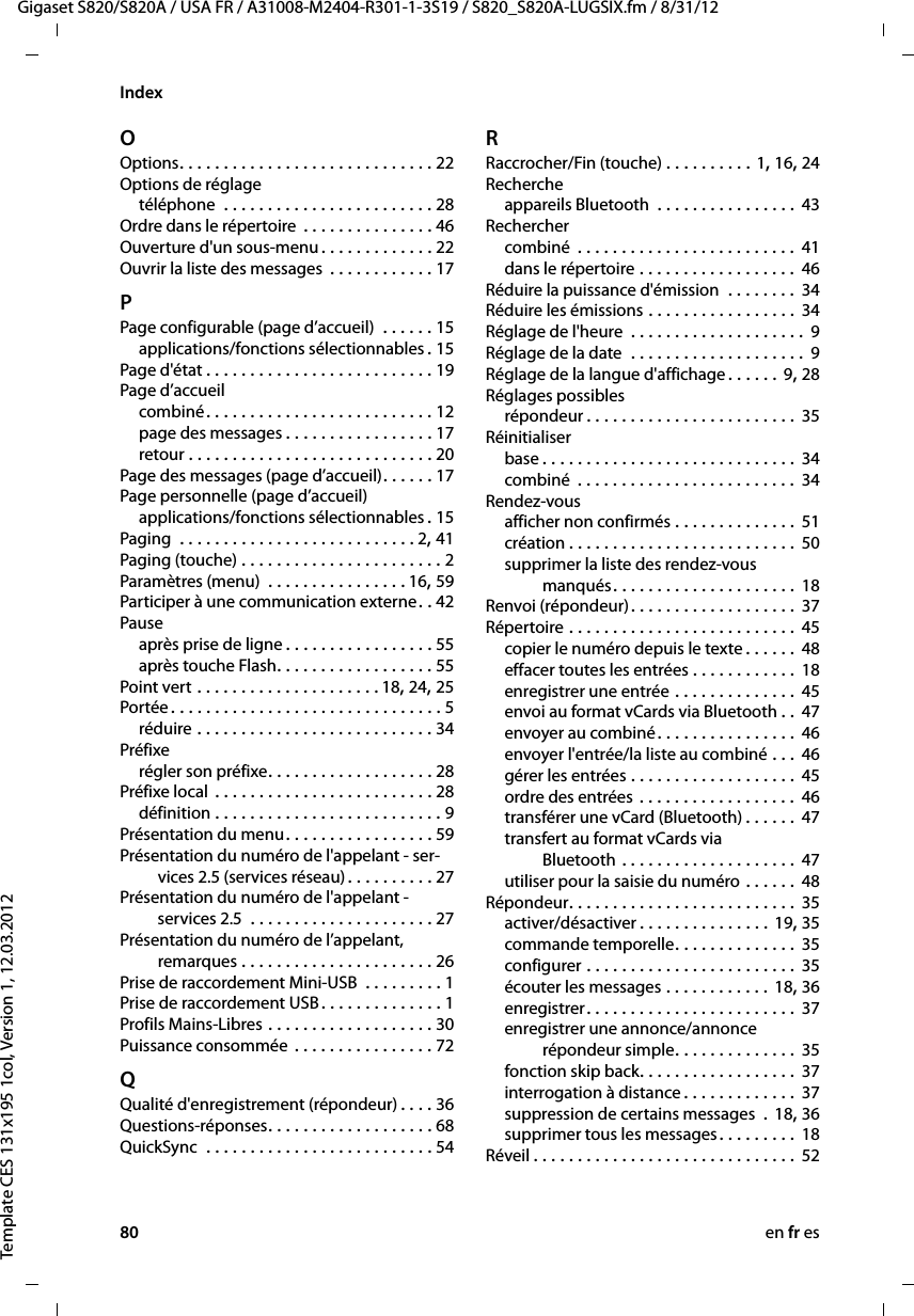 80 en fr esGigaset S820/S820A / USA FR / A31008-M2404-R301-1-3S19 / S820_S820A-LUGSIX.fm / 8/31/12Template CES 131x195 1col, Version 1, 12.03.2012IndexOOptions. . . . . . . . . . . . . . . . . . . . . . . . . . . . . 22Options de réglagetéléphone  . . . . . . . . . . . . . . . . . . . . . . . . 28Ordre dans le répertoire  . . . . . . . . . . . . . . . 46Ouverture d&apos;un sous-menu . . . . . . . . . . . . . 22Ouvrir la liste des messages  . . . . . . . . . . . . 17PPage configurable (page d’accueil)  . . . . . . 15applications/fonctions sélectionnables .15Page d&apos;état . . . . . . . . . . . . . . . . . . . . . . . . . . 19Page d’accueilcombiné. . . . . . . . . . . . . . . . . . . . . . . . . . 12page des messages . . . . . . . . . . . . . . . . . 17retour . . . . . . . . . . . . . . . . . . . . . . . . . . . . 20Page des messages (page d’accueil). . . . . . 17Page personnelle (page d’accueil)applications/fonctions sélectionnables .15Paging  . . . . . . . . . . . . . . . . . . . . . . . . . . . 2, 41Paging (touche) . . . . . . . . . . . . . . . . . . . . . . . 2Paramètres (menu)  . . . . . . . . . . . . . . . . 16, 59Participer à une communication externe. . 42Pauseaprès prise de ligne . . . . . . . . . . . . . . . . . 55après touche Flash. . . . . . . . . . . . . . . . . . 55Point vert . . . . . . . . . . . . . . . . . . . . . 18, 24, 25Portée . . . . . . . . . . . . . . . . . . . . . . . . . . . . . . . 5réduire . . . . . . . . . . . . . . . . . . . . . . . . . . . 34Préfixerégler son préfixe. . . . . . . . . . . . . . . . . . . 28Préfixe local  . . . . . . . . . . . . . . . . . . . . . . . . . 28définition . . . . . . . . . . . . . . . . . . . . . . . . . . 9Présentation du menu. . . . . . . . . . . . . . . . . 59Présentation du numéro de l&apos;appelant - ser-vices 2.5 (services réseau) . . . . . . . . . . 27Présentation du numéro de l&apos;appelant - services 2.5  . . . . . . . . . . . . . . . . . . . . . 27Présentation du numéro de l’appelant,  remarques . . . . . . . . . . . . . . . . . . . . . . 26Prise de raccordement Mini-USB  . . . . . . . . . 1Prise de raccordement USB. . . . . . . . . . . . . . 1Profils Mains-Libres . . . . . . . . . . . . . . . . . . . 30Puissance consommée . . . . . . . . . . . . . . . . 72QQualité d&apos;enregistrement (répondeur) . . . . 36Questions-réponses. . . . . . . . . . . . . . . . . . . 68QuickSync  . . . . . . . . . . . . . . . . . . . . . . . . . . 54RRaccrocher/Fin (touche) . . . . . . . . . . 1, 16, 24Rechercheappareils Bluetooth  . . . . . . . . . . . . . . . . 43Recherchercombiné  . . . . . . . . . . . . . . . . . . . . . . . . . 41dans le répertoire . . . . . . . . . . . . . . . . . . 46Réduire la puissance d&apos;émission  . . . . . . . .  34Réduire les émissions . . . . . . . . . . . . . . . . . 34Réglage de l&apos;heure  . . . . . . . . . . . . . . . . . . . .  9Réglage de la date  . . . . . . . . . . . . . . . . . . . . 9Réglage de la langue d&apos;affichage . . . . . . 9, 28Réglages possiblesrépondeur . . . . . . . . . . . . . . . . . . . . . . . . 35Réinitialiserbase . . . . . . . . . . . . . . . . . . . . . . . . . . . . . 34combiné  . . . . . . . . . . . . . . . . . . . . . . . . . 34Rendez-vousafficher non confirmés . . . . . . . . . . . . . . 51création . . . . . . . . . . . . . . . . . . . . . . . . . . 50supprimer la liste des rendez-vous  manqués. . . . . . . . . . . . . . . . . . . . . 18Renvoi (répondeur). . . . . . . . . . . . . . . . . . . 37Répertoire . . . . . . . . . . . . . . . . . . . . . . . . . . 45copier le numéro depuis le texte . . . . . . 48effacer toutes les entrées . . . . . . . . . . . . 18enregistrer une entrée . . . . . . . . . . . . . . 45envoi au format vCards via Bluetooth . .  47envoyer au combiné. . . . . . . . . . . . . . . . 46envoyer l&apos;entrée/la liste au combiné . . . 46gérer les entrées . . . . . . . . . . . . . . . . . . . 45ordre des entrées . . . . . . . . . . . . . . . . . . 46transférer une vCard (Bluetooth) . . . . . . 47transfert au format vCards via  Bluetooth . . . . . . . . . . . . . . . . . . . . 47utiliser pour la saisie du numéro . . . . . . 48Répondeur. . . . . . . . . . . . . . . . . . . . . . . . . . 35activer/désactiver . . . . . . . . . . . . . . . 19, 35commande temporelle. . . . . . . . . . . . . . 35configurer . . . . . . . . . . . . . . . . . . . . . . . . 35écouter les messages . . . . . . . . . . . . 18, 36enregistrer. . . . . . . . . . . . . . . . . . . . . . . .  37enregistrer une annonce/annonce  répondeur simple. . . . . . . . . . . . . . 35fonction skip back. . . . . . . . . . . . . . . . . . 37interrogation à distance . . . . . . . . . . . . . 37suppression de certains messages  . 18, 36supprimer tous les messages . . . . . . . . .  18Réveil . . . . . . . . . . . . . . . . . . . . . . . . . . . . . . 52