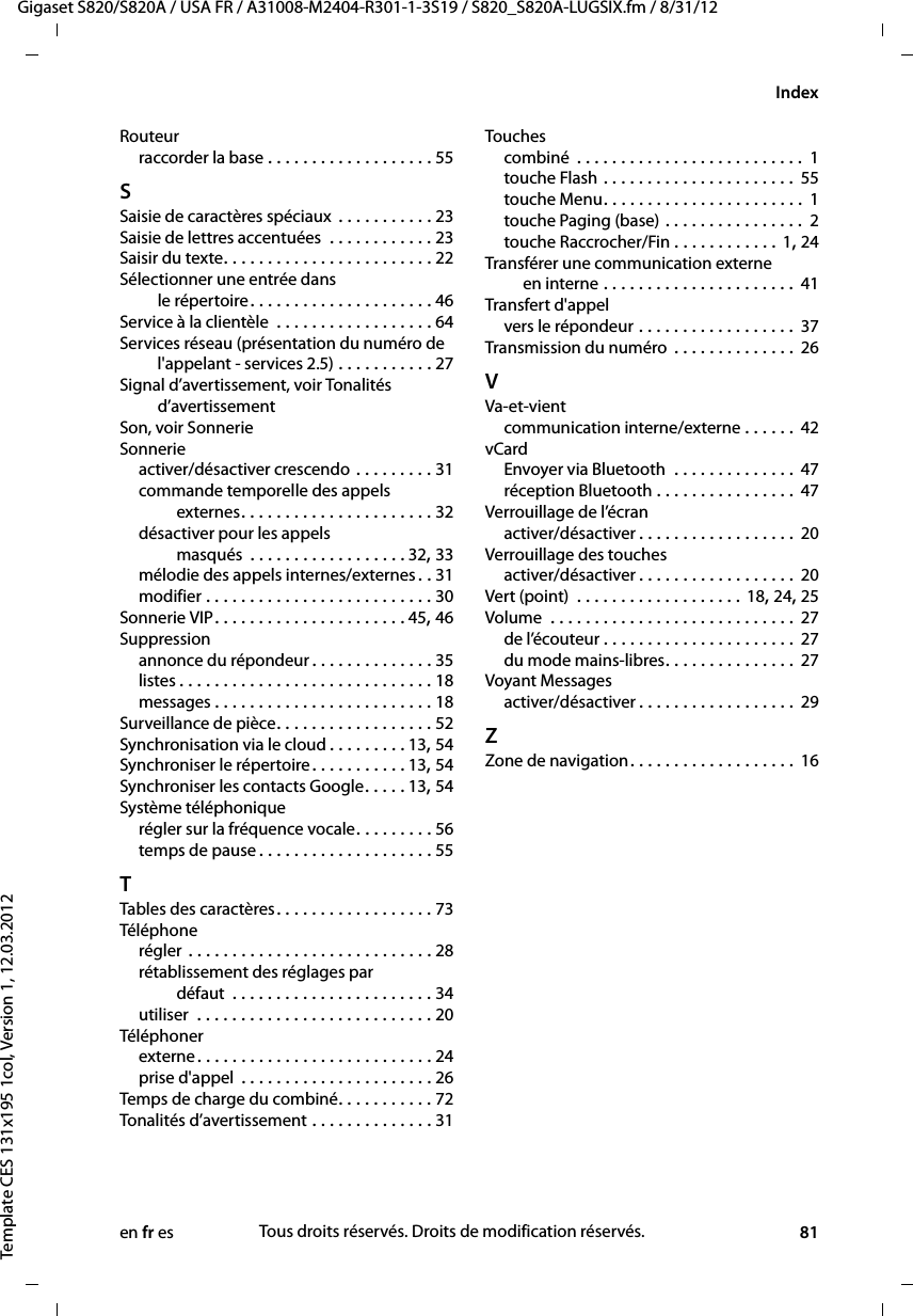 en fr es 81Gigaset S820/S820A / USA FR / A31008-M2404-R301-1-3S19 / S820_S820A-LUGSIX.fm / 8/31/12Template CES 131x195 1col, Version 1, 12.03.2012IndexRouteurraccorder la base . . . . . . . . . . . . . . . . . . . 55SSaisie de caractères spéciaux  . . . . . . . . . . . 23Saisie de lettres accentuées  . . . . . . . . . . . . 23Saisir du texte. . . . . . . . . . . . . . . . . . . . . . . . 22Sélectionner une entrée dans  le répertoire . . . . . . . . . . . . . . . . . . . . . 46Service à la clientèle  . . . . . . . . . . . . . . . . . . 64Services réseau (présentation du numéro de l&apos;appelant - services 2.5) . . . . . . . . . . . 27Signal d’avertissement, voir Tonalités  d’avertissementSon, voir SonnerieSonnerieactiver/désactiver crescendo . . . . . . . . . 31commande temporelle des appels  externes. . . . . . . . . . . . . . . . . . . . . . 32désactiver pour les appels  masqués  . . . . . . . . . . . . . . . . . . 32, 33mélodie des appels internes/externes. . 31modifier . . . . . . . . . . . . . . . . . . . . . . . . . . 30Sonnerie VIP. . . . . . . . . . . . . . . . . . . . . . 45, 46Suppressionannonce du répondeur. . . . . . . . . . . . . . 35listes . . . . . . . . . . . . . . . . . . . . . . . . . . . . . 18messages . . . . . . . . . . . . . . . . . . . . . . . . . 18Surveillance de pièce. . . . . . . . . . . . . . . . . . 52Synchronisation via le cloud . . . . . . . . . 13, 54Synchroniser le répertoire. . . . . . . . . . . 13, 54Synchroniser les contacts Google. . . . . 13, 54Système téléphoniquerégler sur la fréquence vocale. . . . . . . . . 56temps de pause . . . . . . . . . . . . . . . . . . . . 55TTables des caractères. . . . . . . . . . . . . . . . . . 73Téléphonerégler . . . . . . . . . . . . . . . . . . . . . . . . . . . . 28rétablissement des réglages par  défaut  . . . . . . . . . . . . . . . . . . . . . . . 34utiliser  . . . . . . . . . . . . . . . . . . . . . . . . . . . 20Téléphonerexterne. . . . . . . . . . . . . . . . . . . . . . . . . . . 24prise d&apos;appel  . . . . . . . . . . . . . . . . . . . . . . 26Temps de charge du combiné. . . . . . . . . . . 72Tonalités d’avertissement . . . . . . . . . . . . . . 31Touchescombiné  . . . . . . . . . . . . . . . . . . . . . . . . . .  1touche Flash . . . . . . . . . . . . . . . . . . . . . . 55touche Menu. . . . . . . . . . . . . . . . . . . . . . . 1touche Paging (base) . . . . . . . . . . . . . . . . 2touche Raccrocher/Fin . . . . . . . . . . . . 1, 24Transférer une communication externe  en interne . . . . . . . . . . . . . . . . . . . . . . 41Transfert d&apos;appelvers le répondeur . . . . . . . . . . . . . . . . . . 37Transmission du numéro  . . . . . . . . . . . . . . 26VVa-et-vientcommunication interne/externe . . . . . . 42vCardEnvoyer via Bluetooth  . . . . . . . . . . . . . . 47réception Bluetooth . . . . . . . . . . . . . . . . 47Verrouillage de l’écranactiver/désactiver . . . . . . . . . . . . . . . . . . 20Verrouillage des touchesactiver/désactiver . . . . . . . . . . . . . . . . . . 20Vert (point)  . . . . . . . . . . . . . . . . . . . 18, 24, 25Volume  . . . . . . . . . . . . . . . . . . . . . . . . . . . . 27de l’écouteur . . . . . . . . . . . . . . . . . . . . . . 27du mode mains-libres. . . . . . . . . . . . . . . 27Voyant Messagesactiver/désactiver . . . . . . . . . . . . . . . . . . 29ZZone de navigation. . . . . . . . . . . . . . . . . . . 16Tous droits réservés. Droits de modification réservés.