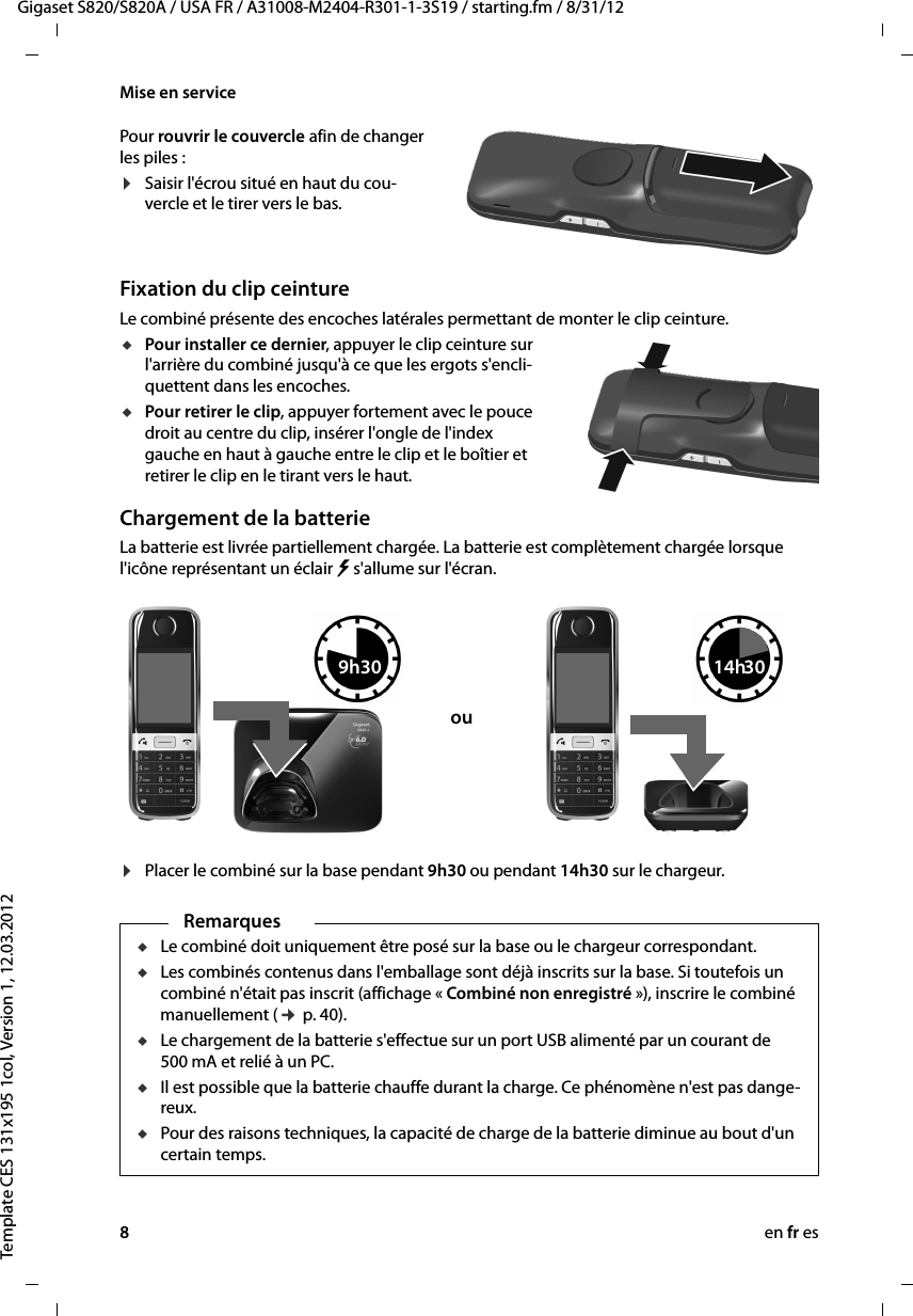 8en fr esGigaset S820/S820A / USA FR / A31008-M2404-R301-1-3S19 / starting.fm / 8/31/12Template CES 131x195 1col, Version 1, 12.03.2012Mise en servicePour rouvrir le couvercle afin de changer les piles :¤Saisir l&apos;écrou situé en haut du cou-vercle et le tirer vers le bas.   Fixation du clip ceintureLe combiné présente des encoches latérales permettant de monter le clip ceinture.uPour installer ce dernier, appuyer le clip ceinture sur l&apos;arrière du combiné jusqu&apos;à ce que les ergots s&apos;encli-quettent dans les encoches.uPour retirer le clip, appuyer fortement avec le pouce droit au centre du clip, insérer l&apos;ongle de l&apos;index gauche en haut à gauche entre le clip et le boîtier et retirer le clip en le tirant vers le haut.Chargement de la batterieLa batterie est livrée partiellement chargée. La batterie est complètement chargée lorsque l&apos;icône représentant un éclair   s&apos;allume sur l&apos;écran.¤Placer le combiné sur la base pendant 9h30 ou pendant 14h30 sur le chargeur.  RemarquesuLe combiné doit uniquement être posé sur la base ou le chargeur correspondant.uLes combinés contenus dans l&apos;emballage sont déjà inscrits sur la base. Si toutefois un combiné n&apos;était pas inscrit (affichage « Combiné non enregistré »), inscrire le combiné manuellement (¢ p. 40).uLe chargement de la batterie s&apos;effectue sur un port USB alimenté par un courant de 500 mA et relié à un PC. uIl est possible que la batterie chauffe durant la charge. Ce phénomène n&apos;est pas dange-reux.uPour des raisons techniques, la capacité de charge de la batterie diminue au bout d&apos;un certain temps.9h30ou14h30 