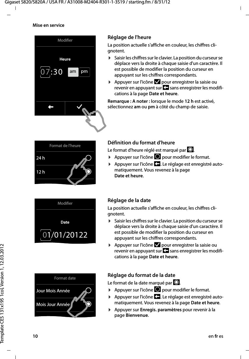 10 en fr esGigaset S820/S820A / USA FR / A31008-M2404-R301-1-3S19 / starting.fm / 8/31/12Template CES 131x195 1col, Version 1, 12.03.2012Mise en service          Réglage de l&apos;heureLa position actuelle s&apos;affiche en couleur, les chiffres cli-gnotent.¤Saisir les chiffres sur le clavier. La position du curseur se déplace vers la droite à chaque saisie d&apos;un caractère. Il est possible de modifier la position du curseur en appuyant sur les chiffres correspondants.¤Appuyer sur l&apos;icône Þ pour enregistrer la saisie ou revenir en appuyant sur ‘ sans enregistrer les modifi-cations à la page Date et heure. Remarque : A noter : lorsque le mode12h est activé, sélectionnez am ou pm à côté du champ de saisie.Définition du format d&apos;heureLe format d&apos;heure réglé est marqué par ´.¤Appuyer sur l&apos;icône P  pour modifier le format. ¤Appuyer sur l&apos;icône ‘  . Le réglage est enregistré auto-matiquement. Vous revenez à la page  Date et heure. Réglage de la dateLa position actuelle s&apos;affiche en couleur, les chiffres cli-gnotent.¤Saisir les chiffres sur le clavier. La position du curseur se déplace vers la droite à chaque saisie d&apos;un caractère. Il est possible de modifier la position du curseur en appuyant sur les chiffres correspondants.¤Appuyer sur l&apos;icône Þ pour enregistrer la saisie ou revenir en appuyant sur ‘ sans enregistrer les modifi-cations à la page Date et heure. Réglage du format de la dateLe format de la date marqué par ´.¤Appuyer sur l&apos;icône P  pour modifier le format. ¤Appuyer sur l&apos;icône ‘  . Le réglage est enregistré auto-matiquement. Vous revenez à la page Date et heure. ¤Appuyer sur Enregis. paramètres pour revenir à la page Bienvenue. ModifierHeure 0 7 : 3 0 L ‰am  pmFormat de l’heure24 h ±12h ØModifierDate01/01/20122Format dateJour Mois Année ±Mois Jour Année Ø