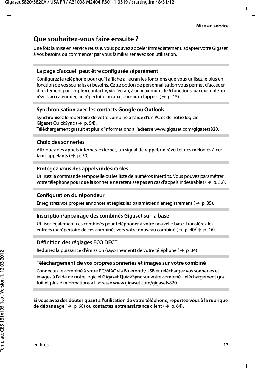 en fr es 13Gigaset S820/S820A / USA FR / A31008-M2404-R301-1-3S19 / starting.fm / 8/31/12Template CES 131x195 1col, Version 1, 12.03.2012Mise en serviceQue souhaitez-vous faire ensuite ?Une fois la mise en service réussie, vous pouvez appeler immédiatement, adapter votre Gigaset à vos besoins ou commencer par vous familiariser avec son utilisation.Si vous avez des doutes quant à l&apos;utilisation de votre téléphone, reportez-vous à la rubrique de dépannage (¢ p. 68) ou contactez notre assistance client (¢ p. 64). La page d’accueil peut être configurée séparément Configurez le téléphone pour qu&apos;il affiche à l&apos;écran les fonctions que vous utilisez le plus en fonction de vos souhaits et besoins. Cette option de personnalisation vous permet d&apos;accéder directement par simple « contact », via l&apos;écran, à un maximum de 6 fonctions, par exemple au réveil, au calendrier, au répertoire ou aux journaux d&apos;appels (¢ p. 15). Synchronisation avec les contacts Google ou OutlookSynchronisez le répertoire de votre combiné à l&apos;aide d&apos;un PC et de notre logiciel Gigaset QuickSync (¢ p. 54).  Téléchargement gratuit et plus d&apos;informations à l&apos;adresse www.gigaset.com/gigasets820.Choix des sonneries Attribuez des appels internes, externes, un signal de rappel, un réveil et des mélodies à cer-tains appelants (¢ p. 30). Protégez-vous des appels indésirables Utilisez la commande temporelle ou les liste de numéros interdits. Vous pouvez paramétrer votre téléphone pour que la sonnerie ne retentisse pas en cas d&apos;appels indésirables (¢ p. 32).Configuration du répondeur Enregistrez vos propres annonces et réglez les paramètres d&apos;enregistrement (¢ p. 35).Inscription/appairage des combinés Gigaset sur la base Utilisez également ces combinés pour téléphoner à votre nouvelle base. Transférez les entrées du répertoire de ces combinés vers votre nouveau combiné (¢ p. 40/¢ p. 46).Définition des réglages ECO DECTRéduisez la puissance d&apos;émission (rayonnement) de votre téléphone (¢ p. 34).Téléchargement de vos propres sonneries et images sur votre combinéConnectez le combiné à votre PC/MAC via Bluetooth/USB et téléchargez vos sonneries et images à l&apos;aide de notre logiciel Gigaset QuickSync sur votre combiné. Téléchargement gra-tuit et plus d&apos;informations à l&apos;adresse www.gigaset.com/gigasets820.