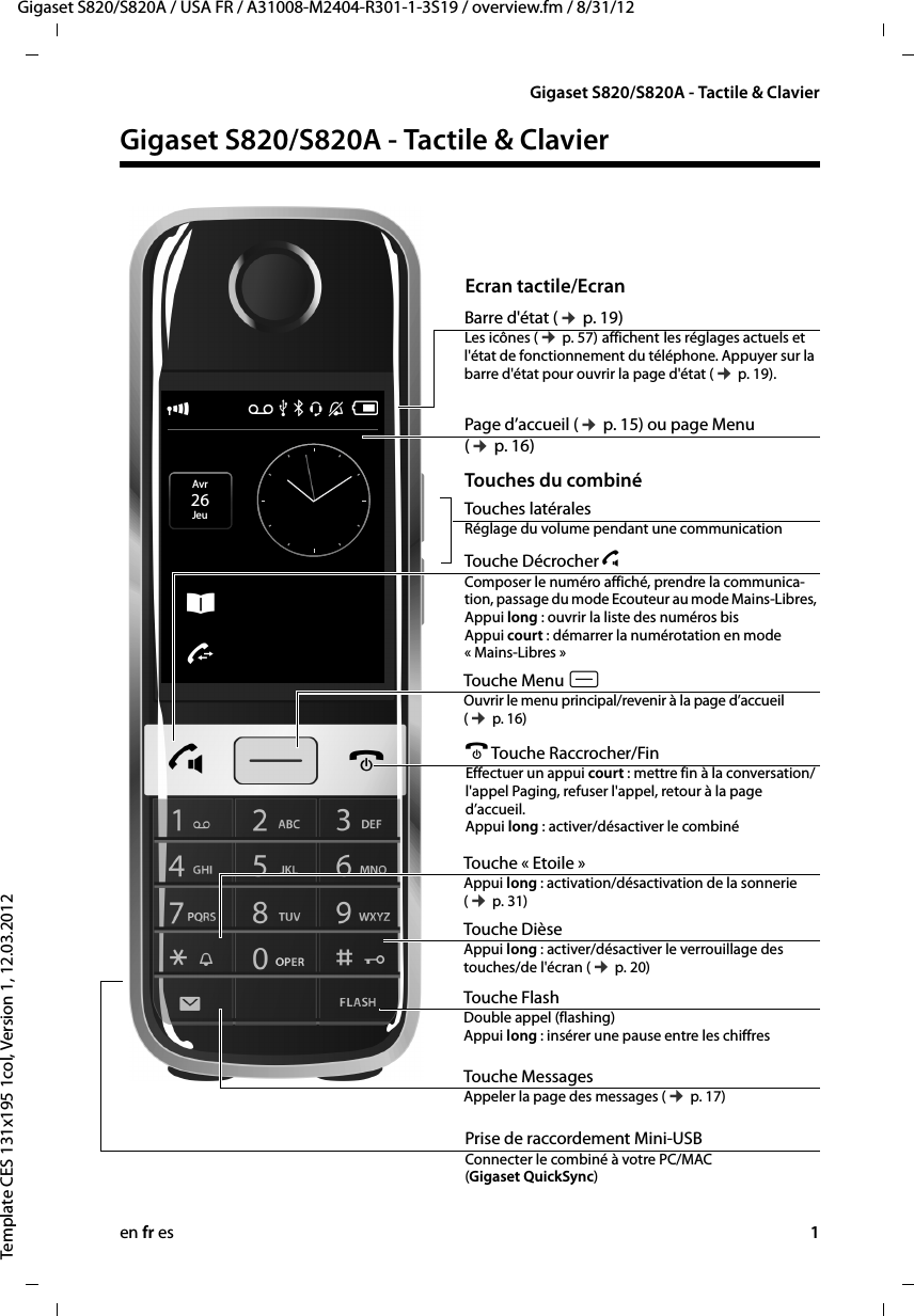 en fr es 1Gigaset S820/S820A / USA FR / A31008-M2404-R301-1-3S19 / overview.fm / 8/31/12Template CES 131x195 1col, Version 1, 12.03.2012Gigaset S820/S820A - Tactile &amp; ClavierGigaset S820/S820A - Tactile &amp; Clavier ÐÃ Þ ò ô óVÂ˜Avr 26JeuBarre d&apos;état (¢ p. 19)Les icônes (¢ p. 57) affichent les réglages actuels et l&apos;état de fonctionnement du téléphone. Appuyer sur la barre d&apos;état pour ouvrir la page d&apos;état (¢ p. 19). Touche Menu v  Ouvrir le menu principal/revenir à la page d’accueil (¢ p. 16)a Touche Raccrocher/FinEffectuer un appui court : mettre fin à la conversation/l&apos;appel Paging, refuser l&apos;appel, retour à la page d’accueil. Appui long : activer/désactiver le combinéEcran tactile/EcranTouches du combinéTouches latéralesRéglage du volume pendant une communicationPrise de raccordement Mini-USB Connecter le combiné à votre PC/MAC (Gigaset QuickSync)Page d’accueil (¢ p. 15) ou page Menu (¢ p. 16)Touche « Etoile »Appui long : activation/désactivation de la sonnerie (¢ p. 31)Touche DièseAppui long : activer/désactiver le verrouillage des touches/de l&apos;écran (¢ p. 20)Touche MessagesAppeler la page des messages (¢ p. 17)Touche FlashDouble appel (flashing)  Appui long : insérer une pause entre les chiffresTouche Décrocher c   Composer le numéro affiché, prendre la communica-tion, passage du mode Ecouteur au mode Mains-Libres,  Appui long : ouvrir la liste des numéros bis Appui court : démarrer la numérotation en mode « Mains-Libres »