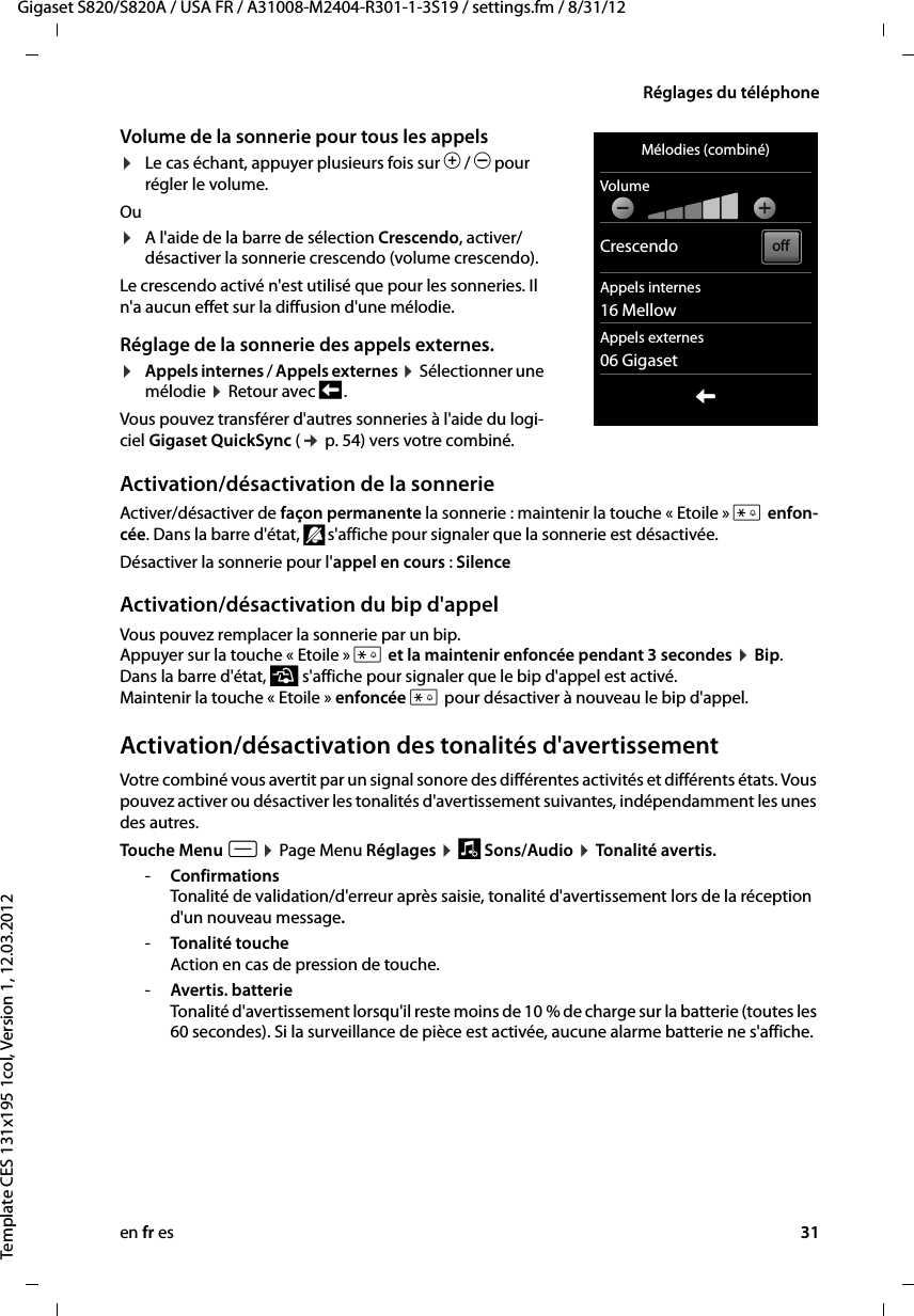 en fr es 31Gigaset S820/S820A / USA FR / A31008-M2404-R301-1-3S19 / settings.fm / 8/31/12Template CES 131x195 1col, Version 1, 12.03.2012Réglages du téléphoneVolume de la sonnerie pour tous les appels ¤Le cas échant, appuyer plusieurs fois sur Ô / Ó pour régler le volume. Ou ¤A l&apos;aide de la barre de sélection Crescendo, activer/désactiver la sonnerie crescendo (volume crescendo). Le crescendo activé n&apos;est utilisé que pour les sonneries. Il n&apos;a aucun effet sur la diffusion d&apos;une mélodie. Réglage de la sonnerie des appels externes.¤Appels internes / Appels externes ¤ Sélectionner une mélodie ¤ Retour avec ‘ .Vous pouvez transférer d&apos;autres sonneries à l&apos;aide du logi-ciel Gigaset QuickSync (¢ p. 54) vers votre combiné.Activation/désactivation de la sonnerieActiver/désactiver de façon permanente la sonnerie : maintenir la touche « Etoile » * enfon-cée. Dans la barre d&apos;état, ” s&apos;affiche pour signaler que la sonnerie est désactivée.Désactiver la sonnerie pour l&apos;appel en cours : SilenceActivation/désactivation du bip d&apos;appelVous pouvez remplacer la sonnerie par un bip.  Appuyer sur la touche « Etoile » * et la maintenir enfoncée pendant 3 secondes ¤ Bip.  Dans la barre d&apos;état, ¯ s&apos;affiche pour signaler que le bip d&apos;appel est activé.  Maintenir la touche « Etoile » enfoncée * pour désactiver à nouveau le bip d&apos;appel.Activation/désactivation des tonalités d&apos;avertissementVotre combiné vous avertit par un signal sonore des différentes activités et différents états. Vous pouvez activer ou désactiver les tonalités d&apos;avertissement suivantes, indépendamment les unes des autres.Touche Menu v ¤ Page Menu Réglages ¤ ì Sons/Audio ¤ Tonalité avertis.-Confirmations Tonalité de validation/d&apos;erreur après saisie, tonalité d&apos;avertissement lors de la réception d&apos;un nouveau message.-Tonalité touche Action en cas de pression de touche.-Avertis. batterie  Tonalité d&apos;avertissement lorsqu&apos;il reste moins de 10 % de charge sur la batterie (toutes les 60 secondes). Si la surveillance de pièce est activée, aucune alarme batterie ne s&apos;affiche. Mélodies (combiné)VolumeCrescendoAppels internes16 MellowAppels externes06 GigasetLoff