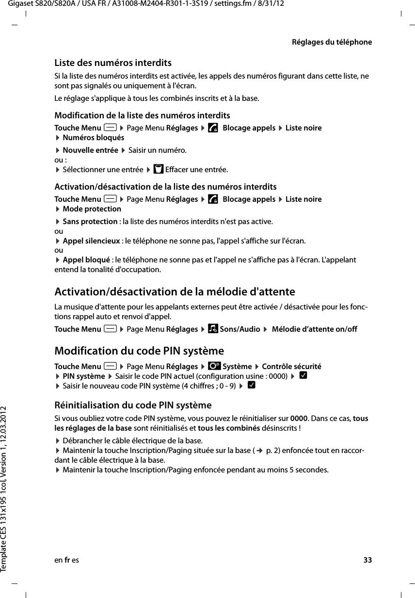 en fr es 33Gigaset S820/S820A / USA FR / A31008-M2404-R301-1-3S19 / settings.fm / 8/31/12Template CES 131x195 1col, Version 1, 12.03.2012Réglages du téléphoneListe des numéros interdits Si la liste des numéros interdits est activée, les appels des numéros figurant dans cette liste, ne sont pas signalés ou uniquement à l&apos;écran.Le réglage s&apos;applique à tous les combinés inscrits et à la base. Modification de la liste des numéros interditsTouche Menu v ¤ Page Menu Réglages ¤ 1   Blocage appels ¤ Liste noire  ¤ Numéros bloqués¤ Nouvelle entrée ¤ Saisir un numéro.ou :¤ Sélectionner une entrée ¤ þ Effacer une entrée.Activation/désactivation de la liste des numéros interditsTouche Menu v ¤ Page Menu Réglages ¤ 1   Blocage appels ¤ Liste noire  ¤ Mode protection¤ Sans protection : la liste des numéros interdits n&apos;est pas active. ou ¤ Appel silencieux : le téléphone ne sonne pas, l&apos;appel s&apos;affiche sur l&apos;écran. ou ¤ Appel bloqué : le téléphone ne sonne pas et l&apos;appel ne s&apos;affiche pas à l&apos;écran. L&apos;appelant entend la tonalité d&apos;occupation.Activation/désactivation de la mélodie d&apos;attenteLa musique d&apos;attente pour les appelants externes peut être activée / désactivée pour les fonc-tions rappel auto et renvoi d&apos;appel.Touche Menu v ¤ Page Menu Réglages ¤ ì Sons/Audio ¤  Mélodie d’attente on/off Modification du code PIN systèmeTouche Menu v ¤ Page Menu Réglages ¤ Ê Système ¤ Contrôle sécurité  ¤ PIN système ¤ Saisir le code PIN actuel (configuration usine : 0000) ¤  è  ¤ Saisir le nouveau code PIN système (4 chiffres ; 0 - 9) ¤  è Réinitialisation du code PIN systèmeSi vous oubliez votre code PIN système, vous pouvez le réinitialiser sur 0000. Dans ce cas, tous les réglages de la base sont réinitialisés et tous les combinés désinscrits ! ¤ Débrancher le câble électrique de la base. ¤ Maintenir la touche Inscription/Paging située sur la base (¢ p. 2) enfoncée tout en raccor-dant le câble électrique à la base.  ¤ Maintenir la touche Inscription/Paging enfoncée pendant au moins 5 secondes. 