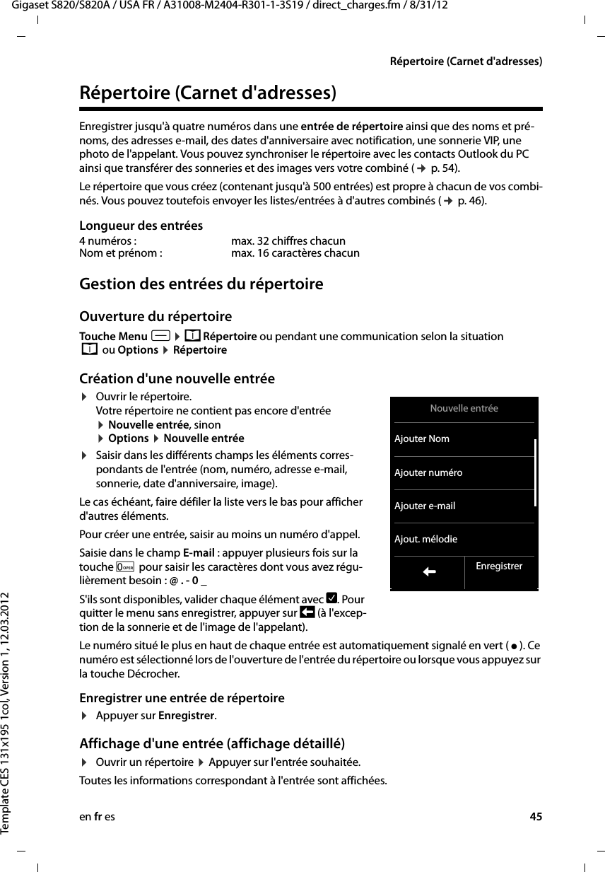 en fr es 45Gigaset S820/S820A / USA FR / A31008-M2404-R301-1-3S19 / direct_charges.fm / 8/31/12Template CES 131x195 1col, Version 1, 12.03.2012Répertoire (Carnet d&apos;adresses)Répertoire (Carnet d&apos;adresses)Enregistrer jusqu&apos;à quatre numéros dans une entrée de répertoire ainsi que des noms et pré-noms, des adresses e-mail, des dates d&apos;anniversaire avec notification, une sonnerie VIP, une photo de l&apos;appelant. Vous pouvez synchroniser le répertoire avec les contacts Outlook du PC ainsi que transférer des sonneries et des images vers votre combiné (¢ p. 54).Le répertoire que vous créez (contenant jusqu&apos;à 500 entrées) est propre à chacun de vos combi-nés. Vous pouvez toutefois envoyer les listes/entrées à d&apos;autres combinés (¢ p. 46).Longueur des entréesGestion des entrées du répertoireOuverture du répertoire Touche Menu v ¤ œ Répertoire ou pendant une communication selon la situation  œ  ou Options ¤ RépertoireCréation d&apos;une nouvelle entrée¤Ouvrir le répertoire.  Votre répertoire ne contient pas encore d&apos;entrée ¤ Nouvelle entrée, sinon  ¤ Options ¤ Nouvelle entrée ¤Saisir dans les différents champs les éléments corres-pondants de l&apos;entrée (nom, numéro, adresse e-mail, sonnerie, date d&apos;anniversaire, image). Le cas échéant, faire défiler la liste vers le bas pour afficher d&apos;autres éléments.Pour créer une entrée, saisir au moins un numéro d&apos;appel.Saisie dans le champ E-mail : appuyer plusieurs fois sur la touche 0 pour saisir les caractères dont vous avez régu-lièrement besoin : @ . - 0 _S&apos;ils sont disponibles, valider chaque élément avec è. Pour quitter le menu sans enregistrer, appuyer sur ‘ (à l&apos;excep-tion de la sonnerie et de l&apos;image de l&apos;appelant).Le numéro situé le plus en haut de chaque entrée est automatiquement signalé en vert ( ý ). Ce numéro est sélectionné lors de l&apos;ouverture de l&apos;entrée du répertoire ou lorsque vous appuyez sur la touche Décrocher. Enregistrer une entrée de répertoire¤Appuyer sur Enregistrer. Affichage d&apos;une entrée (affichage détaillé)¤Ouvrir un répertoire ¤ Appuyer sur l&apos;entrée souhaitée. Toutes les informations correspondant à l&apos;entrée sont affichées. 4 numéros :  max. 32 chiffres chacunNom et prénom : max. 16 caractères chacunNouvelle entréeAjouter NomAjouter numéroAjouter e-mailAjout. mélodieLEnregistrer