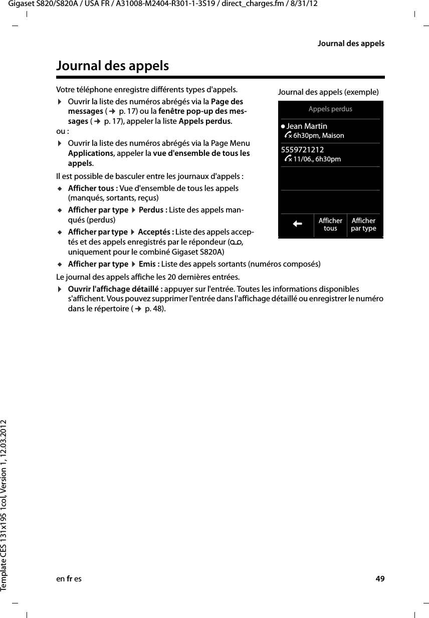 en fr es 49Gigaset S820/S820A / USA FR / A31008-M2404-R301-1-3S19 / direct_charges.fm / 8/31/12Template CES 131x195 1col, Version 1, 12.03.2012Journal des appelsJournal des appelsVotre téléphone enregistre différents types d&apos;appels.¤Ouvrir la liste des numéros abrégés via la Page des messages (¢ p. 17) ou la fenêtre pop-up des mes-sages (¢ p. 17), appeler la liste Appels perdus. ou :¤Ouvrir la liste des numéros abrégés via la Page Menu Applications, appeler la vue d&apos;ensemble de tous les appels.Il est possible de basculer entre les journaux d&apos;appels :uAfficher tous : Vue d&apos;ensemble de tous les appels (manqués, sortants, reçus)uAfficher par type ¤ Perdus : Liste des appels man-qués (perdus) uAfficher par type ¤ Acceptés : Liste des appels accep-tés et des appels enregistrés par le répondeur (Ã, uniquement pour le combiné Gigaset S820A) uAfficher par type ¤ Emis : Liste des appels sortants (numéros composés)Le journal des appels affiche les 20 dernières entrées.¤Ouvrir l&apos;affichage détaillé : appuyer sur l&apos;entrée. Toutes les informations disponibles s&apos;affichent. Vous pouvez supprimer l&apos;entrée dans l&apos;affichage détaillé ou enregistrer le numéro dans le répertoire (¢ p. 48).Appels perdusý Jean Martin ™ 6h30pm, Maison5559721212 ™ 11/06., 6h30pm  LAffichertous Afficherpar typeJournal des appels (exemple)