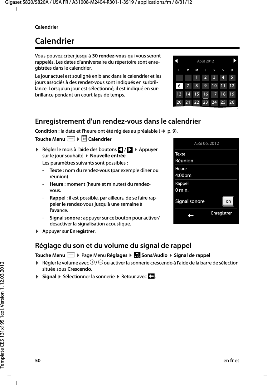 50 en fr esGigaset S820/S820A / USA FR / A31008-M2404-R301-1-3S19 / applications.fm / 8/31/12Template CES 131x195 1col, Version 1, 12.03.2012CalendrierCalendrierVous pouvez créer jusqu&apos;à 30 rendez-vous qui vous seront rappelés. Les dates d&apos;anniversaire du répertoire sont enre-gistrées dans le calendrier.Le jour actuel est souligné en blanc dans le calendrier et les jours associés à des rendez-vous sont indiqués en surbril-lance. Lorsqu&apos;un jour est sélectionné, il est indiqué en sur-brillance pendant un court laps de temps.  Enregistrement d&apos;un rendez-vous dans le calendrierCondition : la date et l&apos;heure ont été réglées au préalable (¢ p. 9).Touche Menu v ¤ } Calendrier¤Régler le mois à l&apos;aide des boutons   /   ¤ Appuyer sur le jour souhaité ¤ Nouvelle entrée Les paramètres suivants sont possibles :-Texte : nom du rendez-vous (par exemple dîner ou réunion). -Heure : moment (heure et minutes) du rendez-vous.-Rappel : il est possible, par ailleurs, de se faire rap-peler le rendez-vous jusqu&apos;à une semaine à l&apos;avance. -Signal sonore : appuyer sur ce bouton pour activer/désactiver la signalisation acoustique. ¤Appuyer sur Enregistrer. Réglage du son et du volume du signal de rappelTouche Menu v ¤ Page Menu Réglages ¤ ì Sons/Audio ¤ Signal de rappel¤Régler le volume avec Ô / Ó ou activer la sonnerie crescendo à l&apos;aide de la barre de sélection située sous Crescendo. ¤Signal ¤ Sélectionner la sonnerie ¤ Retour avec ‘ .fAoût 2012 gL M M J V S D123456 7 8 9 10 11 1213 14 15 16 17 18 1920 21 22 23 24 25 266 Août 06. 2012TexteRéunionHeure4:00pmRappel0 min.Signal sonoreLEnregistreronfg