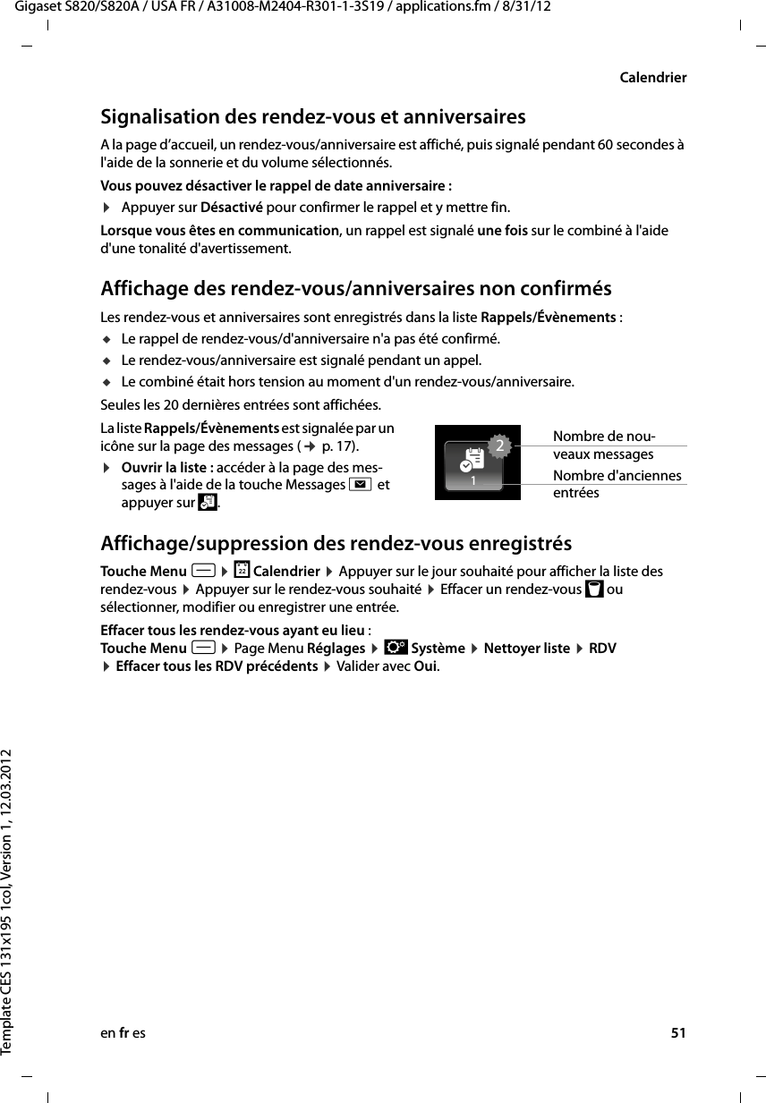 en fr es 51Gigaset S820/S820A / USA FR / A31008-M2404-R301-1-3S19 / applications.fm / 8/31/12Template CES 131x195 1col, Version 1, 12.03.2012CalendrierSignalisation des rendez-vous et anniversairesA la page d’accueil, un rendez-vous/anniversaire est affiché, puis signalé pendant 60 secondes à l&apos;aide de la sonnerie et du volume sélectionnés.Vous pouvez désactiver le rappel de date anniversaire :¤Appuyer sur Désactivé pour confirmer le rappel et y mettre fin. Lorsque vous êtes en communication, un rappel est signalé une fois sur le combiné à l&apos;aide d&apos;une tonalité d&apos;avertissement.Affichage des rendez-vous/anniversaires non confirmésLes rendez-vous et anniversaires sont enregistrés dans la liste Rappels/Évènements : uLe rappel de rendez-vous/d&apos;anniversaire n&apos;a pas été confirmé.uLe rendez-vous/anniversaire est signalé pendant un appel.uLe combiné était hors tension au moment d&apos;un rendez-vous/anniversaire.Seules les 20 dernières entrées sont affichées.La liste Rappels/Évènements est signalée par un icône sur la page des messages (¢ p. 17).¤Ouvrir la liste : accéder à la page des mes-sages à l&apos;aide de la touche Messages d et appuyer sur \. Affichage/suppression des rendez-vous enregistrésTouche Menu v ¤ } Calendrier ¤ Appuyer sur le jour souhaité pour afficher la liste des rendez-vous ¤ Appuyer sur le rendez-vous souhaité ¤ Effacer un rendez-vous þ ou sélectionner, modifier ou enregistrer une entrée.Effacer tous les rendez-vous ayant eu lieu :Touche Menu v ¤ Page Menu Réglages ¤ Ê Système ¤ Nettoyer liste ¤ RDV  ¤ Effacer tous les RDV précédents ¤ Valider avec Oui.Nombre de nou-veaux messages21[Nombre d&apos;anciennes entrées 