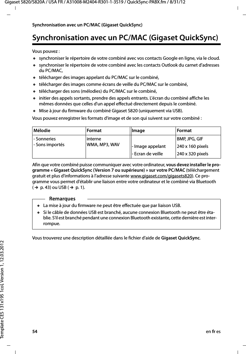 54 en fr esGigaset S820/S820A / USA FR / A31008-M2404-R301-1-3S19 / QuickSync-PABX.fm / 8/31/12Template CES 131x195 1col, Version 1, 12.03.2012Synchronisation avec un PC/MAC (Gigaset QuickSync)Synchronisation avec un PC/MAC (Gigaset QuickSync)Vous pouvez :usynchroniser le répertoire de votre combiné avec vos contacts Google en ligne, via le cloud.usynchroniser le répertoire de votre combiné avec les contacts Outlook du carnet d&apos;adresses du PC/MAC,utélécharger des images appelant du PC/MAC sur le combiné,utélécharger des images comme écrans de veille du PC/MAC sur le combiné,utélécharger des sons (mélodies) du PC/MAC sur le combiné,uinitier des appels sortants, prendre des appels entrants. L&apos;écran du combiné affiche les mêmes données que celles d&apos;un appel effectué directement depuis le combiné.uMise à jour du firmware du combiné Gigaset S820 (uniquement via USB).Vous pouvez enregistrer les formats d&apos;image et de son qui suivent sur votre combiné :Afin que votre combiné puisse communiquer avec votre ordinateur, vous devez installer le pro-gramme « Gigaset QuickSync (Version 7 ou supérieure) » sur votre PC/MAC (téléchargement gratuit et plus d&apos;informations à l&apos;adresse suivante www.gigaset.com/gigasets820). Ce pro-gramme vous permet d&apos;établir une liaison entre votre ordinateur et le combiné via Bluetooth (¢ p. 43) ou USB (¢ p. 1).Vous trouverez une description détaillée dans le fichier d&apos;aide de Gigaset QuickSync.Mélodie Format Image Format- Sonneries - Sons importésinterne WMA, MP3, WAV - Image appelant - Ecran de veilleBMP, JPG, GIF240 x 160 pixels240 x 320 pixelsRemarquesuLa mise à jour du firmware ne peut être effectuée que par liaison USB. uSi le câble de données USB est branché, aucune connexion Bluetooth ne peut être éta-blie. S&apos;il est branché pendant une connexion Bluetooth existante, cette dernière est inter-rompue. 