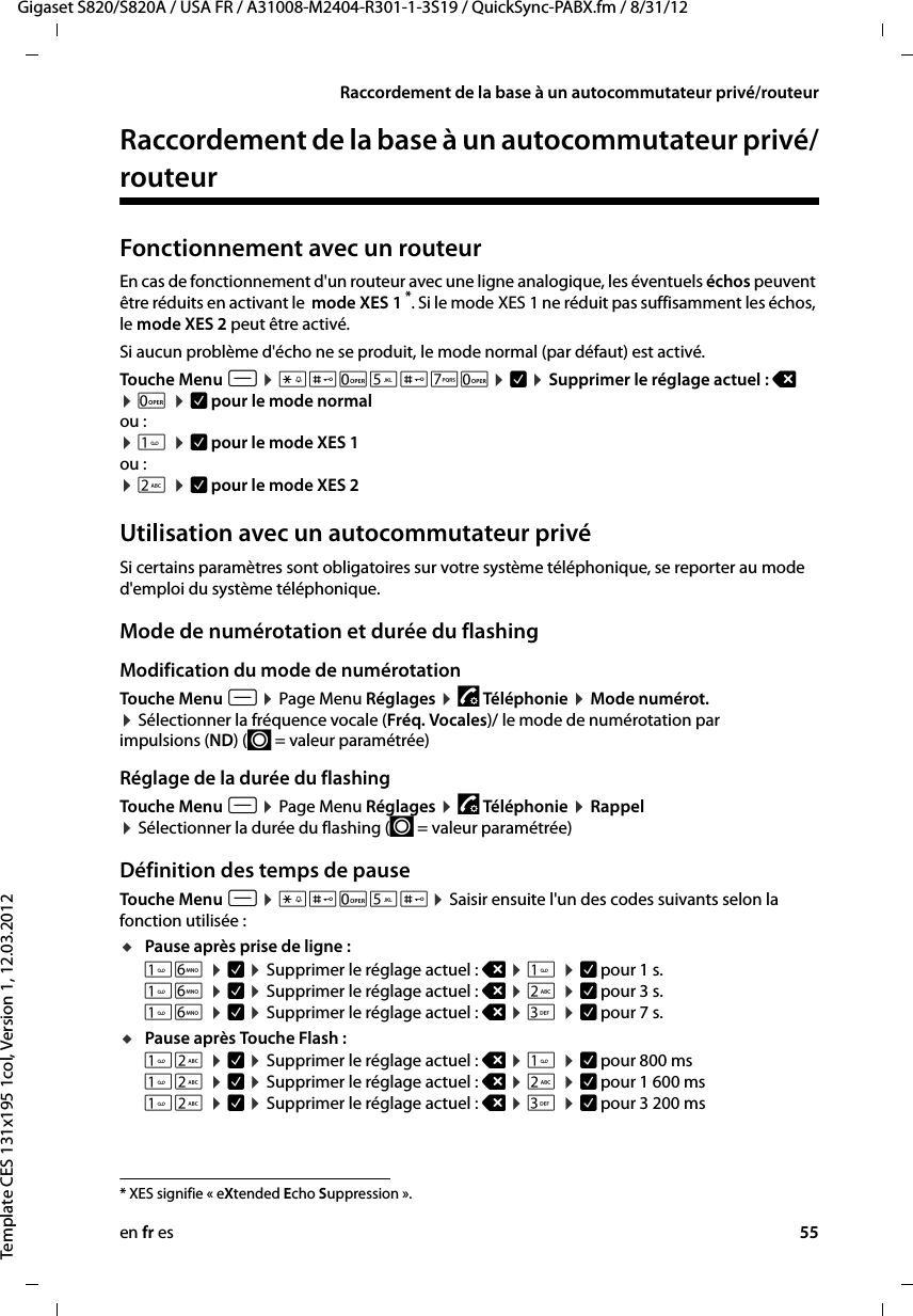 en fr es 55Gigaset S820/S820A / USA FR / A31008-M2404-R301-1-3S19 / QuickSync-PABX.fm / 8/31/12Template CES 131x195 1col, Version 1, 12.03.2012Raccordement de la base à un autocommutateur privé/routeurRaccordement de la base à un autocommutateur privé/routeurFonctionnement avec un routeurEn cas de fonctionnement d&apos;un routeur avec une ligne analogique, les éventuels échos peuvent être réduits en activant le  mode XES 1 *. Si le mode XES 1 ne réduit pas suffisamment les échos, le mode XES 2 peut être activé.Si aucun problème d&apos;écho ne se produit, le mode normal (par défaut) est activé.Touche Menu v ¤ *#05#70¤ è ¤ Supprimer le réglage actuel : ç ¤ 0 ¤ è pour le mode normalou :¤  ¤ è pour le mode XES 1 ou :¤ 2 ¤ è pour le mode XES 2 Utilisation avec un autocommutateur privéSi certains paramètres sont obligatoires sur votre système téléphonique, se reporter au mode d&apos;emploi du système téléphonique.Mode de numérotation et durée du flashingModification du mode de numérotationTouche Menu v ¤ Page Menu Réglages ¤ « Télé ph on ie  ¤ Mode numérot.  ¤ Sélectionner la fréquence vocale (Fréq. Vocales)/ le mode de numérotation par impulsions (ND) (´ = valeur paramétrée)Réglage de la durée du flashing Touche Menu v ¤ Page Menu Réglages ¤ « Télé ph on ie  ¤ Rappel  ¤ Sélectionner la durée du flashing (´ = valeur paramétrée) Définition des temps de pause Touche Menu v ¤ *#05#¤ Saisir ensuite l&apos;un des codes suivants selon la fonction utilisée :uPause après prise de ligne : 6 ¤ è ¤ Supprimer le réglage actuel : ç ¤  ¤ è pour 1 s. 6 ¤ è ¤ Supprimer le réglage actuel : ç ¤ 2 ¤ è pour 3 s.  6 ¤ è ¤ Supprimer le réglage actuel : ç ¤ 3 ¤ è pour 7 s. uPause après Touche Flash : 2 ¤ è ¤ Supprimer le réglage actuel : ç ¤  ¤ è pour 800 ms 2 ¤ è ¤ Supprimer le réglage actuel : ç ¤ 2 ¤ è pour 1 600 ms 2 ¤ è ¤ Supprimer le réglage actuel : ç ¤ 3 ¤ è pour 3 200 ms * XES signifie « eXtended Echo Suppression ». 