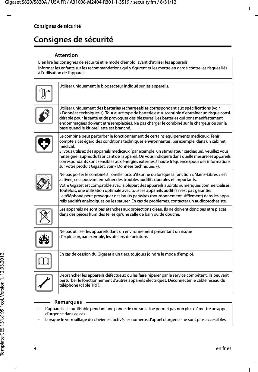 4en fr esGigaset S820/S820A / USA FR / A31008-M2404-R301-1-3S19 / security.fm / 8/31/12Template CES 131x195 1col, Version 1, 12.03.2012Consignes de sécuritéConsignes de sécuritéAttentionBien lire les consignes de sécurité et le mode d&apos;emploi avant d&apos;utiliser les appareils.Informer les enfants sur les recommandations qui y figurent et les mettre en garde contre les risques liés à l&apos;utilisation de l&apos;appareil.Utiliser uniquement le bloc secteur indiqué sur les appareils.Utiliser uniquement des batteries rechargeables correspondant aux spécifications (voir « Données techniques »). Tout autre type de batterie est susceptible d&apos;entraîner un risque consi-dérable pour la santé et de provoquer des blessures. Les batteries qui sont manifestement endommagées doivent être remplacées. Ne pas charger le combiné sur le chargeur ou sur la base quand le kit oreillette est branché. Le combiné peut perturber le fonctionnement de certains équipements médicaux. Tenir compte à cet égard des conditions techniques environnantes, par exemple, dans un cabinet médical. Si vous utilisez des appareils médicaux (par exemple, un stimulateur cardiaque), veuillez vous renseigner auprès du fabricant de l&apos;appareil. On vous indiquera dans quelle mesure les appareils correspondants sont sensibles aux énergies externes à haute fréquence (pour des informations sur votre produit Gigaset, voir « Données techniques »).Ne pas porter le combiné à l&apos;oreille lorsqu&apos;il sonne ou lorsque la fonction « Mains-Libres » est activée, ceci pouvant entraîner des troubles auditifs durables et importants.Votre Gigaset est compatible avec la plupart des appareils auditifs numériques commercialisés. Toutefois, une utilisation optimale avec tous les appareils auditifs n&apos;est pas garantie.Le téléphone peut provoquer des bruits parasites (bourdonnement, sifflement) dans les appa-reils auditifs analogiques ou les saturer. En cas de problèmes, contacter un audioprothésiste.Les appareils ne sont pas étanches aux projections d&apos;eau. Ils ne doivent donc pas être placés dans des pièces humides telles qu&apos;une salle de bain ou de douche. Ne pas utiliser les appareils dans un environnement présentant un risque d’explosion, par exemple, les ateliers de peinture.En cas de cession du Gigaset à un tiers, toujours joindre le mode d&apos;emploi.Débrancher les appareils défectueux ou les faire réparer par le service compétent. Ils peuvent perturber le fonctionnement d&apos;autres appareils électriques. Déconnecter le câble réseau du téléphone (câble TRT).Remarques- L&apos;appareil est inutilisable pendant une panne de courant. Il ne permet pas non plus d&apos;émettre un appel d&apos;urgence dans ce cas.- Lorsque le verrouillage du clavier est activé, les numéros d&apos;appel d&apos;urgence ne sont plus accessibles.
