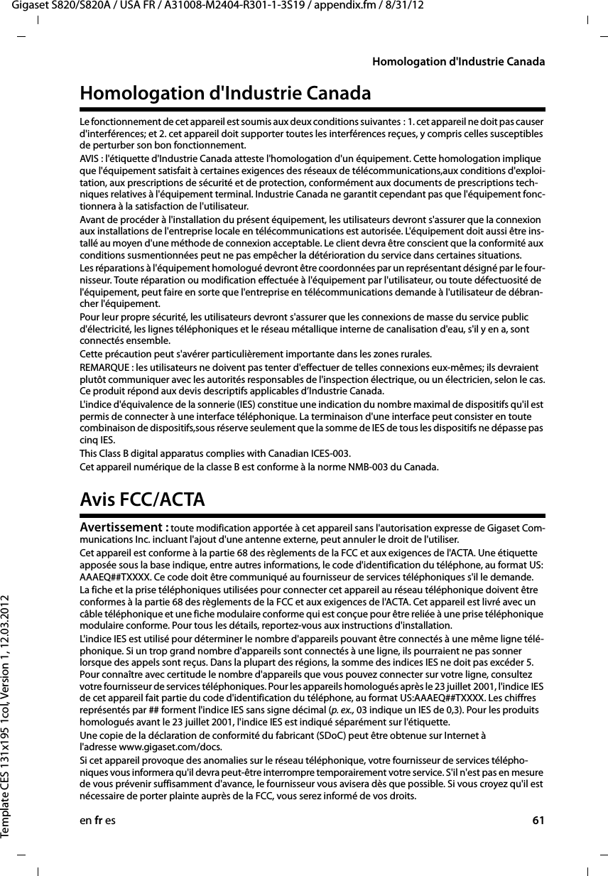 en fr es 61Gigaset S820/S820A / USA FR / A31008-M2404-R301-1-3S19 / appendix.fm / 8/31/12Template CES 131x195 1col, Version 1, 12.03.2012Homologation d&apos;Industrie CanadaHomologation d&apos;Industrie CanadaLe fonctionnement de cet appareil est soumis aux deux conditions suivantes : 1. cet appareil ne doit pas causer d&apos;interférences; et 2. cet appareil doit supporter toutes les interférences reçues, y compris celles susceptibles de perturber son bon fonctionnement.AVIS : l&apos;étiquette d&apos;Industrie Canada atteste l&apos;homologation d&apos;un équipement. Cette homologation implique que l&apos;équipement satisfait à certaines exigences des réseaux de télécommunications,aux conditions d&apos;exploi-tation, aux prescriptions de sécurité et de protection, conformément aux documents de prescriptions tech-niques relatives à l&apos;équipement terminal. Industrie Canada ne garantit cependant pas que l&apos;équipement fonc-tionnera à la satisfaction de l&apos;utilisateur.Avant de procéder à l&apos;installation du présent équipement, les utilisateurs devront s&apos;assurer que la connexion aux installations de l&apos;entreprise locale en télécommunications est autorisée. L&apos;équipement doit aussi être ins-tallé au moyen d&apos;une méthode de connexion acceptable. Le client devra être conscient que la conformité aux conditions susmentionnées peut ne pas empêcher la détérioration du service dans certaines situations.Les réparations à l&apos;équipement homologué devront être coordonnées par un représentant désigné par le four-nisseur. Toute réparation ou modification effectuée à l&apos;équipement par l&apos;utilisateur, ou toute défectuosité de l&apos;équipement, peut faire en sorte que l&apos;entreprise en télécommunications demande à l&apos;utilisateur de débran-cher l&apos;équipement.Pour leur propre sécurité, les utilisateurs devront s&apos;assurer que les connexions de masse du service public d&apos;électricité, les lignes téléphoniques et le réseau métallique interne de canalisation d&apos;eau, s&apos;il y en a, sont connectés ensemble.Cette précaution peut s&apos;avérer particulièrement importante dans les zones rurales. REMARQUE : les utilisateurs ne doivent pas tenter d&apos;effectuer de telles connexions eux-mêmes; ils devraient plutôt communiquer avec les autorités responsables de l&apos;inspection électrique, ou un électricien, selon le cas. Ce produit répond aux devis descriptifs applicables d’Industrie Canada.L&apos;indice d&apos;équivalence de la sonnerie (IES) constitue une indication du nombre maximal de dispositifs qu&apos;il est permis de connecter à une interface téléphonique. La terminaison d&apos;une interface peut consister en toute combinaison de dispositifs,sous réserve seulement que la somme de IES de tous les dispositifs ne dépasse pas cinq IES.This Class B digital apparatus complies with Canadian ICES-003.Cet appareil numérique de la classe B est conforme à la norme NMB-003 du Canada.Avis FCC/ACTAAvertissement : toute modification apportée à cet appareil sans l&apos;autorisation expresse de Gigaset Com-munications Inc. incluant l&apos;ajout d&apos;une antenne externe, peut annuler le droit de l&apos;utiliser.Cet appareil est conforme à la partie 68 des règlements de la FCC et aux exigences de l&apos;ACTA. Une étiquette apposée sous la base indique, entre autres informations, le code d&apos;identification du téléphone, au format US: AAAEQ##TXXXX. Ce code doit être communiqué au fournisseur de services téléphoniques s&apos;il le demande.La fiche et la prise téléphoniques utilisées pour connecter cet appareil au réseau téléphonique doivent être conformes à la partie 68 des règlements de la FCC et aux exigences de l&apos;ACTA. Cet appareil est livré avec un câble téléphonique et une fiche modulaire conforme qui est conçue pour être reliée à une prise téléphonique modulaire conforme. Pour tous les détails, reportez-vous aux instructions d&apos;installation.L&apos;indice IES est utilisé pour déterminer le nombre d&apos;appareils pouvant être connectés à une même ligne télé-phonique. Si un trop grand nombre d&apos;appareils sont connectés à une ligne, ils pourraient ne pas sonner lorsque des appels sont reçus. Dans la plupart des régions, la somme des indices IES ne doit pas excéder 5. Pour connaître avec certitude le nombre d&apos;appareils que vous pouvez connecter sur votre ligne, consultez votre fournisseur de services téléphoniques. Pour les appareils homologués après le 23 juillet 2001, l&apos;indice IES de cet appareil fait partie du code d&apos;identification du téléphone, au format US:AAAEQ##TXXXX. Les chiffres représentés par ## forment l&apos;indice IES sans signe décimal (p. ex., 03 indique un IES de 0,3). Pour les produits homologués avant le 23 juillet 2001, l&apos;indice IES est indiqué séparément sur l&apos;étiquette.Une copie de la déclaration de conformité du fabricant (SDoC) peut être obtenue sur Internet à l&apos;adresse www.gigaset.com/docs.Si cet appareil provoque des anomalies sur le réseau téléphonique, votre fournisseur de services télépho-niques vous informera qu&apos;il devra peut-être interrompre temporairement votre service. S&apos;il n&apos;est pas en mesure de vous prévenir suffisamment d&apos;avance, le fournisseur vous avisera dès que possible. Si vous croyez qu&apos;il est nécessaire de porter plainte auprès de la FCC, vous serez informé de vos droits.