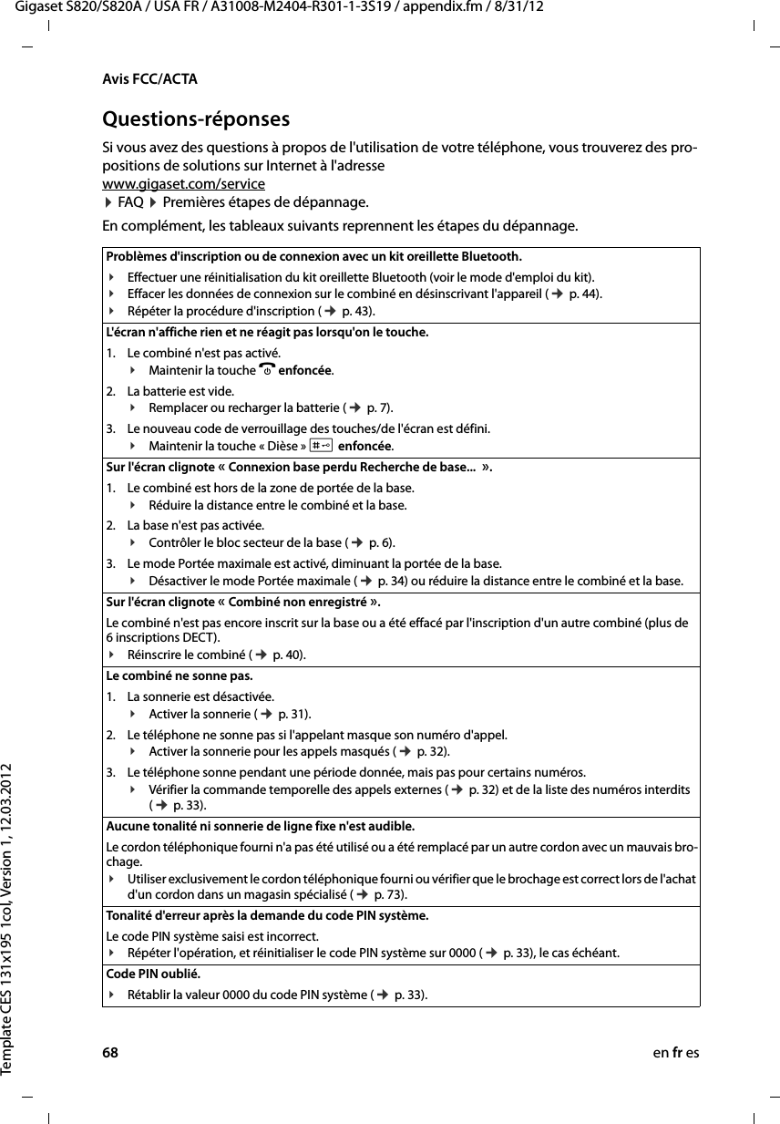 68 en fr esGigaset S820/S820A / USA FR / A31008-M2404-R301-1-3S19 / appendix.fm / 8/31/12Template CES 131x195 1col, Version 1, 12.03.2012Avis FCC/ACTAQuestions-réponsesSi vous avez des questions à propos de l&apos;utilisation de votre téléphone, vous trouverez des pro-positions de solutions sur Internet à l&apos;adresse  www.gigaset.com/service   ¤ FAQ ¤ Premières étapes de dépannage. En complément, les tableaux suivants reprennent les étapes du dépannage.Problèmes d&apos;inscription ou de connexion avec un kit oreillette Bluetooth.¥Effectuer une réinitialisation du kit oreillette Bluetooth (voir le mode d&apos;emploi du kit).¥Effacer les données de connexion sur le combiné en désinscrivant l&apos;appareil (¢ p. 44).¥Répéter la procédure d&apos;inscription (¢ p. 43).L&apos;écran n&apos;affiche rien et ne réagit pas lorsqu&apos;on le touche. 1. Le combiné n&apos;est pas activé.¥Maintenir la touche a enfoncée.2. La batterie est vide.¥Remplacer ou recharger la batterie (¢ p. 7).3. Le nouveau code de verrouillage des touches/de l&apos;écran est défini.¥Maintenir la touche « Dièse » # enfoncée.Sur l&apos;écran clignote « Connexion base perdu Recherche de base...  ».1. Le combiné est hors de la zone de portée de la base.¥Réduire la distance entre le combiné et la base.2. La base n&apos;est pas activée.¥Contrôler le bloc secteur de la base (¢ p. 6).3. Le mode Portée maximale est activé, diminuant la portée de la base.¥Désactiver le mode Portée maximale (¢ p. 34) ou réduire la distance entre le combiné et la base.Sur l&apos;écran clignote « Combiné non enregistré ».Le combiné n&apos;est pas encore inscrit sur la base ou a été effacé par l&apos;inscription d&apos;un autre combiné (plus de 6 inscriptions DECT).¥Réinscrire le combiné (¢ p. 40). Le combiné ne sonne pas. 1. La sonnerie est désactivée.¥Activer la sonnerie (¢ p. 31).2. Le téléphone ne sonne pas si l&apos;appelant masque son numéro d&apos;appel.¥Activer la sonnerie pour les appels masqués (¢ p. 32).3. Le téléphone sonne pendant une période donnée, mais pas pour certains numéros.¥Vérifier la commande temporelle des appels externes (¢ p. 32) et de la liste des numéros interdits (¢ p. 33).Aucune tonalité ni sonnerie de ligne fixe n&apos;est audible. Le cordon téléphonique fourni n&apos;a pas été utilisé ou a été remplacé par un autre cordon avec un mauvais bro-chage.¥Utiliser exclusivement le cordon téléphonique fourni ou vérifier que le brochage est correct lors de l&apos;achat d&apos;un cordon dans un magasin spécialisé (¢ p. 73).Tonalité d&apos;erreur après la demande du code PIN système.Le code PIN système saisi est incorrect.¥Répéter l&apos;opération, et réinitialiser le code PIN système sur 0000 (¢ p. 33), le cas échéant.Code PIN oublié. ¥Rétablir la valeur 0000 du code PIN système (¢ p. 33).