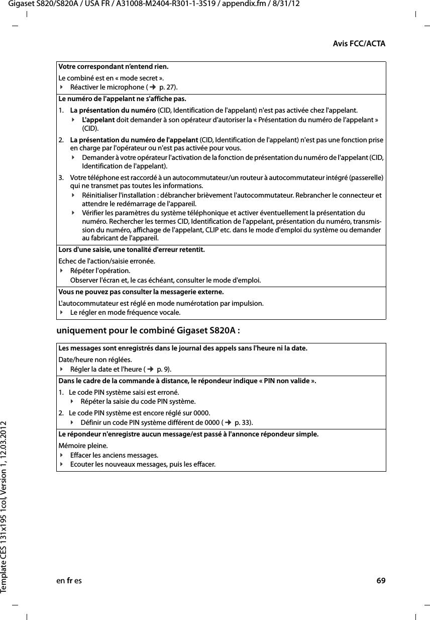 en fr es 69Gigaset S820/S820A / USA FR / A31008-M2404-R301-1-3S19 / appendix.fm / 8/31/12Template CES 131x195 1col, Version 1, 12.03.2012Avis FCC/ACTAuniquement pour le combiné Gigaset S820A : Votre correspondant n’entend rien. Le combiné est en « mode secret ».¥Réactiver le microphone (¢ p. 27).Le numéro de l&apos;appelant ne s&apos;affiche pas.1. La présentation du numéro (CID, Identification de l&apos;appelant) n&apos;est pas activée chez l&apos;appelant.¥L&apos;appelant doit demander à son opérateur d’autoriser la « Présentation du numéro de l’appelant » (CID).2. La présentation du numéro de l&apos;appelant (CID, Identification de l&apos;appelant) n&apos;est pas une fonction prise en charge par l&apos;opérateur ou n&apos;est pas activée pour vous.¥Demander à votre opérateur l&apos;activation de la fonction de présentation du numéro de l&apos;appelant (CID, Identification de l&apos;appelant).3. Votre téléphone est raccordé à un autocommutateur/un routeur à autocommutateur intégré (passerelle) qui ne transmet pas toutes les informations.¥Réinitialiser l&apos;installation : débrancher brièvement l&apos;autocommutateur. Rebrancher le connecteur et attendre le redémarrage de l&apos;appareil.¥Vérifier les paramètres du système téléphonique et activer éventuellement la présentation du numéro. Rechercher les termes CID, Identification de l&apos;appelant, présentation du numéro, transmis-sion du numéro, affichage de l&apos;appelant, CLIP etc. dans le mode d&apos;emploi du système ou demander au fabricant de l&apos;appareil. Lors d&apos;une saisie, une tonalité d&apos;erreur retentit. Echec de l&apos;action/saisie erronée. ¥Répéter l&apos;opération. Observer l&apos;écran et, le cas échéant, consulter le mode d&apos;emploi.Vous ne pouvez pas consulter la messagerie externe.L&apos;autocommutateur est réglé en mode numérotation par impulsion.¥Le régler en mode fréquence vocale.Les messages sont enregistrés dans le journal des appels sans l&apos;heure ni la date. Date/heure non réglées.¥Régler la date et l&apos;heure (¢ p. 9).Dans le cadre de la commande à distance, le répondeur indique « PIN non valide ». 1. Le code PIN système saisi est erroné. ¥Répéter la saisie du code PIN système.2. Le code PIN système est encore réglé sur 0000.¥Définir un code PIN système différent de 0000 (¢ p. 33).Le répondeur n&apos;enregistre aucun message/est passé à l&apos;annonce répondeur simple. Mémoire pleine.¥Effacer les anciens messages.¥Ecouter les nouveaux messages, puis les effacer.