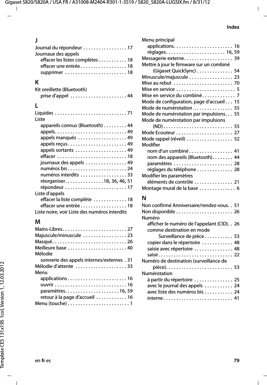 en fr es 79Gigaset S820/S820A / USA FR / A31008-M2404-R301-1-3S19 / S820_S820A-LUGSIX.fm / 8/31/12Template CES 131x195 1col, Version 1, 12.03.2012IndexJJournal du répondeur . . . . . . . . . . . . . . . . . 17Journaux des appelseffacer les listes complètes . . . . . . . . . . . 18effacer une entrée . . . . . . . . . . . . . . . . . . 18supprimer  . . . . . . . . . . . . . . . . . . . . . . . . 18KKit oreillette (Bluetooth)prise d&apos;appel  . . . . . . . . . . . . . . . . . . . . . . 44LLiquides . . . . . . . . . . . . . . . . . . . . . . . . . . . . 71Listeappareils connus (Bluetooth) . . . . . . . . . 44appels. . . . . . . . . . . . . . . . . . . . . . . . . . . . 49appels manqués  . . . . . . . . . . . . . . . . . . . 49appels reçus. . . . . . . . . . . . . . . . . . . . . . . 49appels sortants  . . . . . . . . . . . . . . . . . . . . 49effacer  . . . . . . . . . . . . . . . . . . . . . . . . . . . 18journaux des appels  . . . . . . . . . . . . . . . . 49numéros bis . . . . . . . . . . . . . . . . . . . . . . . 24numéros interdits  . . . . . . . . . . . . . . . . . . 33réorganiser. . . . . . . . . . . . . . .18, 36, 46, 51répondeur . . . . . . . . . . . . . . . . . . . . . . . . 17Liste d’appelseffacer la liste complète  . . . . . . . . . . . . . 18effacer une entrée . . . . . . . . . . . . . . . . . . 18Liste noire, voir Liste des numéros interditsMMains-Libres. . . . . . . . . . . . . . . . . . . . . . . . . 27Majuscule/minuscule  . . . . . . . . . . . . . . . . . 23Masqué. . . . . . . . . . . . . . . . . . . . . . . . . . . . . 26Meilleure base . . . . . . . . . . . . . . . . . . . . . . . 40Mélodiesonnerie des appels internes/externes  . 31Mélodie d&apos;attente  . . . . . . . . . . . . . . . . . . . . 33Menuapplications . . . . . . . . . . . . . . . . . . . . . . . 16ouvrir . . . . . . . . . . . . . . . . . . . . . . . . . . . . 16paramètres. . . . . . . . . . . . . . . . . . . . . 16, 59retour à la page d’accueil  . . . . . . . . . . . . 16Menu (touche) . . . . . . . . . . . . . . . . . . . . . . . . 1Menu principalapplications. . . . . . . . . . . . . . . . . . . . . . . 16réglages. . . . . . . . . . . . . . . . . . . . . . . 16, 59Messagerie externe. . . . . . . . . . . . . . . . . . . 39Mettre à jour le firmware sur un combiné (Gigaset QuickSync) . . . . . . . . . . . . . . 54Minuscule/majuscule . . . . . . . . . . . . . . . . . 23Mise au rebut  . . . . . . . . . . . . . . . . . . . . . . . 70Mise en service . . . . . . . . . . . . . . . . . . . . . . .  5Mise en service du combiné. . . . . . . . . . . . . 7Mode de configuration, page d’accueil . . .  15Mode de numérotation  . . . . . . . . . . . . . . . 55Mode de numérotation par impulsions. . .  55Mode de numérotation par impulsions  (ND) . . . . . . . . . . . . . . . . . . . . . . . . . . . 55Mode Ecouteur . . . . . . . . . . . . . . . . . . . . . . 27Mode rappel (réveil) . . . . . . . . . . . . . . . . . . 52Modifiernom d’un combiné . . . . . . . . . . . . . . . . . 41nom des appareils (Bluetooth). . . . . . . . 44paramètres  . . . . . . . . . . . . . . . . . . . . . . . 28réglages du téléphone . . . . . . . . . . . . . . 28Modifier les paramètreséléments de contrôle . . . . . . . . . . . . . . . 21Montage mural de la base . . . . . . . . . . . . . .  6NNon confirmé Anniversaire/rendez-vous. .  51Non disponible . . . . . . . . . . . . . . . . . . . . . .  26Numéroafficher le numéro de l’appelant (CID). .  26comme destination en mode  Surveillance de pièce . . . . . . . . . . . 53copier dans le répertoire  . . . . . . . . . . . . 48saisie avec répertoire . . . . . . . . . . . . . . . 48saisir. . . . . . . . . . . . . . . . . . . . . . . . . . . . . 22Numéro de destination (surveillance de pièce). . . . . . . . . . . . . . . . . . . . . . . . . . 53Numérotationà partir du répertoire  . . . . . . . . . . . . . . . 25avec le journal des appels  . . . . . . . . . . . 24avec liste des numéros bis . . . . . . . . . . . 24interne. . . . . . . . . . . . . . . . . . . . . . . . . . . 41