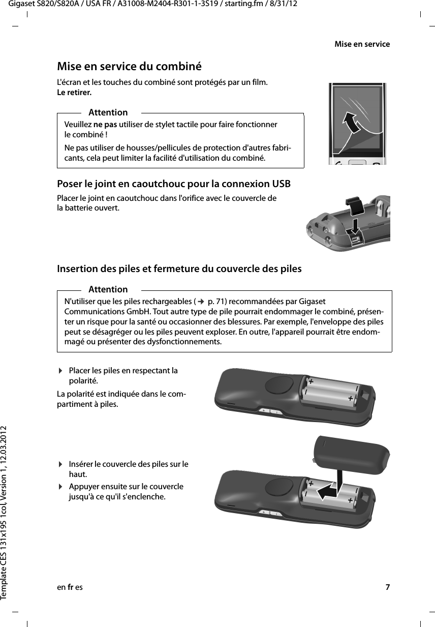 en fr es 7Gigaset S820/S820A / USA FR / A31008-M2404-R301-1-3S19 / starting.fm / 8/31/12Template CES 131x195 1col, Version 1, 12.03.2012Mise en serviceMise en service du combinéL&apos;écran et les touches du combiné sont protégés par un film. Le retirer.Poser le joint en caoutchouc pour la connexion USBPlacer le joint en caoutchouc dans l&apos;orifice avec le couvercle de la batterie ouvert.    Insertion des piles et fermeture du couvercle des pilesAttentionVeuillez ne pas utiliser de stylet tactile pour faire fonctionner le combiné ! Ne pas utiliser de housses/pellicules de protection d&apos;autres fabri-cants, cela peut limiter la facilité d&apos;utilisation du combiné. AttentionN&apos;utiliser que les piles rechargeables (¢ p. 71) recommandées par Gigaset Communications GmbH. Tout autre type de pile pourrait endommager le combiné, présen-ter un risque pour la santé ou occasionner des blessures. Par exemple, l&apos;enveloppe des piles peut se désagréger ou les piles peuvent exploser. En outre, l&apos;appareil pourrait être endom-magé ou présenter des dysfonctionnements.¤Placer les piles en respectant la polarité.La polarité est indiquée dans le com-partiment à piles.¤Insérer le couvercle des piles sur le haut.¤Appuyer ensuite sur le couvercle jusqu&apos;à ce qu&apos;il s&apos;enclenche.