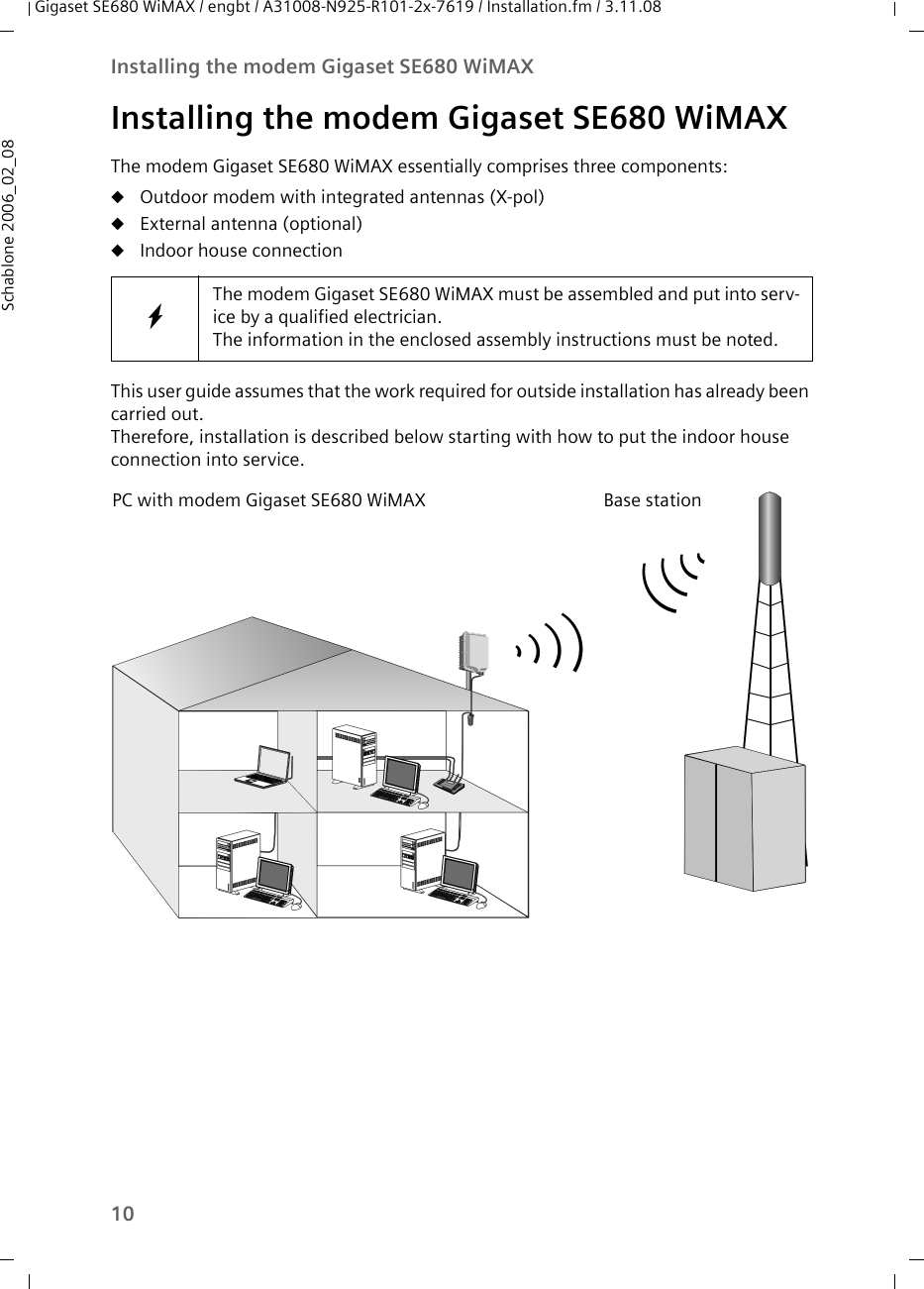 10Installing the modem Gigaset SE680 WiMAXGigaset SE680 WiMAX / engbt / A31008-N925-R101-2x-7619 / Installation.fm / 3.11.08Schablone 2006_02_08Installing the modem Gigaset SE680 WiMAXThe modem Gigaset SE680 WiMAX essentially comprises three components:uOutdoor modem with integrated antennas (X-pol)uExternal antenna (optional)uIndoor house connection This user guide assumes that the work required for outside installation has already been carried out. Therefore, installation is described below starting with how to put the indoor house connection into service. WThe modem Gigaset SE680 WiMAX must be assembled and put into serv-ice by a qualified electrician. The information in the enclosed assembly instructions must be noted. PC with modem Gigaset SE680 WiMAX Base station