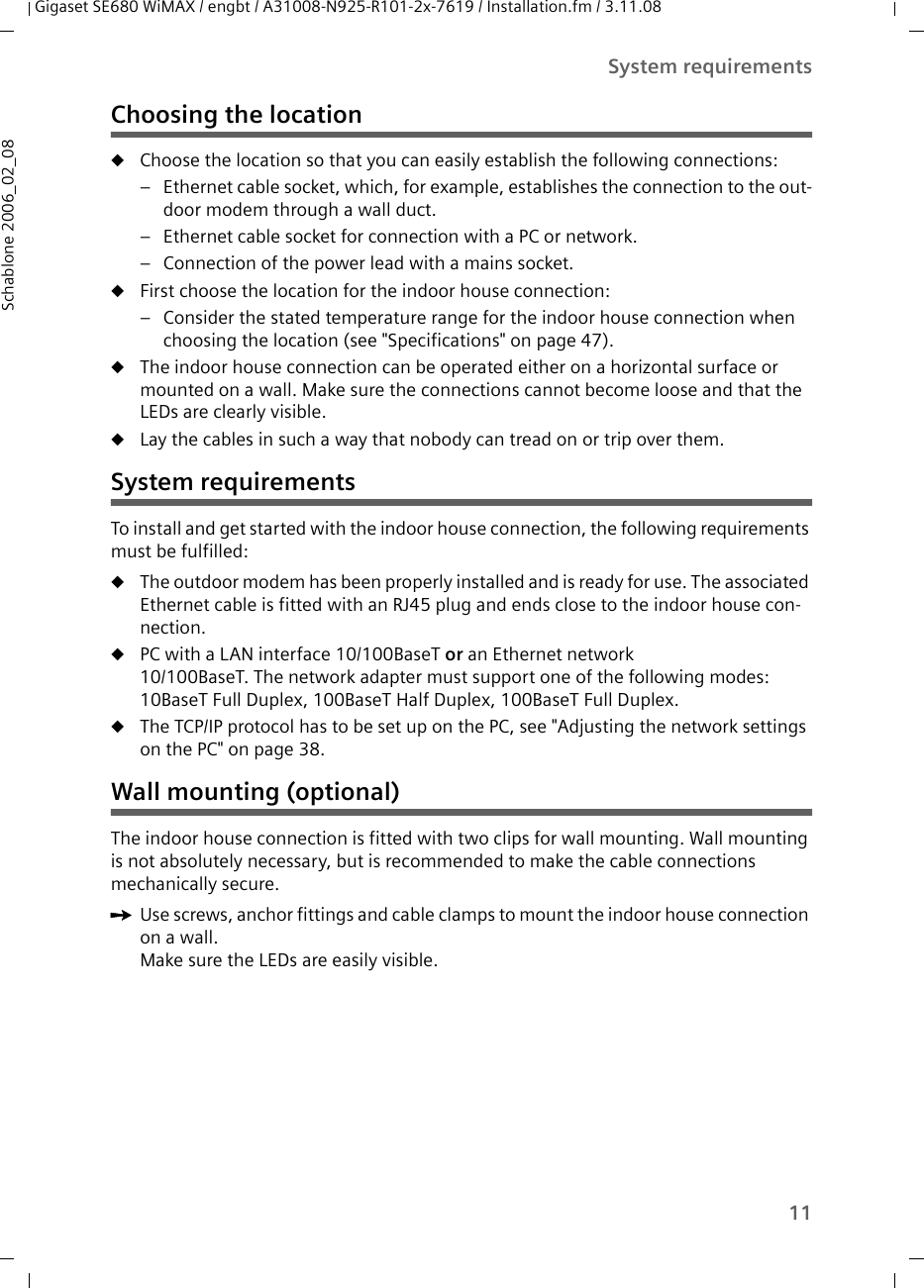 11System requirementsGigaset SE680 WiMAX / engbt / A31008-N925-R101-2x-7619 / Installation.fm / 3.11.08Schablone 2006_02_08Choosing the locationuChoose the location so that you can easily establish the following connections: – Ethernet cable socket, which, for example, establishes the connection to the out-door modem through a wall duct. – Ethernet cable socket for connection with a PC or network. – Connection of the power lead with a mains socket. uFirst choose the location for the indoor house connection:– Consider the stated temperature range for the indoor house connection when choosing the location (see &quot;Specifications&quot; on page 47).uThe indoor house connection can be operated either on a horizontal surface or mounted on a wall. Make sure the connections cannot become loose and that the LEDs are clearly visible. uLay the cables in such a way that nobody can tread on or trip over them.System requirementsTo install and get started with the indoor house connection, the following requirements must be fulfilled: uThe outdoor modem has been properly installed and is ready for use. The associated Ethernet cable is fitted with an RJ45 plug and ends close to the indoor house con-nection. uPC with a LAN interface 10/100BaseT or an Ethernet network 10/100BaseT. The network adapter must support one of the following modes: 10BaseT Full Duplex, 100BaseT Half Duplex, 100BaseT Full Duplex.uThe TCP/IP protocol has to be set up on the PC, see &quot;Adjusting the network settings on the PC&quot; on page 38.Wall mounting (optional)The indoor house connection is fitted with two clips for wall mounting. Wall mounting is not absolutely necessary, but is recommended to make the cable connections mechanically secure. ìUse screws, anchor fittings and cable clamps to mount the indoor house connection on a wall. Make sure the LEDs are easily visible. 